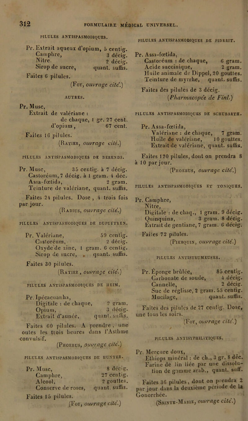 PILULES ANTISPASMODIQUES. Pr. Extrait aqueux d’opium, 5 centig. Camphre, 3 décig. N'ire. 2 décig. Sirop de sucre, quant, suffis. Faites 6 pilules. (Foy, ouvrage cite'.) AUTRES. Pr. Musc, Extrait de valériane : de chaque, l gr. 27 cent, d’opium , 67 cent. Faites IG pilules. (Ratier, ouvrage cilè.) TILULES ANTISPASMODIQUES DE BEREND3. Pr. Musc, 3 5 centig. à 7 décig. Castoréum,7 décig. à 1 gram. 4 déc. Assa-fœtida, 2 gram. Teinture de valériane, quant, suffis. Faites 24 pilules. Dose , 4 trois fois par jour. (Radius, ouvrage cité.) PILULES ANTISPASMODIQUES DE DUPUYTREN. Pr. Valériane, 59 centig. Castoréum, 2 décig. Oxyde de zinc, 1 gram. G centig. Sirop de sucre, » quant, suffis. Faites 30 pilules. (Ratier , ouvrage cité.) PILULES ANTISPASMODIQUES DE HE IM. Pr. Ipécncuanlia, Digitale : de chaque, ? gram. Opium, 3 décig. Extrait d’aunée, quant, suffis. Faites GO pilules. A prendre , une ouïes les trois heures dans l'Asthme •convulsif. (Piioebus, ouviage cité.) PILULES ANTISPASMODIQUES DE IIUNTER. Pr. Musc, 8 décig. Camphre, 27 centig. Alcool, 2 gouttes. Conserve de roses, quant, suffis. Faites 15 pilules. PILULES ANTISPASMODIQUES DE PIDERIT. Pr. Assa-fœtida, Castoréum : de chaque, 6 gram. Acide succinique, 2 gram. Huile animale de Dippel, 20 gouttes. Teinture de myrrhe, quant, suffis. Faites des pilules de 3 décig. (Pharmacopée de Fini.) PILULES ANTISPASMODIQUES DE SCIIUBARTH. Pr. Assa-fœtida, Valériane : de chaque, 7 gram. Huile de valériane, 10 gouttes. Extrait de valériane, quant, suffis. Faites 120 pilules, dont on prendra 8 à 10 par jour. (Piioebus, ouvrage cité.) PILULES ANTISPASMODIQUES ET TONIQUES. Pr. Camphre, Nitre, Digitale : de chaq., 1 gram. 9 décig. Quinquina, 3 gram. 8 décig. Extrait de gentiane, 7 gram. G décig. Faites 72 pilules. (Pierquin, ouvrage cité.) PILULES ANTISTRUMEUSES. Pr. Éponge brûlée, 85 centig. Carbonate de soude, 4 décig. Cannelle, 2 décig. Suc île réglisse, 2 gram. 55 centig. .Mucilage, quant, suffis. Faites des pilules de 27 centig. Dose, une tous les soirs. (Foy, ouvrage cité.) PILULES ANTISYPH1LIT1QUES. Pr. Mercure doux, Ethiops minéral : de ch., 3 gr. 8 déc. Farine de lin liée par une dissolu- tion de gomme arab., quant, sufl. Faites 3G pilules, dont on prendra 2 par jour dans la deuxième période de la Gonorrhée.