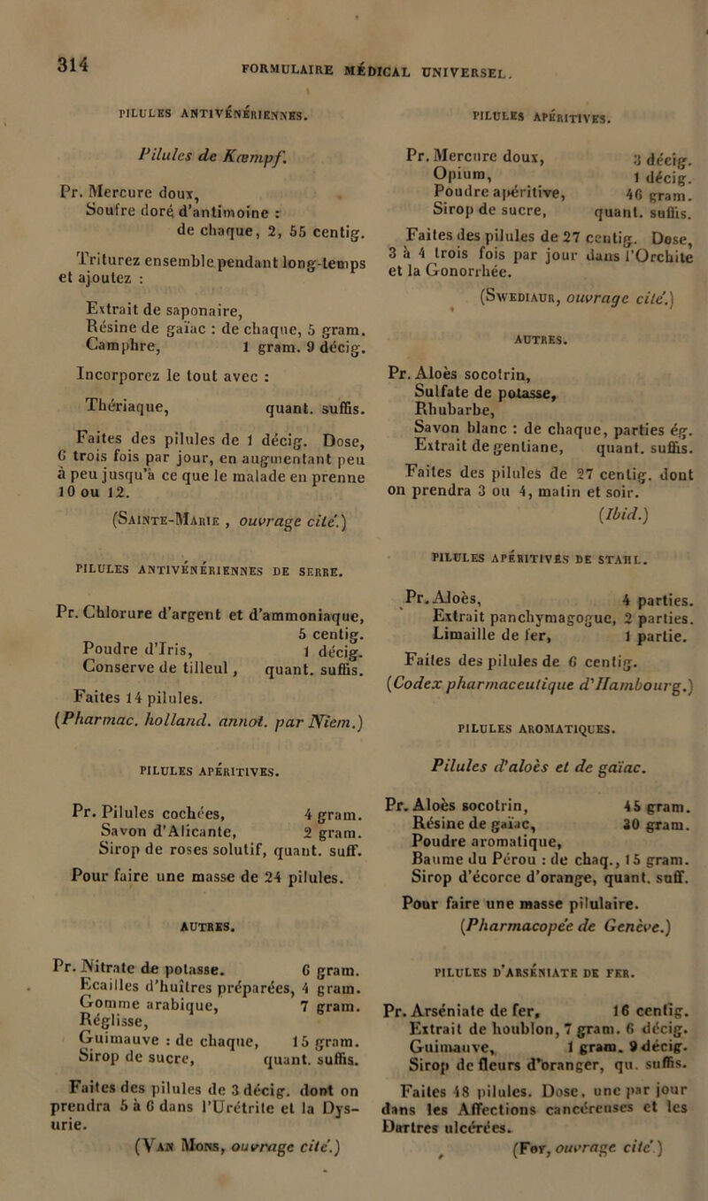 « PILULES ANTIVENERIENNES. PILULES APÉritIVES. Pilules de Kœmpf. Pr. Mercure doux, Soufre doré d’antimoine : de chaque, 2, 55 centig. 1 rilurez ensemble pendant long-temps et ajoutez : Extrait de saponaire, Résine de gaïae : de chaque, 5 gram. Camphre, 1 gram. 9 décig. Incorporez le tout avec : Thériaque, quant, suffis. Faites des pilules de 1 décig. Dose, C trois fois par jour, en augmentant peu à peu jusqu’à ce que le malade en prenne 10 ou 12. (Sainte-Marie , ouvrage cilé.) Pr. Mercure doux, Opium, Poudre apéritive, Sirop de sucre, 3 décig. t décig. 4G gram. quant, suffis. Faites des pilules de 27 ceutig. Dose, 3 à 4 trois fois par jour dans l’Orchite et la Gonorrhée. (Swediaur, ouvrage cite.) AUTRES. Pr. Aloès socotrin. Sulfate de posasse, Rh ubarbe, Savon hlanc : de chaque, parties ég. Extrait de gentiane, quant, suffis. Faites des pilules de 27 cenlig. dont on prendra 3 ou 4, matin et soir. [Ibid.) PILULES ANTIVÉNÉRIENNES DE SERRE. Pr. Chlorure d’argent et d’ammoniaque, 5 centig. Poudre d’iris, 1 décig. Conserve de tilleul, quant, suffis. Faites 14 pilules. [Pharmac. holland. annot. par Niem.) PILULES APÉRITIVES. Pr. Pilules cochées, 4 gram. Savon d'Alicante, 2 gram. Sirop de roses solutif, quant, suif. Pour faire une masse de 24 pilules. AUTRES. Pr. JNitrnte de potasse. G gram. Ecailles d’huîtres préparées, 4 grain. Gomme arabique, 7 gram. Réglisse, Guimauve : de chaque, 15 gram. Sirop de sucre, quant, suffis. Faites des pilules de 3 décig. dont on prendra 5 à 6 dans l’Urétrite et la Dys- urie. (Van Mons, ouvrage cite.) PILULES APÉRITIVES DE STAIIL. Pr. Aloès, 4 parties. Extrait panchymagoguc, 2 parties. Limaille de 1er, 1 partie. Faites des pilules de G centig. [Codex pharmaceutique d'Hambourg.) PILULES AROMATIQUES. Pilules d'aloès et de gaïae. Pr. Aloès socotrin, 45 gram. Résine de gaïae, 30 gram. Poudre aromatique, Baume du Pérou : de chaq., 15 gram. Sirop d’écorce d’orange, quant, suffi. Pour faire une masse pilulaire. [Pharmacopée de Genève.) pilules d’arséniate de fer. Pr. Arséniate de fer, 16 cenlig. Extrait de houblon, 7 gram. 6 décig. Guimauve, 1 gram. 9 décig. Sirop de fleurs d’oranger, qu. suffis. Faites 48 pilules. Dose, une par jour dans les Affections cancéreuses et les Dartres ulcérées. (For, ouvrage cité)