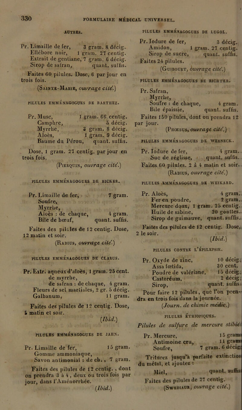 AUTRES. PILULES EMMENAGOGUES DE LUGOL. Pr. Limaille de fer, 3 gram. 8 décig. Ellébore noir, 1 grain. 27 centig. Extrait de gentiane, 7 gram. 6 décig. Sirop de safran, quant, suffis. Faites 60 pilules. Dose, G par jour en trois fois. (Sainte-Marie, ouvrage cite'.) PILULES EMMÉNAGOGUKS DE BARTHEZ. Pr. Musc, 1 gram. 66 centig. Camphre, 5 décig. Myrrhe, 3 gram. 8 décig. Aloès, 1 gram. 9 décig. Baume du Pérou, quant, suffis. Dose, 1 gram. 27 centig. par jour en trois fois. (Pierquin, ouvrage cité.) PILULES EMMENAGOGUKS DK B1CK.ER. Pr. lodure de fer, 3 décig. Amidon, 1 gram. 27 centig. Sirop de sucre, quant, suffis. Faites 24 pilules. (Guibourt, ouvrage cité.) PILULES EMMENAGOGUKS DE R1CHTER. Pr. Safran, Myrrhe, Soufre : de chaque, 4 gram. Bile épaissie, quant, suffis. Faites 150 pilules, dont on prendra 12 par jour. (Phoebus, ouvrage cité.) PILULES EMMÉNAGOGUES DE VERNECK. Pr. lodure de fer, 4 gram.. Suc de réglisse, quant, suffis. Faites 60 pilules. 2 à 4 malin et soir. (Radius, ouvrage cité.) PILULES .EMMÉNAGOGUES DK WE1KARD. Pr. Limaille de fer, 7 gram. Soufre, Myrrhe, Aloès : de chaque, 4 gram. Bile de bœuf, quant, suffis. Faites des pilules de 12 centig. Dose, 12 matin et soir. (Radius, ouvrage cité.) PILULES EMMÉNAGOGUES DE CLARUS. Pr. Extr. aqueux d’aloès, 1 gram. 25 cent, de myrrhe, de safran : de chaque, 4 gram. Fleurs de sel martiales, 2 gr. 5 décig. Galbanum, 11 gram. Faites des pilules de 12 centig. Dose, 5 matin et soir. [Ibid.) PILULES EMMÉNAGOGUES DE JAHN. Pr. Limaille de fer, 15 gram. Gomme ammoniaque, Savon antimonial : de ch., 7 grain. Faites des pilules de 12 centig. , dont on prendra 3 à 4 , deux ou trois fois par jour, dans l'Aménorrhée. Pr. Aloès, 4 gram. Fer en poudre. Sgram. Mercure dqux, 1 gram. 25 centig. Huile de Sabine, 20 gouttes.. Sirop de guimauve, quant, suffis-. Faites des pilules de 12 centig. Dose, 2 le soir. [Ibid.) PILULES CONTRE L’ÉPILEPSIE. Pr. Oxyde de zinc, 10 décig;. Assa fœlida, 30 cent. Poudre de valériane, 15 décig. Castoréum, 2 décig; Sirop, quant, suffis Pour faire 12 pilules, que l’on pren- dra en trois fois dans la journée. [Journ. de chimie mcdic.) PILULES ÉTIHOPIQUES. Pilules de sulfure de mercure slibié Pr. Mercure, I5grama Antimoine cru, H gram Soufre, 7 gram. 6 décig. Triturez jusqu’à parfaite extinctioi du métal, et ajoutez : IVliel, quant, suffis Faites des pilules de 27 centig.