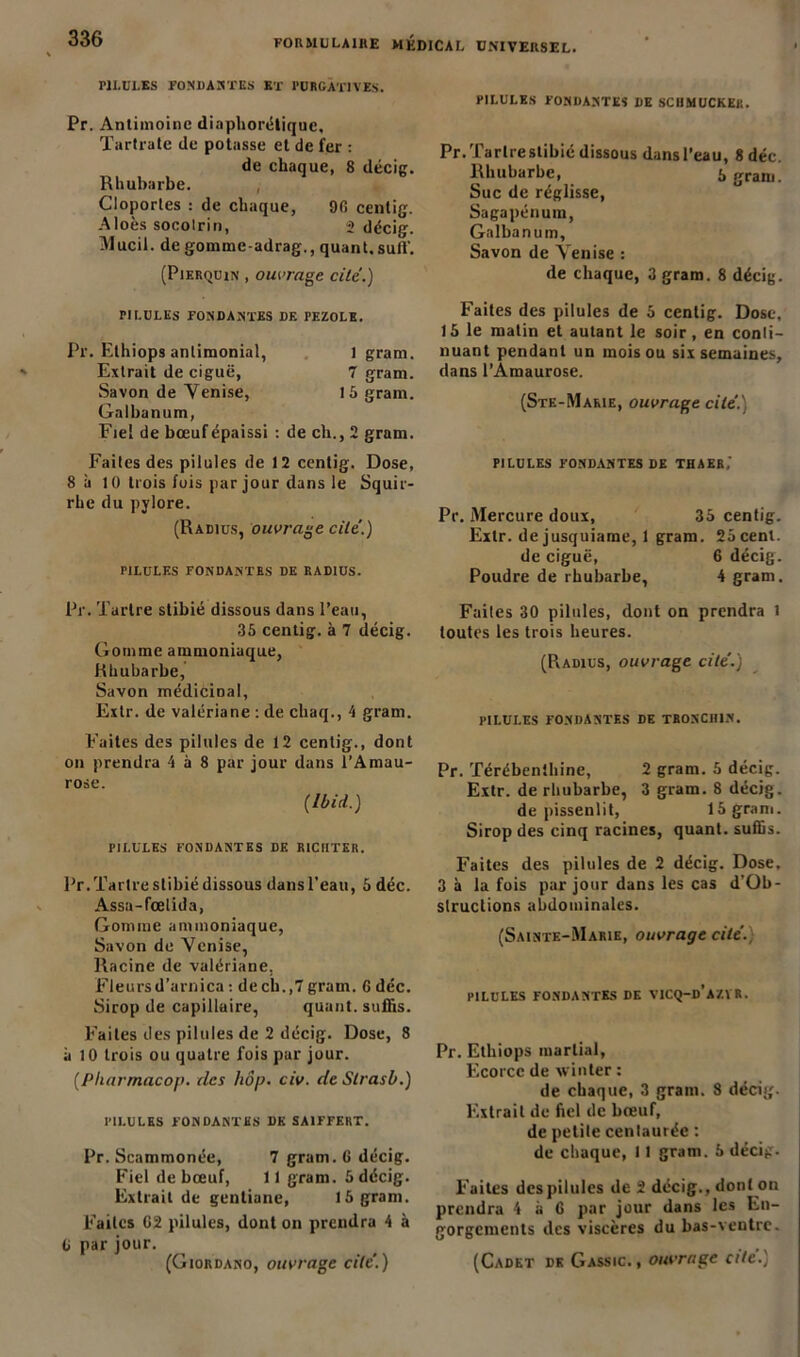 PILULES FONDANTES ET PURGATIVES. Pr. Antimoine diaphonique, Tartrate de potasse et de fer : de chaque, 8 décig. Rhubarbe. Cloportes : de chaque, 9fi centig. Aloès socolrin, 2 décig. Mucil. de gomme-adrag., quant.suif. (Pierquin , ouvrage cite.) PILULES FONDANTES DF. PF.ZOLE. Pr. Ethiops antimonial, I gram. Extrait de ciguë, 7 gram. Savon de Venise, 15 gram. Galbanum, Fiel de bœufépaissi : de ch., 2 gram. Faites des pilules de 12 centig. Dose, 8 à 10 trois fois par jour dans le Squir- rhe du pylore. (Radius, ouvrage cite.) PILULES FONDANTES DE RADIUS. Pr. Tartre stibié dissous dans l’eau, 35 centig. à 7 décig. Gomme ammoniaque, Rhubarbe, Savon médicinal, Extr. de valériane : de cliaq., 4 gram. Fuites des pilules de 12 centig., dont on prendra 4 à 8 par jour dans l’Amau- rose. {Ibid.) PILULES FONDANTES DE RICUTER. Pr.Tartre stibié dissous dansPeau, 5 déc. Assa-fœlida, Gomme ammoniaque, Savon de Venise, Racine de valériane. Fleursd’arnica : de ch.,7 gram. 6 déc. Sirop de capillaire, quant, suffis. Faites des pilules de 2 décig. Dose, 8 à 10 trois ou quatre fois par jour. (Pliarmacop. des hôp. civ. de Slrasb.) PILULES FONDANTES DK SAIFFERT. Pr. Scammonée, 7 gram. 6 décig. Fiel de bœuf, 11 gram. 5 décig. Extrait de gentiane, 15 gram. Faites C2 pilules, dont on prendra 4 à G par jour. PILULES FONDANTES DE SCUMUCKKK. Pr.Tarlrestibié dissous dansl’eau, 8 déc. Rhubarbe, Sgram. Suc de réglisse, Sagapénura, Galbanum, Savon de Venise : de chaque, 3 gram. 8 décig. Faites des pilules de 5 centig. Dose, 15 le matin et autant le soir, en conti- nuant pendant un mois ou six semaines, dans l’Amaurose. (Ste-Marie, ouvrage cite.) PILULES FONDANTES DE THAER,' Pr. Mercure doux, 35 centig. Extr. dejusquiame, 1 gram. 25 cent. de ciguë, 6 décig. Poudre de rhubarbe, 4 gram. Faites 30 pilules, dont on prendra i toutes les trois heures. (Radius, ouvrage cité.) PILULES FONDANTES DE TR0NCH1N. Pr. Térébenthine, 2 gram. 5 décig. Extr. de rhubarbe, 3 gram. 8 décig. de pissenlit, 15 gram. Sirop des cinq racines, quant, suffis. Faites des pilules de 2 décig. Dose. 3 à la fois par jour dans les cas d’Ob- slruclions abdominales. (Sainte-Marie, ouvrage cité. PILULES FONDANTES DE VICQ-d’aZVR. Pr. Ethiops martial, Ecorce de winter : de chaque, 3 gram. 8 décig. Extrait de fiel de bœuf, de petite centaurée : de chaque, 11 gram. 5 décig. Faites des pilules de 2 décig., dont on prendra 4 à G par jour dans les En- gorgements des viscères du bas-ventre.