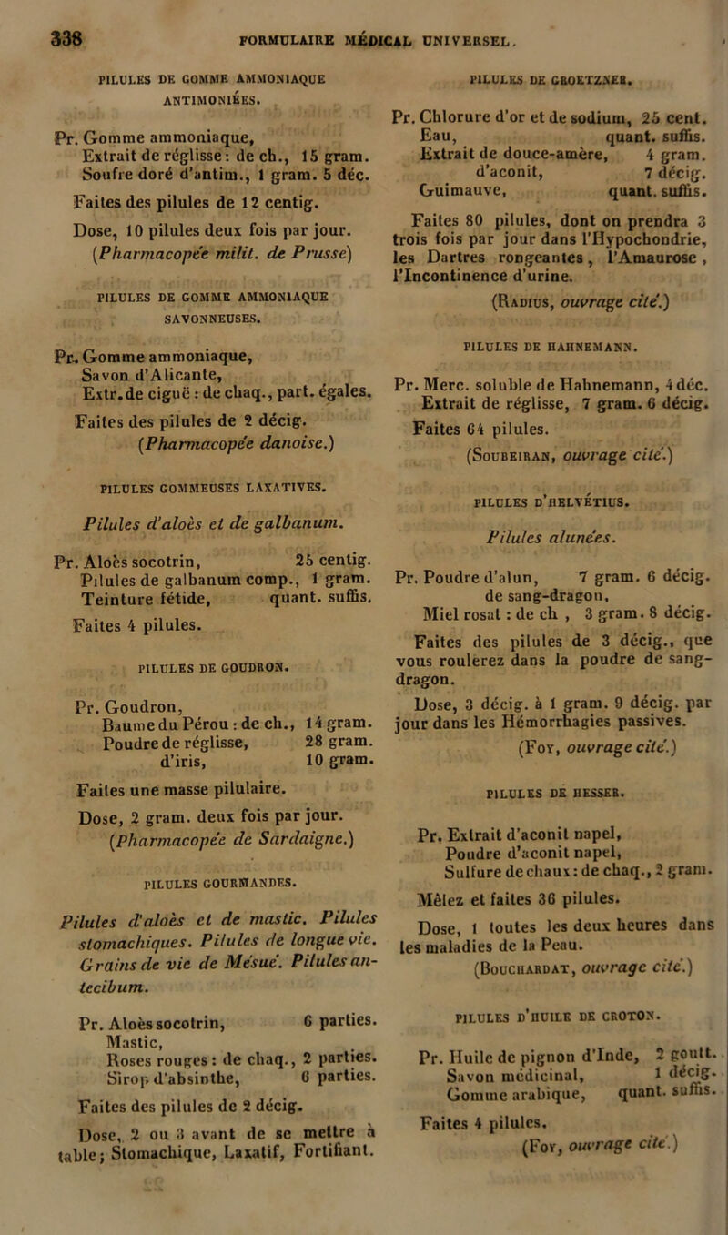 PILULES DE GOMME AMMONIAQUE ANTIMONIEES. Pr. Gomme ammoniaque. Extrait de réglisse : de ch., 15 gram. Soufre doré d’antiui., 1 gram. 5 déc. Faites des pilules de 12 centig. Dose, 10 pilules deux fois par jour. (Pharmacopée milit. de Prusse) riLULES DE GOMME AMMONIAQUE SAVONNEUSES. Pr, Gomme ammoniaque. Savon d’Alicante, Extr.de ciguë : de chaq., part, égales. Faites des pilules de 2 décig. (Pharmacopée danoise.) PILULES GOMMEUSES LAXATIVES. Pilules d’aloès et de galbanum. Pr. Âlocs socotrin, 25 centig. Pilules de galbanum comp., 1 gram. Teinture fétide, quant, suffis. Faites 4 pilules. PILULES DE GOUDRON. Pr. Goudron, Baume du Pérou : de ch., 14 gram. Poudre de réglisse, 28 gram. d’iris, 10 gram. Faites une masse pilulaire. Dose, 2 gram. deux fois par jour. (Pharmacopée de Sardaigne.) PILULES GOURMANDES. Pilules d'aloès et de mastic. Pilules stomachiques. Pilules de longue vie. Grains de vie de Mésuc’. Pilules an- tecibum. Pr. Aloès socotrin, 6 parties. Mastic, Roses rouges : de chaq., 2 parties. Sirop d'absinthe, 0 parties. Faites des pilules de 2 décig. Dose, 2 ou 3 avant de se mettre à table; Stomachique, Laxatif, Fortifiant. PILULES DE CROETZNEI. Pr. Chlorure d’or et de sodium, 25 cent. Eau, quant, suffis. Extrait de douce-amère, 4 gram. d’aconit, 7 décig. Guimauve, quant, suffis. Faites 80 pilules, dont on prendra 3 trois fois par jour dans l’Hypochondrie, les Dartres rongeâmes , l’Amaurose , l’Incontinence d’urine. (Radius, ouvrage cité.) PILULES DE ÜAIINEMANN. Pr. Merc. soluble de Ilahnemann, 4 déc. Extrait de réglisse, 7 gram. 0 décig. Faites G4 pilules. (Soubeiran, ouvrage cité.) PILULES d’BBLVÉTIUS. Pilules alunées. Pr. Poudre d’alun, 7 gram. 6 décig. de sang-dragon. Miel rosat : de ch , 3 gram. 8 décig. Faites des pilules de 3 décig., que vous roulerez dans la poudre de sang- dragon. Dose, 3 décig. à 1 gram. 9 décig. par jour dans les Hémorrhagies passives. (For, ouvrage cité.) PILULES DE I1ESSEB. Pr. Extrait d’aconit napel, Poudre d’aconit napel, Sulfure decliaux: de chaq., 2 gram. Mêlez et faites 30 pilules. Dose, t toutes les deux heures dans les maladies de la Peau. (Bouciiardat, ouvrage cité.) PILULES d’huile DE CROTON. Pr. Huile de pignon d'Inde, 2 goutt. Savon médicinal, 1 Gomme arabique, quant, suffis. Faites 4 pilules. (For, ouvrage cité.)