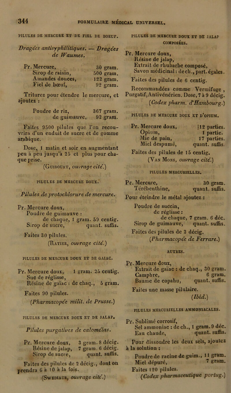 PILULES DE MERCURE ET DE FIEL DE BOEUF. Dragées antisyphilitiques. — Dragées de Waumes. Pr. Mercure, 30 gram. Sirop de raisin, 500 gram. Amandes douces, 122 gram. Fiel de bœuf, 92 gram. Triturez pour étendre le mercure, et ajoutez : Poudre de riz, 367 gram. de guimauve, 92 gram. PILULES DE MERCURE DOUX ET DE JALAP COMPOSÉES. Pr. Mercure doux, Résine de jalap, Extrait de rhubarbe composé, Savon médicinal: dech., part.égales. Faites des pilules de 6 centig. Recommandées comme Vermifuge , Purgatif,Antivénérien. Dose, 7 à 9 décig. (Codex pharm. d’Hambourg.) PILULES DE MERCURE DOUX ET D’OPIUM. Faites 9500 pilules que l’on recou- vrira d’un enduit de sucre et de gomme arabique. Dose, 1 matin et soir en augmentant peu à peu jusqu’à 25 et plus pour cha- que prise. (Guibourt, ouvrage cité.) Pr. Mercure doux, Opium, Mie de pain, Miel despumé, |12 parties. 1 partie. 17 parties, quant, suffis. Faites des pilules de 15 centig. (Van Mons, ouvrage cité.) PILULES MERCURIELLES. F1LULES DE MERCURE DOUX. Pilules de protochlorure de mercure. Pr. Mercure doux, Poudre de guimauve : de chaque, 1 gram. 59 centig. Sirop de sucre, quant, suffis. Faites 30 pilules. (Ratier, ouvrage cité.) PILULES DE MERCURE DOUX ET DE GAIAC. Pr. Mercure doux, 1 gram. 25 centig. Suc de réglisse, Résine de gaïae : de chaq., 5 gram. Faites 90 pilules. [Pharmacopée milil. de Prusse.) Pr. Mercure, 30 gram. Térébenthine, quant, suffis. Pour éteindre le métal ajoutez : Poudre de succin, de réglisse : de chaque, 7 gram. 6 déc. Sirop de guimauve, quant, suffis. Faites des pilules de 2 décig. [Pharmacopée de Ferrare.) AUTRES. Pr. Mercure doux, Extrait de gaïae : de chaq., 30 gram. Camphre, 6 gram. Baume de copahu, quant, suffis. Faites une masse pilulaire. [Ibid.) PILULES MERCURIELLES AMMONIACALES. TILULES DE MERCURE DOUX ET DE JALAP, Pilules purgatives de calomélas. Pr. Mercure doux, 3 gram. 8 décig. Résine de jalap, 7 gram. 6 décig. Sirop de sucre, quant, suffis. Faites des pilules de 2 décig., dont on prendra 6 à 10 à la fois. (Swbdiaur, ouvrage cite’.) Pr. Sublimé corrosif, Sel ammoniac : de ch., 1 gram. 9 déc. Eau chaude, quant, suffis. Pour dissoudre les deux sels, ajoutez à la solution : Poudre de racine de guim., 11 gram. Miel dépuré, 7 6ram- Faitcs 120 pilules. (Codex pharmaceutique porlug.)