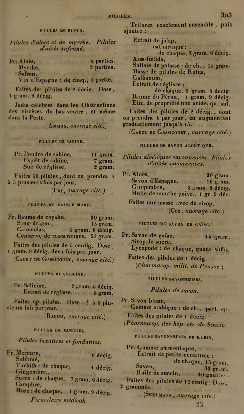 3;>3 PILULES DE RUFUS. Pilules d’aloès et de myrrhe. Pilules d'aloès safrane. Pr. Aloès, 4 parties. Myrrhe, 2 parties. Safran, \ in d’Espagne : dq chaq., t partie. Faites des pilules de 2 décig. Dose, 1 grani. 9 décig. Jadis célèbres dans les Obstructions des viscères du bas-ventre , et même dans la Peste. (Ammos, ouvrage cité.) FILULFS DE SABINE. Pr. Poudre de Sabine, 11 gram. Esprit de sabine, 7 gram. Suc de réglisse, 2 gram. Faites (50 pilules , dont on prendra 4 à o plusieurs fois par jour. (Foy, ouvrage cité.) PILULES DK SA1NTE-MARJE. Pr. Baume de copahu, 30 gram. Sang-dragon, 15 gram. Calomélas, 3 gram. 8 décig. Conserve de roses rouges, 22 gram. Faites des pilules de 5 centig. Dose , t gram. 9 décig. deux fois par jour. Cadet de Gassicourt, ouvrage cité.) PILULES DE SAL1C1NE. Pr. Salicine, 2 gram. 5 décig. Extrait de réglisse. 5 gram. Faites dp pilules. Dose, î à 6 plu- sieurs fois par jour. (Radius, ouvrage cité.) 0‘ PILULES DE SANCHEZ. Pilules laxatives et fondantes, Pr. Mercure, dé ; Sublimé, Turbith : de chaque, 4 décig. Gingembre,, b‘ Sucre : de chaque, 7 gram. «décig. Camphre, Musc : de chaque, 1 gram. 9 décig. Formulaire medical. Triturez exactement ensemble , puis ajoutez : Extrait de jalap, cathartique: . de chaque, 7 gram. 6 décig. Assa-fœtida, Sulfate de potasse : de ch. , 15 gram. Masse de pilules de Rufus, Galbanum, Extrait de réglisse : de chaque, 3 gram. 8 décig. Baume du Pérou, 1 gram. 9 décig. Elix. de propriété non acide, qu. sut. Faites des pilules de 2 décig., dont on prendra 4 par jour, en augmentant graduellement jusqu'à 15. (Cadet de Gassicourt, ouvrage cité.) PILULHS DE SAVON ALOKTIQUE. Pilules aloctiques savonneuses. Pilules d'aloès savonneuses. Pr. Aloès, 30 gram. Savon d’Espagne, 16 gram. Gingembre, 3 gram. 8 décig. Huile de menthe poivr., l gr. 9 déc. Faites une masse avec du sirop. (Cox, ouvrage cité.) PILULES DE SAVON DE GA1AC. Pr. Savon de gaïae, 15 gram. Sirop de sucre, Lycopode : de chaque, quant, sullis. Faites des pilules de 1 décig. {Pharrnacop. milit. de Prusse.) PILULES SAVONNEUSES. Pilules de savon. Pr. Savon blanc, Gomme arabique : de ch., part. ég. Faites des pilules de 1 décig. (Pharrnacop. des hôp. civ. de Strasb. PILULES SAVONNEUSES DE KLEIN. Pr. Gomme ammoniaque, Extrait de petite centaurée : de chaque, 15 grain. ®av.°n>, . 30 gram. Huile de succin, 10 gouttes. Faites des pilules de 12 centig. D.-se 2 graminés. (Sfielman.n , ouvrage cité.' 23