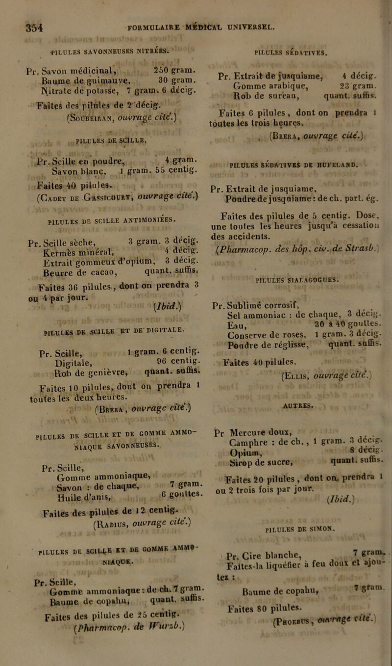 ■PILULF-S SAVONNEUSES NITRéES. Pr. Savon médicinal, 250 gram. Baume de guimauve, 30 gram. Nitrate de potasse, 7 gram. G décig. Faites des pilules de 2 décig. (Soubeiran, ouvrage cite'.) PILULES UK SCILLE. ' ‘ * ' '* Pr.Scille en poudre, 4 gram. Savon blanc, 1 gram. 55 centig. Faites 40 pilules. (Cadet de Gassicourt, ouvrage cite'.) PILULES DE SCILLE ANT1M0NIEES. Pr.Scille sèclie, 3 gram. 3 décig. Kermès minéral, 4 décig. Extrait gommeux d’opium, 3 décig. Beurre de cacao, quant, suffis. Faites 3G pilules , dont on prendra 3 ou 4 par jour. V (Ibid.) PILULES DE SCILLE ET DE DIGITALE. Pr. Scille, 1 gram. 6 centig. Digitale, 96 centig. Rob de genièvre, quant, suffis. Faites 10 pilules, dont on prendra 1 toutes les deux heures. (Brera , ouvrage cite.) PILULES SÉDATIVES. Pr. Extrait de jusquiame, 4 décig. Gomme arabique, 23 gram. Rob de sureau, quant, suffis. Faites G pilules , dont on prendra l toutes les trois heures. , (Brera, ouvrage cité.) PILULES SÉDATIVES DE HUFELAND. uns&nt 1:» .vtJir*/-* t h ■ ~.t Pr. Extrait de jusquiame. Poudre de jusquiame : de ch. part. ég. Faites des pilules de 5 centig. Dose, une toutes les heures jusqu’à cessation des accidents. (Pharmacop. des hôp. civ. de Slrasb. PILULES S1ALAG0GUES. Pr. Sublimé corrosif, Sel ammoniac : de chaque, 3 décig. Eau, 30 à 40 gouttes. Conserve de roses, 1 gram. 3 décig- Pondre de réglisse, quant, suffis. Faites 40 pilules. (Ei.lis, ouvrage cite.) AUTRES. PILULES DE SCILLE ET DE GOMME AMMO- NIAQUE SAVONNEUSES. Pr. Scille, Gomme ammoniaque, Savon : de chaque, 7 gram. Huile d’ams, 6 gouttes. Faites des pilules de 12 centig. (Radius, ouvrage cite.) PILULES DE SCI LL K ET DE GOMME AMMO- NIAQUE. i Pr. Scille, Gomme ammoniaque: de ch.gram. Baume de copahu, quant, suffis. Faites des pilules de 25 centig. (pharmacop. de ff'urzb.) Pr Mercure doux, Camphre : de ch., 1 gram. 3 décig. Opium, 8 d«iu. Sirop de sucre, quant, suffis. Faites 20 pilules , dont on. prendra t ou 2 trois fois par jour. (Ibid.) PILULES DK SIMON. Pr. Cire blanche, 7 Sram- Faites-la liquéfier à feu doux et ajou- tez : Baume de copahu, 7 5ram Faites 80 pilules. (Proerus, mirage cite.)