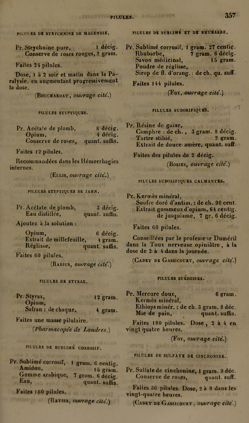 PILULES UK STRYCHNINE UE MACKNOIR. Pr.Strychnine pure, 1 décig. Conserve de roses rouges, 2 gram. Faites 24 pilules. Dose, t à 2 soir et matin dans la Pa- ralysie, en augmentant progressivement la dose. (Bouchardat, ouvrage cite.) PILULES STYPTIQUES. Pr. Acétate de plomb, 8 décig. Opium, 4 décig. Conserve de roses, quant, suffis. Faites 12 pilules. Recommandées dans les Hémorrhagies internes. (Elus, ouvrage cite.) PILULES STYPTIQUKS DE JA1IN. Pr. Acétate de plomb, 3 décig. Eau distillée, quant, suffis. Ajoutez à la solution : Opium, 6 décig. Extrait de millefeuille, 4 gram. Réglisse, quant, suffis. Faites 60 pilules. (Radius, ouvrage cite.) PILULES DE STYRAX. Pr. Styrax, 12 gram. Opium, Safran: de chaque, 4 gram. Faites une masse pilulaire. [Pharmacopée de Londres.) PILULES I)E SUBLIMÉ CORROSIF. Pr. Sublimé corrosir, l gram. C centig. Amidon, là gram. Gomme arabique, 7 gram. 6 décig. Eau, quant, suffis. Faites 160 pilules. (Ratikr, ouvrage cite.) PILULES DK SUBLIMÉ ET DE RHUBARBE. Pr. Sublimé corrosif, 1 gram. 27 centig- Rhubarbe, 7 gram. 6 décig. Savon médicinal, là gram. Poudre de réglisse. Sirop de fl. d’orang. : de ch. qu. suff. Faites 144 pilules. (Foy, ouvrage cite.) PILULES SUDORIFIQUES. Pr. Résine de gaïac. Camphre : de ch. , 3 gram. 8 décig. Tarlre stibié, 2 gram. Extrait de douce-amère, quant, suff. Faites des pilules de 2 décig. (Bories, ouvrage cite'.) PILULES SUDORIFIQUES CALMANTES. Pr. Kermès minéral, Soufre doré d’antim. : de ch. 96 cent. Extrait gommeux d’opium, 64 centig. dejusquiame, 7 gr. 6 décig. Faites 60 pilules. Conseillées par le professeur Duméril dans la Toux nerveuse opiniâtre, à la dose de 2 à 4 dans la journée. (Cadet de Gassicourt, ouvrage cite'.) PILULES SUÉDOISES. Pr. Mercure doux, 6 gram. Kermès minéral, Elhiops minér. : de ch. 3 gram. 8 déc. Mie de pain, quant, suffis. Faites 180 pilules. Dose, 2 à 4 en vingt quatre heures. (Foy, ouvrage cité.) PILULES DK SULFATE DK CINCIIONINE. Pr. Sulfate de cinchonine, I gram. 9 déc. Conserve de roses, quant, suff. Faites 36 pilules. Dose, 2 à 8 dans les vingt-qualre heures. (Cadet de Gassicourt , ouvrage cite'.)