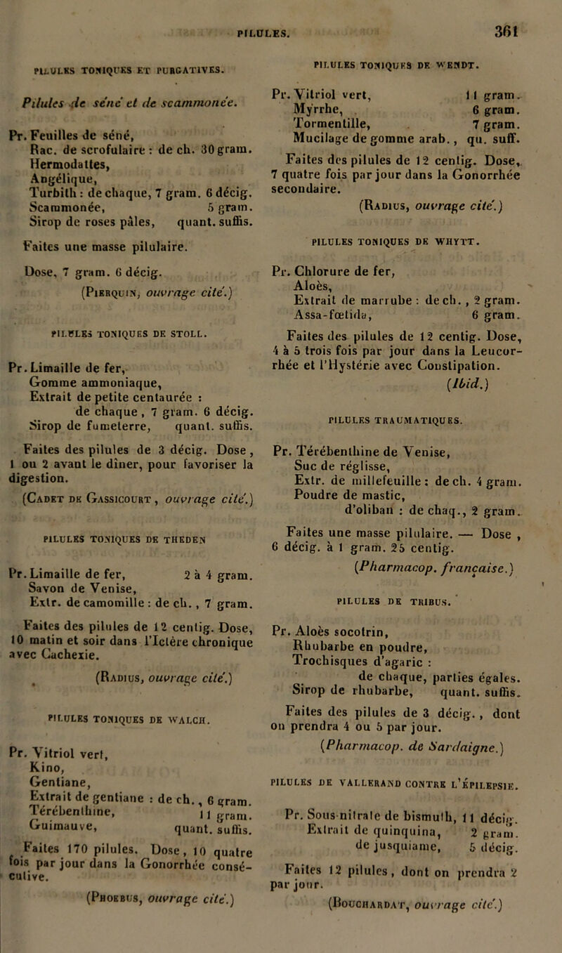 PU.UJ.KS TONIQUES ET PURGATIVES. Pilules lie séné et île scarnmonée. Pr. Feuilles de séné, Rac. de scrofulaire: de ch. 30 grain. Hermodaltes, Angélique, Turbilh : de chaque, 7 gram. 6 décig. Scarnmonée, 5 gram. Sirop de roses pâles, quant, suffis. Faites une masse pilulaire. Dose. 7 gram. G décig. (Pikrquin, ouvrage, cité.) PII.PLKS TONIQUES DF. STOLL. Pr.Limaille de fer, Gomme ammoniaque, Extrait de petite centaurée : de chaque , 7 gram. 6 décig. Sirop de fumeterre, quant, suffis. Faites des pilules de 3 décig. Dose , I ou 2 avant le dîner, pour favoriser la digestion. (Cadet de Gassicourt , ouvrage cite'.) PILULES TONIQUES DE TIIEDEN Pr. Limaille de fer, 2 à 4 gram. Savon de Venise, Extr. de camomille : de ch., 7 gram. Faites des pilules de 12 centig. Dose, 10 matin et soir dans l’Ictère chronique avec Cachexie. (Radius, ouvrage cité.) PILULES TONIQUES DK WALCH. Pr. Vitriol vert, Kino, Gentiane, Extrait de gentiane : de ch., G gram. Térébenthine, 11 gram. Guimauve, quant, suffis. Faites 170 pilules. Dose, 10 quatre fois par jour dans la Gonorrhée consé- cutive. (Phoebus, ouvrage cité.) PILULES TONIQUES DK WENDT. Pr.Vitriol vert. Il gram. Myrrhe, 6 gram. Tormentille, 7 gram. Mucilage dégommé arab., qu. suff. Faites des pilules de 12 centig. Dose, 7 quatre fois par jour dans la Gonorrhée secondaire. (Radius, ouvrage cité.) PILULES TONIQUES DK WHYTT. Pr. Chlorure de fer, Aloès, Extrait de marrube : de ch. , 2 gram. Assa-fœtida, 6 gram. Faites des pilules de 12 centig. Dose, 4 à 5 trois fois par jour dans la Leucor- rhée et l’Hystérie avec Constipation. {Ibid.) PILULES TRAUMATIQUES. Pr. Térébenthine de Venise, Suc de réglisse, Extr. de inillefeuille : de ch. 4 gram. Poudre de mastic, d’oliban : de chaq., 2 gram. Faites une masse pilulaire. — Dose , 6 décig. à 1 gram. 25 centig. {Pharmacop. française.) PILULES DE TRIBUS. Pr. Aloès socotrin, Rhubarbe en poudre, Trochisques d’agaric : de chaque, parties égales. Sirop de rhubarbe, quant, suffis. Faites des pilules de 3 décig. , dont on prendra 4 ou 5 par jour. (Pharmacop. de Sardaigne.) PILULES DE VALLKRAND CONTRE L’ÉPILEPSIE. Pr. Sous nitrate de bismuth, 11 décig. Extrait de quinquina, 2 gram. de jusquiame, 5 décig. Faites 12 pilules, dont on prendra 2 par jour. (Bouchardat, ouvrage cite.)