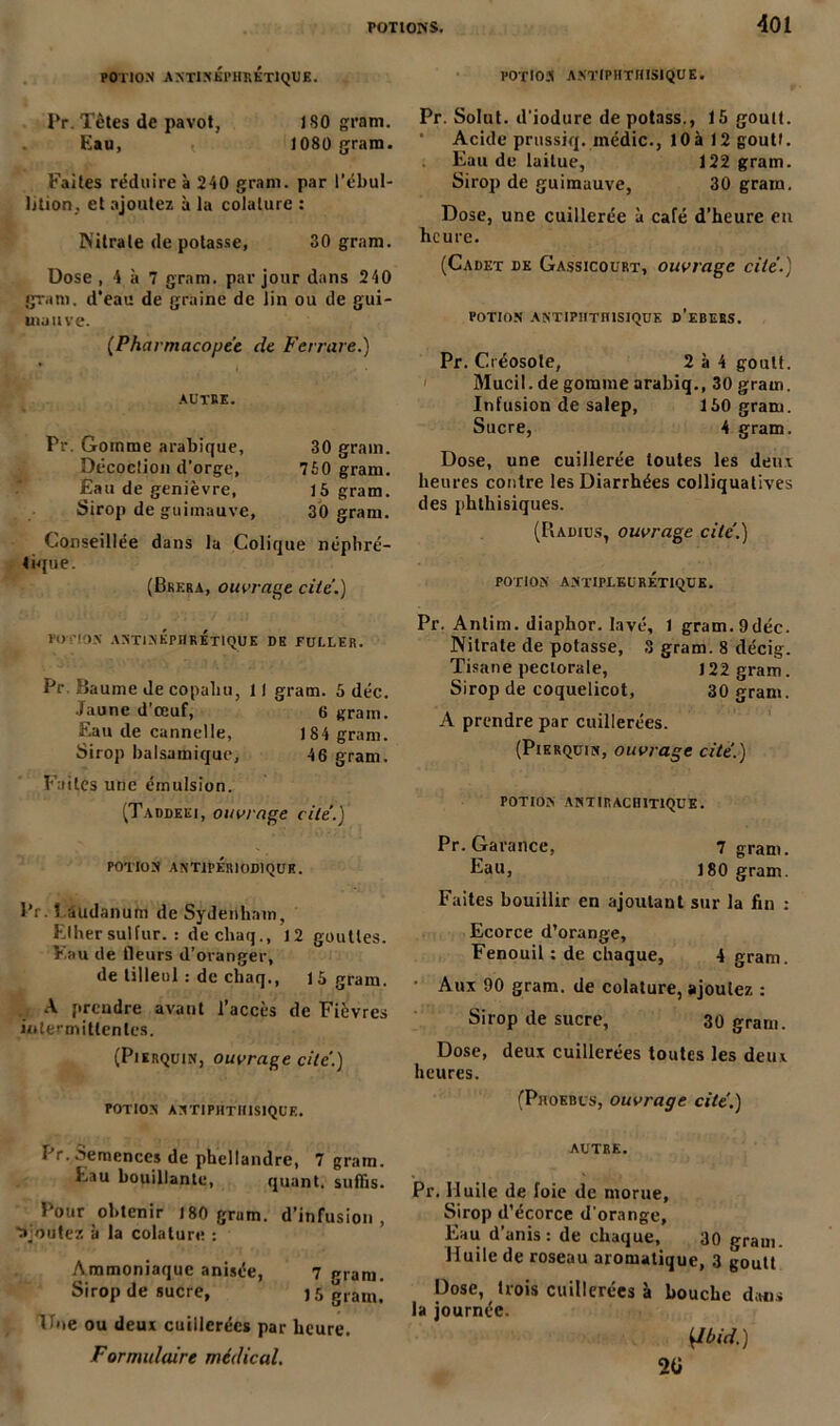 POTION ANTlNKPHRKTlQUB. POTION ANTIPHTHISIQUE. Pr. Têtes de pavot, ISO gram. Eau, 1080 gram. Faites réduire à 240 gram. par l’ébul- lition, et ajoutez à la colalure : Nitrate de potasse, 30 gram. Dose , 4 à 7 gram. par jour dans 240 gram. d’eau de graine de lin ou de gui- mauve. {Pharmacopée de Ferrure.) AUTRE. Pr. Gomme arabique, 30 grain. Décoclion d'orge, 750 gram. Eau de genièvre, 15 gram. Sirop de guimauve, 30 gram. Conseillée dans la Colique néphré- tique. (Brera, ouvrage cite.) potion antinkphkktiquk de fuller. Pr Baume de copaliu, 11 gram. 5 déc. Jaune d’œuf, 6 gram. Eau de cannelle, 184 gram. Sirop balsamique, 46 gram. Faites une émulsion. (Taddeei, ouvrage cite'.J POTION ANTIPERIODIQUK. Pr. laudanum de Sydenham, Elher sut fur. : dechaq., 12 gouttes. Vau de fleurs d’oranger, de tilleul.- de chaq., 15 gram. A prendre avant l’accès de Fièvres intermittentes. (Pisrquin, ouvrage cite.) POTION AN TI PHTHISIQUE. Pr. Solut. d’iodure de potass., 15 goult. Acide prussiq. médic., 10 à 12 goutl. Eau de laitue, 122 gram. Sirop de guimauve, 30 gram. Dose, une cuillerée à café d’heure en heure. (Cadet de Gassicourt, ouvrage cité.) POTION AKTIPHTIUSIQUE d'ebEBS. Pr. Créosote, 2 à 4 goult. Mucil. de gomme arabiq., 30 gram. Infusion de salep, 150 gram. Sucre, 4 gram. Dose, une cuillerée toutes les deux heures contre les Diarrhées colliquatives des phthisiques. (Radius, ouvrage cite'.) POTION ANTIPLEURÉTIQUE. Pr. Antim. diaphor. lavé, 1 gram.9déc. Nitrate de potasse, S gram. 8 décig. Tisane pectorale, 122 gram. Sirop de coquelicot, 30 gram. A prendre par cuillerées. (Pierqüin, ouvrage cite.) POTION ANTIRACHIT1QUE. Pr.Garance, 7 gram. Eau, 180 gram. Faites bouillir en ajoutant sur la fin : Ecorce d’orange. Fenouil : de chaque, 4 gram. Aux 90 gram. de colature, ajoutez : Sirop de sucre, 30 gram. Dose, deux cuillerées toutes les deux, heures. (Phoebus, ouvrage cite.) Pr. Semences de phellandre, 7 gram. Eau bouillante, quant, suffis. Pour obtenir 180 grum. d’infusion, ■ajoutez à la colature : Ammoniaque anisée, 7 gram. Sirop de sucre, j 5 gram. Ifne ou deux cuillerées par heure. Formulaire médical. autre. Pr. Huile de foie de morue, Sirop d’écorce d'orange, Eau d’anis : de chaque, 30 gram. Huile de roseau aromatique, 3 goult Dose, trois cuillerées à bouche dans la journée. {Ibid.) 2 0