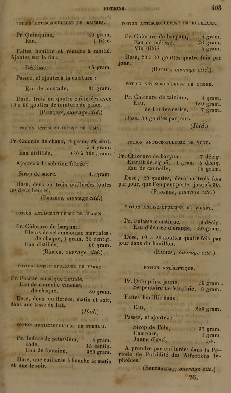 TOTION ANTISCROFULEUSE DE BAUMES. Pr. Quinquina, 30 grain, tau, I litre. Faites bouillir et réduire à moitié. Ajoutez sur la lin : Réglisse, 15 grain. Passez, et ajoutez à la colature : Eau de muscade, 61 grain. Dose, trois ou quatre cuillerées avec 10 à 60 gouttes de teinture de guïac. (Pierquin, ouvrage cité.) rOTION ANTISCROFULEUSE DE CIMA. Pr. Chlorite de chaux, 1 grain. 25 cent. à 4 gram. Eau distillée, ISO à 360 gram. Ajoutez à la solution filtrée : Sirop de sucre, 15 gram. Dose, deux ou trois cuillerées toutes les deux heures. (Pjioebus, ouvrage cité.) TOTION ANTISCROFULEUSE DE CLARUS. Pr. Chlorure de baryum, Fleurs de sel ammoniac martiales : de chaque, 1 gram. 25 centig. Eau distillée, 60 gram. (Radius, ouvrage cité.) TOTION antiscrofuleuse de iiufeland. Pr. Chlorure de baryum,' 4 gram. Eau de mélisse, 26 gram. Vin stibié, 4 gram. Dose, 20 à 30 gouttes quatre fois par jour. (Radius, ouvrage cité.) potion antiscrofuleuse de remer. Pr. Chlorure de calcium, 4 gram. Eau, ISO gram. de laurier-cerise, 7 gram. Dose, 30 gouttes par jour. [Ibid.) TOTION antiscrofuleuse de vogt. Pr. Chlorure de baryum, 7 décig. Extrait de ciguë, 1 gram. 5 décig. Eau de cannelle, 15 gram. Dose, 20 gouttes, deux ou trois fois par jour, que l'on peut porter jusqu’à 30. (Phoebus, ouvrage cité.) POTION ANTISCROFULEUSE DE WENDT. Pr. Potasse caustique, 6 décig. Eau d’écorce d’orange, 30 gram. Dose, 10 à 20 gouttes quatre fois par jour dans du bouillon. (Radius , ouvrage cité.) POTION ANTISCROFULEUSE DE FARRE. Pr. Potasse caustique liquide, Eau de cannelle vineuse, de chaque, 30 gram. Dose, deux cuillerées, matin et soir, dans une tasse de lait. {Ibid.) POTION ANTISCROrULEUSE DE FURNARI. I r. fodurc de potassium, 4 gram. 15 centig. Eau de fontaine, 320 gram. Dose, une cuillerée à bouche le matin et une le soir. POTION ANTISEPTIQUE. Pr. Quinquina jaune, Serpentaire de Vir Faites bouillir dans : Eau, Passez, et ajoutez : Sirop de Tolu, Camphre, Jaune d’œuf, 16 gram . ginie, 8 gram. 250 gram. 32 gram. 1 gram, 1/4. A prendre par cuillerées dans la Pé- riode de Putridité des Affections ty- phoïdes. (Bouchardat, ouvrage cite.) 26.