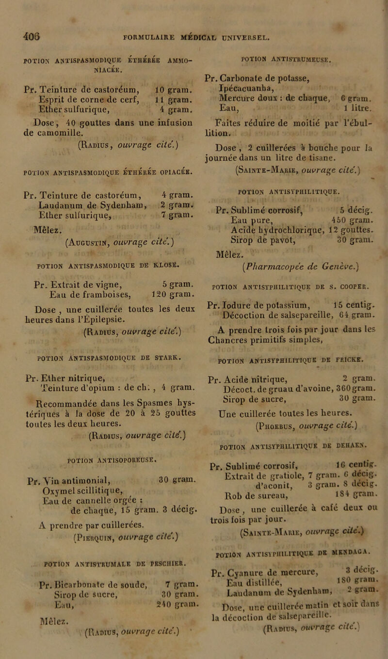 POTION ANTISPASMODIQUE ETHÉrÉe AMMO- N1ACEE. Pr. Teinture de castoréum, 10 gram. Esprit de corne de cerf, 11 gram. Ether sulfurique, 4 gram. Dose, 40 gouttes dans une infusion de camomille. (Radius, ouvrage cite'.) POTION ANTISPASMODIQUE ÉthÉrÉe OPIACEE. Pr. Teinture de castoréum, 4 gram. Laudanum de Sydenham, 2 gram. Ether sulfurique, 7 gram. Mêlez. (Augustin, ouvrage cite.) POTION ANTISPASMODIQUE DE KLOSE. Pr. Extrait de vigne, 5 gram. Eau de framboises, 120 gram. Dose , une cuillerée toutes les deux heures dans l’Épilepsie. (Radius, ouvrage cite'.) POTION ANTISPASMODIQUE DE STARK. Pr. Ether nitrique, Teinture d’opium : de ch. , 4 gram. Recommandée dans les Spasmes hys- tériques à la dose de 20 à 25 gouttes toutes les deux heures. (Radius, ouvrage cité.) POTION ANTISOPOREUSE. Pr. Vin antimonial, 30 gram. Oxymel scillitique, Eau de cannelle orgée : de chaque, 15 gram. 3 décig. A prendre par cuillerées. (Pierquin, ouvrage cite'.) POTION ANTISTRUMALE DE PESCHIF.R. Pr. Bicarbonate de soude, 7 gram. Sirop de sucre, 30 gram. Eau, 240 gram. Mêlez. (Radius, ouvrage cite.) POTION ANTISTRUMEUSE. Pr. Carbonate de potasse, Ipécacuanha, Mercure doux : de chaque, C gram. Eau, 1 litre. Faites réduire de moitié par l’ébul- lition. Dose , 2 cuillerées à bouche pour la journée dans un litre de tisane. (Sainte-Marie, ouvrage cite'.) POTION ANTISYPIIILITIQUE. Pr. Sublimé corrosif, 5 décig. Eau pure, 450 gram. Acide hydrochlorique, 12 gouttes. Sirop de pavot, 30 gram. Mêlez. (Pharmacopée de Genève.) POTION ANTISYPHILITIQUE DE S. COOPER. Pr. Iodure de potassium, 15 centig. Décoction de salsepareille, 64 gram. A prendre trois fois par jour dans les Chancres primitifs simples, POTION ANTISYPHILITIQUE DE FRICHE. Pr. Acide nitrique, 2 gram. Décoct. de gruau d’avoine, 360gram. Sirop de sucre, 30 gram. Une cuillerée toutes les heures. (Phokbus, ouvrage cite.) POTION ANTISYPHILITIQUE DE DEHAEN. Pr. Sublimé corrosif, 16 centig. Extrait de gratiole, 7 gram. 6 décig. d’aconit, 3 gram. 8 décig. Rob de sureau, 184 gram. Dose, une cuillerée à café deux ou trois fois par jour. (Sainte-Marie, ouvrage cite.) POTION ANTISYPHILITIQUE DE MESDAGA. Pr. Cyanure de mercure, 3 décig. Eau distillée, 180 gram. Laudanum de Sydenham, 2 gram. Dose, une cuillerée matin et soir dans la décoction de salsepareille.