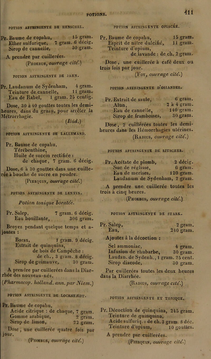 POTION ASTRINGENTE DK IIENSCHEL. Pr. Baume de copahu, 15 gram. Ellier sulfurique, 7 gram. 6 décig. Sirop de cannelle, 30 gram. A prendre par cuillerées. (Phoebus, ouvrage cite.) POTION ASTRINGENTE DE JAHN. ✓ Pr. Laudanum de Sydenham, 4 gram. Teinture de cannelle, 11 gram. Eau de Rabel, 1 gram. 25 centig. Dose, 30 à 40 gouttes toutes les demi- heures, dans du gruau, pour arrêter la Métrorrliagie. (Ibid.) POTION ASTRINGENTE DE LALLEMAND. Pr. Baume de copahu, Térébenthine, Huile de succin rectifiée : de chaque, 7 gram. 6 décig. Dose, 6 à 30 gouttes dans une cuille- rée à bouche de sucre en poudre. (Pierquin, ouvrage cite.) POTION ASTRINGENTE DE LENT1N. Potion tonique boratée. Pr. Salep, 7 gram. 6 décig. Eau bouillante, 30G gram. Broyez pendant quelque temps et a- joutez : Borax, 1 gram. 9 décig. Extrait de quinquina, de bois de Campêche : de ch., 3 gram. 8 décig. Sirop de guimauve, 30 gram. A prendre par cuillerées dans la Diar- rhée des nouveau-nés. (Pharmacop. Holland, ann. par Niem.) POTION ASTRINGENTE DE LOCKSTÆDT. Pr. Baume de copahu. Acide citrique : de chaque, 7 gram. Gomme arabique, 2 fram. Sirop de limon, 22 gram. Dose, une cuillerée quatre fois par jour. (Pmoibus, ouvrage cite'.) 411 TOTION ASTRINGENTE OPIACEE. Pr. Baume de copahu, 15 gram. Esprit de nitre dulcifié, 11 gram. Teinture d’opium, de lavande : de ch. 2 gram. Dose, une cuillerée à café deux ou trois fois par jour. (Foy, ouvrage cite’.) POTION ASTRINGENTE d’OSIANDER. Pr. Extrait de saule, 6 gram. Alun, 2 h 4 gram. Eau de cannelle, 140 gram. Sirop de framboises, 30 gram. Dose, 2 cuillerées toutes les demi- heures dans les Hémorrhagies utérines. (Radius, ouvrage cite.) POTION ASTRINGENTE DE RITSCJIER. Pr.Acétate de plomb, 2 décig. Suc de réglisse, 6 gram. Eau de merises. 120 gram. Laudanum de Sydenham, 2 gram. A prendre une cuillerée toutes les trois à cinq heures. (Phoebus, ouvrage cite’.) POTION ASTRINGENTE DE STARK. Pr. Salep, 2 gram. Eau, 240 gram. Ajoutez à la décoction : Sel ammoniac, 4 gram. Infusion de rhubarbe, 30 gram. Laudan. de Sydenh., 1 gram. 25 cent. Sirop diacode, 30 gram. Par cuillerées toutes les deux heures dans la Diarrhée. (Radius, ouvrage cité.) POTION ASTRINGENTE ET TONIQUE. Pr. Décoction de quinquina, 245 gram. Teinture de quinquina, Acide sulfuriq. : de ch. 3 gram 8 déc. Teinture d’opium, io gouttes. A prendre par cuillerées. (Pierquin, ouvrage cité.)