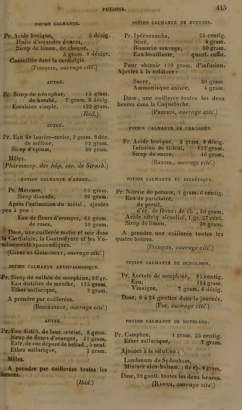 ■115 rOTlON CALMANTE. POTION CALMANTE DE BUTTNER. Pr. Acide borique, 5 décig. Huile d’amandes douces, Sirop de limon, de chaque, 3 grain. S décigr. Conseillée dans la cardialgie. (Pierquin, ouvrage cite.) Pr.Ipécacuanha, Séné. Romarin sauvage, Eau bouillante, 25 centig. 4 gram. 30 gram. quant, suffis. Pour oblenir 120 gram. d’infusion. Ajoutez à la colature : AUTRE. Pr. Sirop de nénuphar, 15 gram. de karabé, 7 gram. G décig. Emulsion simple, 1 22 gram. {Ibid.) Sucre, 30 gram. Ammoniaque anisée, 4 gram. Dose , une cuillerée toutes les deux heures dans la Coqueluche. (Phoebus, ouvrage cite'.) autre. Pr. Eau de laurier-cerise, 3 gram. 8déc. de mélisse, 92 gram. Sirop d’opium, 30 gram. Mêlez. [Pharmacop. des hôp. civ. de Slrasb.) POTION CALMANTE d’aNDRY. Pr. Mercure, 23 gram. Sirop diacode, 30 gram. Après l’exiinction du métal , ajoutez peu à peu : Eau de fleurs d’oranger, G1 gram. de roses, 30 gram. Dose, une cuillerée matin et soir dans la Cardialgie, la Gastrodynie et les Vo- missements spasmodiques. (Cadet de Gassicourt, ouvrage cite’.) POTION CALMANTE ANTISPASMODIQUE. Pr. Si rop de sulfate de morphine, 32.gr. Eau distillée de menthe, 125 gram. Ether sulfurique, 2 gram. A prendre par cuillerées. (Bouchardat, ouvrage cite'.) autre. de. Eau distill. de laur.-cerise, 8 gram. Sirop de fleurs d’oranger, 32 gram. Extr.de suc dépuré de bellad., 5 cent. Ether sulfurique, 2 gram. Mêlez. A prendre par cuillerées toutes les heures. potion calmante de chaüssier. Pr. Acide borique, 3 gram. 8 décig. Infusion de tilleul, 122 gram. Sirop de sucre, 46 gram. (Ratier , ouvrage cite'.) potion calmante et diurétique. Pr. Nitrate de potasse, 1 gram. G centig. Eau de pariétaire, de persil, d’éc. de fèves: de ch. , 30 gram. Acide ni'lriq. alcoolisé, 1 gr. 27 cent. Sirop de limon, 30 gram. A prendre une cuillerée toutes les quatre heures. (Pierquin, ouvrage cite’.) POTION CALMANTE DE DUNGLISON. Pr. Acétate de morphine, 85 centig. Eau, 184 gram. Vinaigre, 7 gram. 6 décig. Dose, 6 à 24 gouttes dans la journée. (For, ouvrage cite'.) POTION CALMANTE DE IIUFELAND. Pr. Camphre, 1 gram. 25 centig. Ether sulfurique, 7 gram. Ajoutez à la solution : Laudanum de Sydenham, Mixture oléo-balsam. : de ch. 4 gram Dose, 20 goutt. toutes les deux heures.