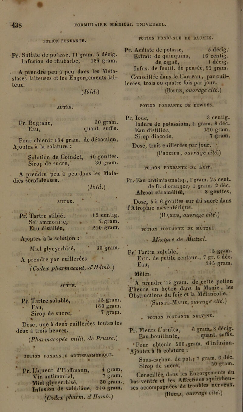 rOTION FONDANTE. Pr. Sulfate de potasse, 11 gram. 5 décig. Infusion de rhubarbe, 18* gram. A prendre peu à peu dans les Méta- stases laiteuses et les Engorgements lai- teux. [Ibid.) AUThE. POTION FONDANTE DE BAUMES. Pr. Acétate de potasse, 5 décig. Extrait de quinquina, IG centig. de ciguë, I décig. Infus. de feuiil. de pensée, 92 gram. Conseillée dans le Carreau , par cuil- lerées, trois ou quatre fois par jour. (Boties, ouvrage cite.) ' ’-4 POTION FONDANTE DE DEWEES. Pr. Bugrane, Eau, 30 grain, quant, suffis. Pour obtenir 184 gram. de décoction. Ajoutez à la colature : Solution de Coindet, *0 gouttes. Sirop de sucre, 30 gram. A prendre peu à peu dans les Mala- dies scrofuleuses. [Ibid.) AUTRE. Pr'. Tartre slibié. Sel ammoniac, Eau distillée, Ajoptez à la solution : 12 centig. 7. gram. 210 grain. Pr. Iode, • 3 centig. Iodure de potassium, 1 gram. 8 déc. Eau distillée, 1-20 gram. Sirop diacode, 7 gram. Dose, trois cuillerées par jour. (Phoebus , ouvrage cite’.) EOTION FONDANTE DE KOPP. Pr. Eau antimiasraatiq., 1 gram. 25 cent, défi, d'oranger* 1 gram. 2 déc. Alcool caramélis'é, 8 gouttes. Dose, 5 à G gouttes sur dii sucre dans l’Atrophie mésentérique. (Radius, ouvrage cite.) POTION FONDANTE DE MUTZEL. Mixture de Mutzel. Miel glycyrrhisé, ' 30 gram. A prendre par cuillerées. (Codex pharmaceul. ciIlàmb.) AUTRE. Pr Tartre soluble, l & g™m. . Eau, 180 gram. Sirop de sucre, 7 grain. % # I Dose, une à deux cuillerées toutes les deux à trois heures. [Pharmacopée milit. de Prusse.) • • . POTION FONDANTE ANTISPASMODIQUE. • Pr. I.îqueùr d'Hoffmann, 4 gram. Vin antimonial, 7 gram. Miel glycyrrhisé, 30 gram.. Infusion de valériane, 210 gram. (Codex pharm. d'Hamb.) Pr.'Tartre soluble, 15 gram. Extr. de petite centaur., 7 gr. G déc. Eau, ' 2*5 gram. Mêlez. • . A prendre 15 gram. de tce!tc potion d’heure en hçftre dans la Manie , les Obstructions du foie ét la Mélancolie. (Sainte-Marie, ouvrage cite.) . POTION FONDANTE NERVtNE. Pr. Fleurs d’arnica, 0 gram^S décig. Eau bouillante, quant, suffis. •Pour olptcnir 500.gram. d'infusion. * Ajoutez à lîi colature : Sous-carbon, de pot.f 7 gram. G déc. Sirop de sucre, 30 gram. Conseillée dans les Engorgements du bas-ventée et les Affections squirrheu- ses accompagnées de troubles nerveux.