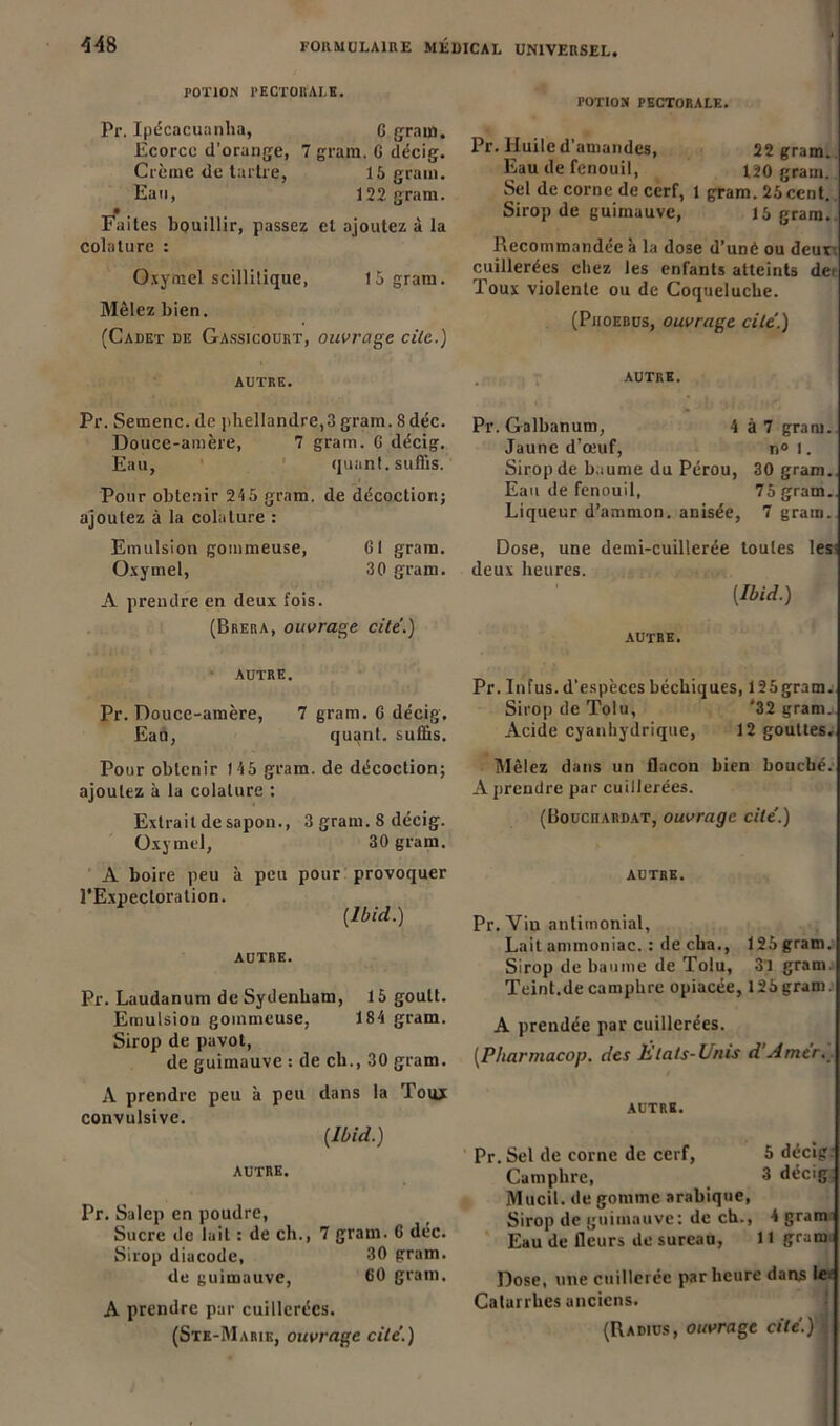 POTION PECTORALE. Pr. Ipécacuanha, 6 grau). Ecorce d’orange, 7 gram, G décig. Crème de tartre, 15 grain. Eau, 122 gram. Faites bouillir, passez et ajoutez à la colature : Oxymel scillilique, 15 gram. Mêlez bien. (Cadet de Gassicourt, ouvrage cite.) rOTlON PECTORALE. Pr. Huile d’amandes, 22 gram. Eau de fenouil, uo grain. Sel de corne de cerf, l gram. 25 cent. Sirop de guimauve, 15 gram. Recommandée à la dose d’uné ou deux cuillerées chez les enfants atteints dei Toux violente ou de Coqueluche. (Pjioebus, ouvrage cite'.) AUTRE. Pr. Sernenc. de phellandre,3 gram. 8 déc. Douce-amère, 7 gram. G décig. Eau, quant, suffis. Pour obtenir 24 5 gram. de décoction; ajoutez à la colature : Emulsion gommeuse, GI gram. Oxymel, 30 gram. A prendre en deux fois. (Brera, ouvrage cite.) AUTRE. Pr. Galbanum, 4 à 7 gram. Jaune d’œuf, n° I. Sirop de baume du Pérou, 30 gram. Eau de fenouil, 75 gram.. Liqueur d’ammon. anisée, 7 gram. Dose, une demi-cuillerée toutes les deux heures. [Ibid.) AUTRE. AUTRE. Pr. Douce-amère, 7 gram. G décig. Eau, quant, suffis. Pour obtenir 145 gram. de décoction; ajoutez à la colature : Extrait de sapon., 3 gram. 8 décig. Oxymel, 30 gram. A boire peu à peu pour provoquer l’Expectoration. [Ibid.) AUTRE. Pr. Laudanum de Sydenham, 15 goult. Emulsion gommeuse, 184 gram. Sirop de pavot, de guimauve : de ch., 30 gram. A prendre peu à peu dans la Tour convulsive. [Ibid.) AUTRE. Pr. Salep en poudre, Sucre de lait : de ch., 7 gram. 6 déc. Sirop diacode, 30 gram. de guimauve, 60 gram. A prendre par cuillerées. (Ste-Marie, ouvrage cite.) Pr. Infus. d’espèces béebiques, 125 gram. Sirop de Tolu, *32 gram. Acide cyanhydrique, 12 gouttes. Mêlez dans un flacon bien bouché. A prendre par cuillerées. (Bouciiardat, ouvrage cité.) AUTRE. Pr. Viu antimonial, Lait ammoniac. : de cha., 125 gram. Sirop de baume de Tolu, 3l gram Teint.de camphre opiacée, 125gram. A prendée par cuillerées. [Pliarmacop. des États-Unis d'Amer. AUTRE. Pr. Sel de corne de cerf, 5 décig. Camphre, 3 décig Mucil. de gomme arabique, Sirop de guimauve: de ch., 4 gram Eau de fleurs de sureau, 11 gram Dose, une cuillerée par heure dans le Catarrhes anciens. (Radius, ouvrage cite.) ^