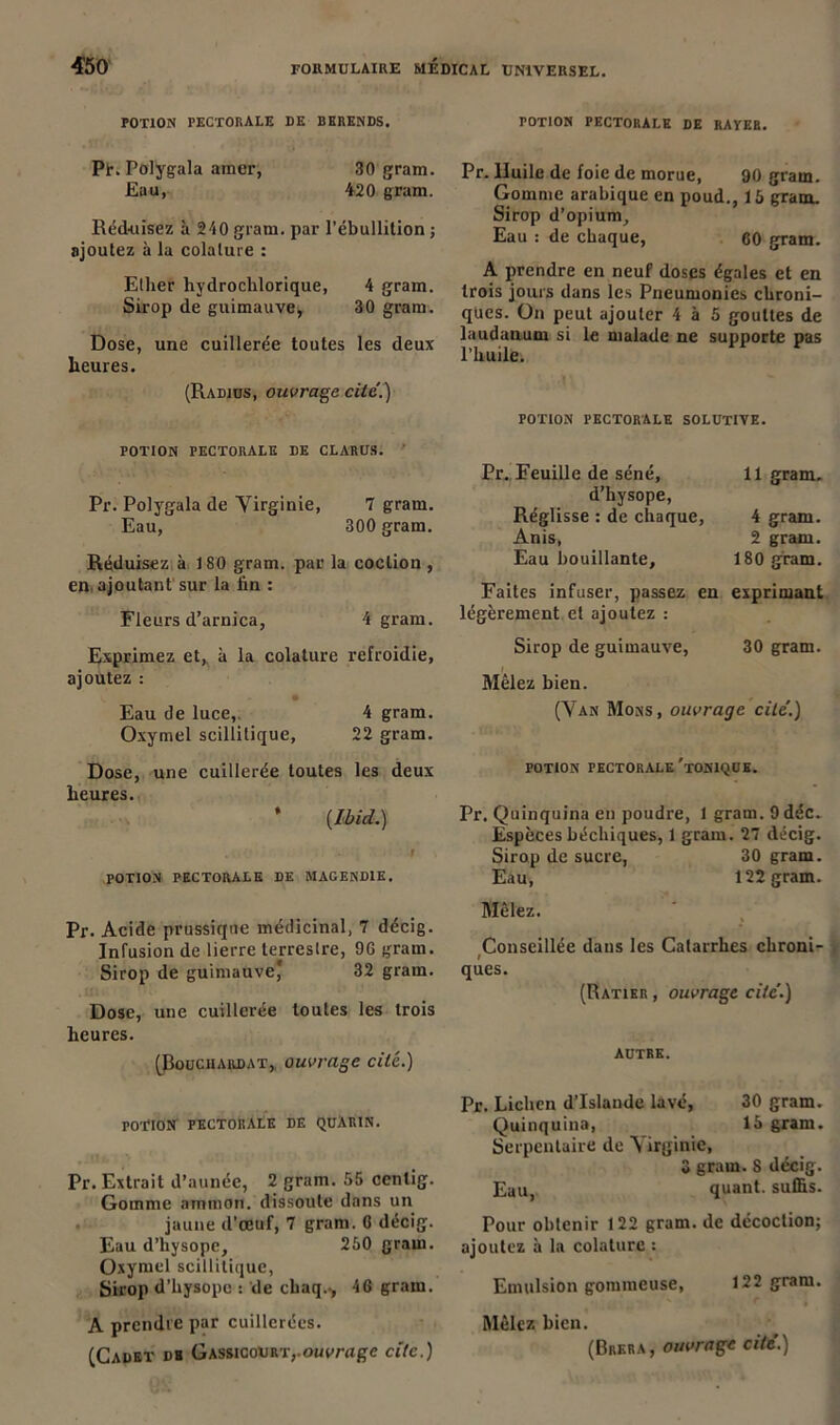 POTION PECTORALE DE DERENDS. rOTlON PECTORALE DE RAYEE. Pt. Polygala amer, 30 gram. Eau, 4-20 gram. Réd-uisez à 240 gram. par l’ébullition ; ajoutez à la colalure : Ether hydrochlorique, 4 gram. Sirop de guimauve, 30 gram. Dose, une cuillerée toutes les deux heures. (Radius, ouvrage cité.) Pr. Huile de foie de morue, 90 gram. Gomme arabique en poud., 15 gram. Sirop d’opium. Eau : de chaque, 60 gram. A prendre en neuf doses égales et en trois jours dans les Pneumonies chroni- ques. On peut ajouter 4 à 5 gouttes de laudanum si le malade ne supporte pas l’huile. POTION PECTORALE SOLUTIVE. POTION PECTORALE DE CLARUS. Pr. Polygala de Yirginie, 7 gram. Eau, 300 gram. Réduisez à 180 gram. par la coclion , en ajoutant sur la lin : Fleurs d’arnica, 4 gram. Exprimez et, à la colature refroidie, ajoutez : i Eau de luce,. 4 gram. Oxymel scillitique, 22 gram. Dose, une cuillerée toutes les deux heures. * (Ibid.) . i POTION PECTORALE DE MAGENDIE. Pr. Eeuille de séné. 11 gram. d’hysope, Réglisse : de chaque, 4 gram. Anis, 2 gram. Eau bouillante. 180 gram. Faites infuser, passez en légèrement et ajoutez : exprimant Sirop de guimauve, 30 gram. Mêlez bien. (Yan Mons, ouvrage cité.) POTION PECTORALE 'TONIQUE. Pr. Quinquina en poudre, 1 gram. 9 déc. Espèces béchiques, 1 gram. 27 décig. Sirop de sucre, 30 gram. Eau, 122 gram. Pr. Acide prussique médicinal, 7 décig. Infusion de lierre terrestre, 9G gram. Sirop de guimauve* 32 grain. Dose, une cuillerée toutes les trois heures. (Bouciiardat, ouvrage cite.) Mêlez. Conseillée daus les Catarrhes chroni- I ques. (Ratier , ouvrage cité.) autre. PO-riON pectorale de quàrin. Pr. Extrait d’aunée, 2 gram. 55 cenlig. Gomme ammon. dissoute dans un jaune d’œuf, 7 gram. G décig. Eau d’hysope, 250 gram. Oxymel scillitique, Sirop d’hysope : de chaq.., 46 gram. A prendre par cuillerées. (Cadet dh Gassicourtouvrage cite.) Pr. Lichen d’Islande lavé, 30 gram. Quinquina, 15 gram. Serpentaire de Yirginie, 3 gram. 8 décig. Eau, quant, suffis. Pour obtenir 122 gram. de décoction; ajoutez à la colature : Emulsion gommeuse, 122 gram. Mêlez bien. (Brera , ouvrage cité.)