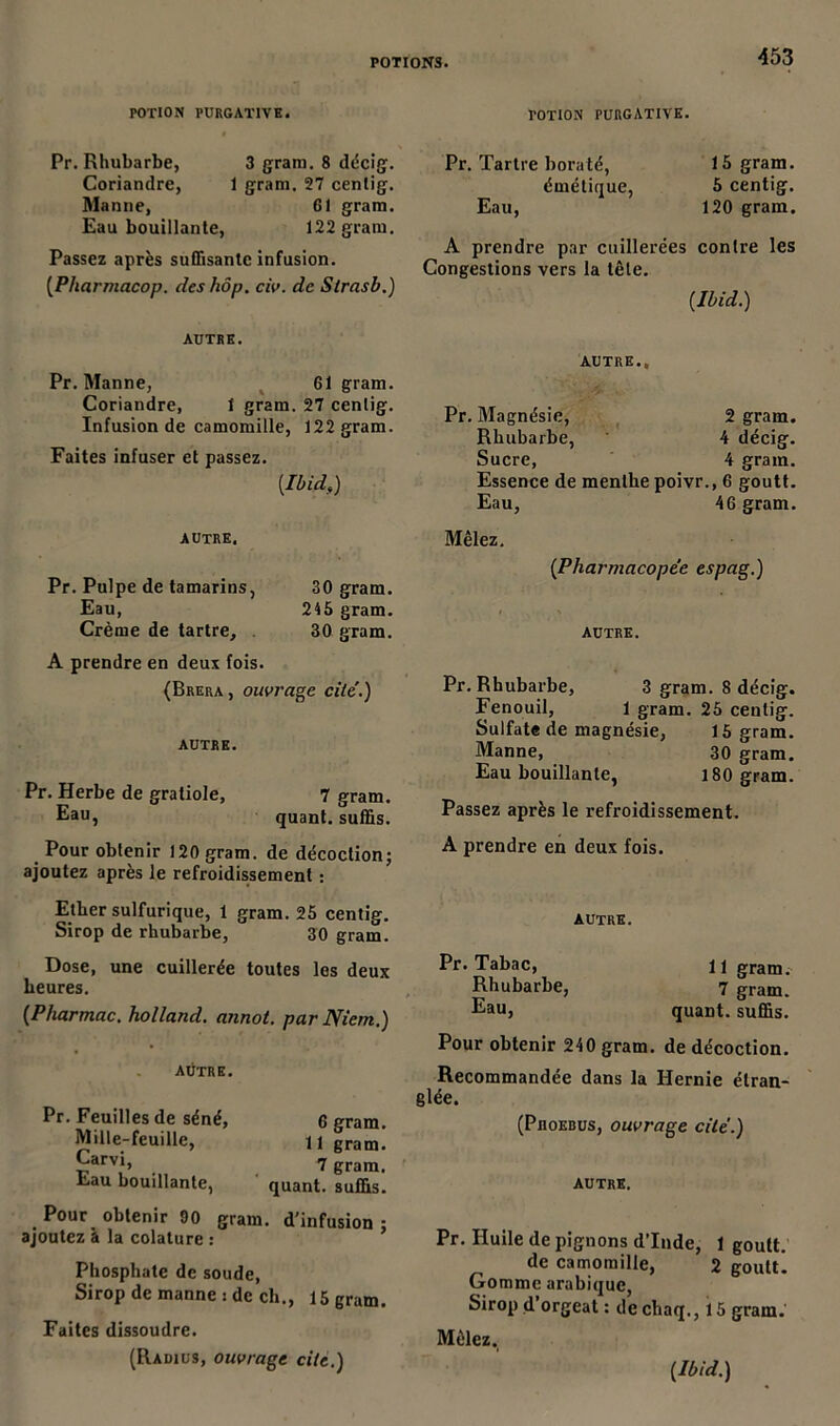 POTION PURGATIVE. « . . Pr. Rhubarbe, 3 gram. 8 décig-. Coriandre, 1 gram. 27 centig. Manne, 61 gram. Eau bouillante, 122 grain. Passez après suffisante infusion. (Pharmacop. deshôp. civ. de Slrasb.) AUTRE. Pr. Manne, 61 gram. Coriandre, 1 gram. 27 cenlig. Infusion de camomille, 122 gram. Faites infuser et passez. {Ibids) autre. Pr. Pulpe de tamarins, 30 gram. Eau, 245 gram. Crème de tartre, 30 gram. A prendre en deux fois. (Brera , ouvrage cite.) AUTRE. Pr. Herbe de gratiole, 7 gram. Eau, quant, suffis. Pour obtenir 120 gram. de décoction ; ajoutez après le refroidissement : Ether sulfurique, 1 gram. 25 centig. Sirop de rhubarbe, 30 gram. Dose, une cuillerée toutes les deux heures. {Pharmac. holland. annot. par Niem.) aütre. Pr. Feuilles de séné, 6 gram. Mille-feuille, U gram. £arv*> 7 gram. Eau bouillante, quant, suffis. Pour obtenir 90 gram. d'infusion : ajoutez à la colature : Phosphate de soude, Sirop de manne : de ch., 15 gram. Faites dissoudre. (Radius, ouvrage cite.) POTION PURGATIVE. Pr. Tartre boraté, 15 gram. émétique, 5 centig. Eau, 120 gram. A prendre par cuillerées contre les Congestions vers la tête. {Ibid.) AUTRE., Pr. Magnésie, 2 gram. Rhubarbe, 4 décig. Sucre, 4 gram. Essence de menthe poivr., 6 goutt. Eau, 46 gram. Mêlez. {Pharmacopée espag.) AUTRE. Pr. Rhubarbe, 3 gram. 8 décig. Fenouil, 1 gram. 25 centig. Sulfate de magnésie, 15 gram. Manne, 30 gram. Eau bouillante, 180 gram. Passez après le refroidissement. A prendre en deux fois. AUTRE. Pr. Tabac, 11 gram. Rhubarbe, 7 gram. Eau, quant, suffis. Pour obtenir 240 gram. de décoction. Recommandée dans la Hernie étran- glée. (PnoEBUs, ouvrage cite.) autre. Pr. Huile de pignons d’Inde, 1 goutt. de camomille, 2 goutt. Gomme arabique, Sirop d’orgeat : dechaq., 15 gram.' Mêlez.