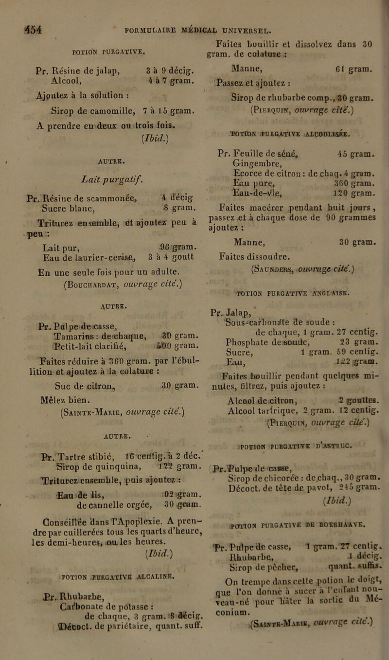 POTION rURGATIVE. Pr. Piésine de jalap, 3 à 9 décig. Alcool, 4 à 7 gram. Ajoutez à la solution : Sirop de camomille, 7 à 15 gram. A prendre eu deux ou trois fois. {Ibid.) AUTRE. Lait purgatif. Pr. Résine de scammonée, 4 décig Sucre blanc, 8 gram. Triturez ensemble, et ajoutez peu à peu : Lait pur, 90 gram. Eau de laurier-cerise,, 3 à 4 goutt En une seule fois pour un adulte. (Bouciiardat, ouvrage cite.) AUTRE. Pr. Pulpe de casse, Tamarins : de chaque, 30 gram. Petit-lait clarifié, 500 gram. Faites réduire à 360 gram. par l’ébul- lition et ajoutez à la colature : Suc de citron, 30 gram. Mêlez bien. (Sainte-Marie, ouvrage cite.) AUTRE. Pr. Tartre stibié, 16 cerltig.a 2 déc.' Sirop de quinquina, 125 gram. Triturez ensemble, puis ajoutez : Eau de lis, 02 gram. de cannelle orgée, 30 gram. Conseillée dans l’Apoplexie. A pren- dre par cuillerées tous les quarts d’heure, les demi-heures, ouïes heures. [Ibid.) TOTION PURGATIVE ALCALINE. Pr. Rhubarbe, Carbonate de potasse : de chaque, 3 gram. 8 décig. \Décoct. de pariétaire, quant, suff. Faites bouillir et dissolvez dans 30 gram. de colature : Manne, 61 gram. Passez et ajoutez : Sirop de rhubarbe comp., 30 gram. (Pierquin, ouvrage cite.) POTION /PURGATIVE ALCOOLISEE. Pr. Feuille de séné, 45 gram. Gingembre, Ecorce de citron : de chaq. 4 gram. Eau pure, 360 gram. Eau-de-vie, 120 gram. Faites macérer pendant huit jours, passez et à chaque dose de 90 grammes ajoutez : Manne, 30 gram. Faites dissoudre. (Saunders, ouvrage cite’.) TOTION PURGATIVE ANGLAISE. Pr. Jalap, Sous-carbondle de soude : de chaque, 1 gram. 27 centig. Phosphate de sonde, 23 gram. Sucre, 1 gram. 59 centig. Eau, -1>22 gram. Faites bouillir pendant quelques mi- nutes, filtrez, puis ajoutez : Alcool de citron, 2 gouttes. Alcool tarfrique, 2 gram. 12 centig. (Pierquin, ouvrage cite.) POTION PURGATIVE d’aSTRUC. Pr. Pulpe de casse, Sirop de chicorée : dc.chaq., 30 gram. Décoct. de tête de pavot, 245 gram. [Ibid.) POTION PURGATIVE RE EOERIIAAVE. Pr. Pulpe de casse, 1 gram. 27 centig. Rhubarbe, 1 décig. Sirop de pêcher, quant, suffis. On trempe dans cette potion le doigt, que l’on donne à sucer à l'enfant nou- vcau-né pour lutter la sortie du Mé- conium. (Sainte-Marie, ouvrage cite.)