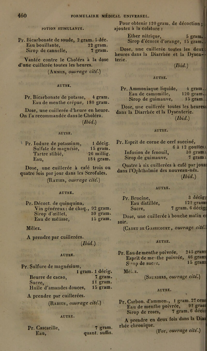 POTION STIMULANTE. Pr. Bicarbonate de soude, 2 gram. 5 déc. Eau bouillante, 22 gram. Sirop de cannelle, 7 gram. Vantée contre le Choléra à la dose d’une cuillerée toutes les heures. (Ammon, ouvrage cite'.) AUTRE. Pr. Bicarbonate de potasse, 4 gram. Eau cle menthe crépue, 180 gram. Dose, une cuillerée d’heure en heure. On l’a recommandée dans le Choléra. {Ibid.) AUTRE. Pour obtenir 120gram. de décoction; ajoutez à la colature : Ether nitrique, 5 gram,. Sirop d’écorce d’orange, 15 gram. Dose, une cuillerée toutes les deux, heures dans la Diarrhée et la Dysen- • terie. {Ibid.) autre. Pr. Ammoniaque liquide, 4 gram. Eau de camomille, 120 gram.. Sirop de guimauve, 15 gram.. Dose, une cuillerée toutes les heuress dans la Diarrhée et la Dysenterie. {Ibid.) autre. Pr. Iodure de potassium, 1 décig. Sulfate de magnésie, 15 gram. Tartre slibié, 26 millig. Eau, 184 gram. Dose, une cuillerée à café trois ou quatre fois par jour dans les Scrofules. (Ratier, ouvrage cite.) AUTRE. Pr. Décoct. de quinquina, Vin généreux: de chaq., 92 gram. Sirop d’œillet, 30 gram. Eau de mélisse, 15 gram. Mêlez. Pr. Esprit de corne de cerf succiné, 6 à 12 gouttes.- Infusion de fenouil, 30 grama Sirop de guimauve, 7 grami Quatre à six cuillerées à café par joui dans l’Oplithalmie des nouveau-nés. {Ibid.) AUTRE. Pr. Brucine, 3 décig: Eau distillée, 122 gram Sucre, 7 gram. 6 décig. Dose, une cuillerée à bouche malin t soir. (Cadet de Gassicourt, ouvrage cité. A prendre par cuillerées. {Ibid.) autre. autre. Pr. Sulfure de magnésium, 1 gram. 1 décig. Beurre de cacao, 7 gram. Sucre, 11 gram. Huile d’amandes douces, 15 gram. A prendre par cuillerées. (Radius, ouvrage cite’.) autre. Pr. Cascarille, 7 gram. Eau, quant, suffis. Pr. Eau de menthe poivrée, 245 granr Esprit de me >the poivrée, 46 grain S'rop de sucre, gram Mêkz. (Sau.ndkrs, ouvrage cite'.) AUTRE. N 1 Pr. Carbon, d’ammon., 1 gram.27ceni Eau de menthe poivrée, 9ï grapi Sirop de roses, 7 gram. 6 deci| A prendre en deux fois dans la Dia.< rhéc chronique. (For, ouvrage cite'.)