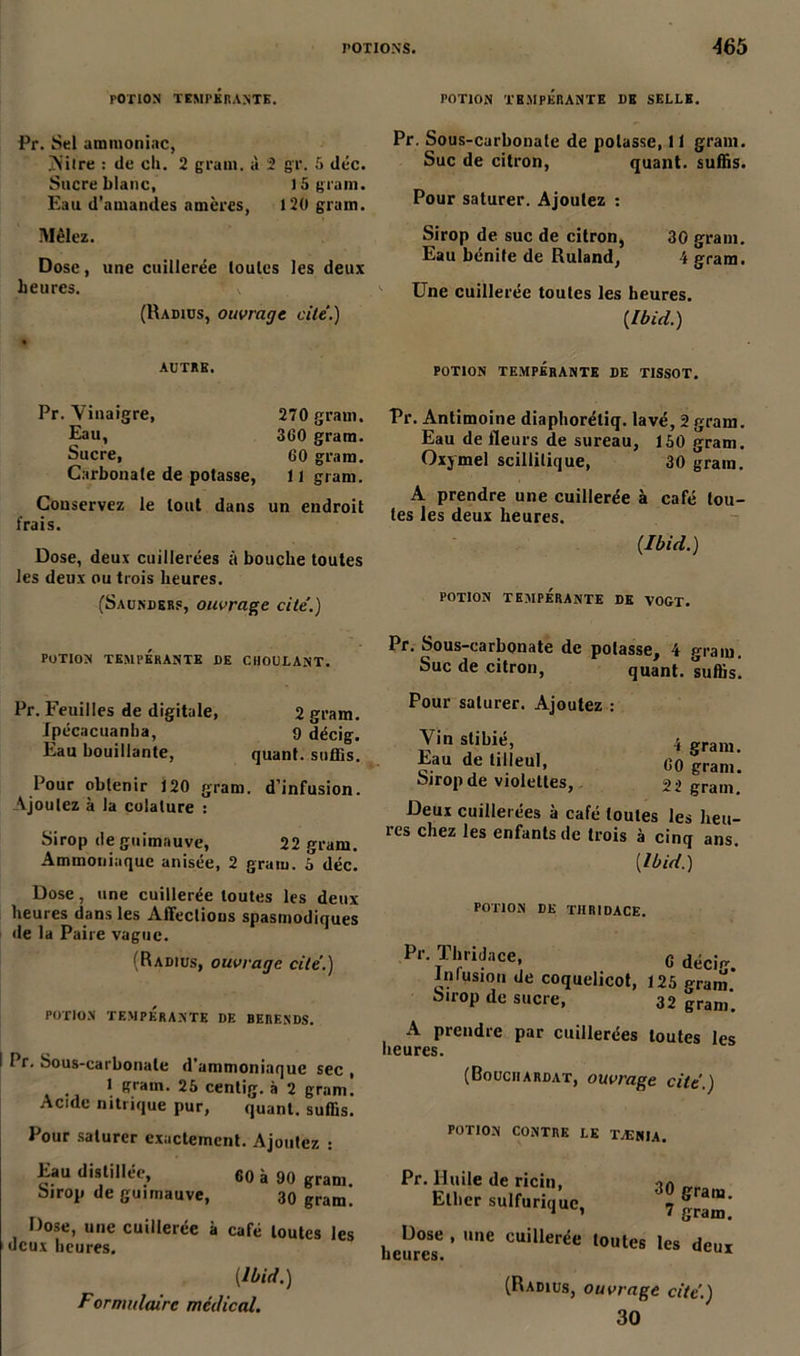 POTION TEMPÉRANTE. Pr. Sel ammoniac, jN’ilre : de ch. 2 grain, à 2 gr. 5 déc. Sucre blanc, 15 grain. Eau d’amandes amères, 120 grain. Mêlez. Dose, une cuillerée toutes les deux heures. \ (Radius, ouvrage cite.) « AUTRE. POTION TEMPÉRANTE DB SELLE. Pr. Sous-carbonate de potasse, 11 gram. Suc de citron, quant, suffis. Pour saturer. Ajoutez : Sirop de suc de citron, 30 grain. Eau bénite de Ruland, 4 gram. Une cuillerée toutes les heures. {Ibid.) POTION TEMPÉRANTE DE TISSOT. Pr. Vinaigre, 270 gram. Eau, 360 gram. Sucre, 60 gram. Carbonate de potasse, 11 gram. Conservez le tout dans un endroit frais. Dose, deux cuillerées à bouche toutes les deux ou trois heures. (Saunders, ouvrage cite’.) Pr. Antimoine diaphorétiq. lavé, 2 gram. Eau de fleurs de sureau, 150 gram. Oxymel scillilique, 30 grain. A prendre une cuillerée à café tou- tes les deux heures. {Ibid.) POTION TEMPÉRANTE DE VOGT. potion tempérante de choulant. Pr. Feuilles de digitale, 2 gram. Ipécacuanha, 9 décig. Eau bouillante, quant, suffis. Pour obtenir 120 gram. d’infusion. Ajoutez à la colature : Sirop de guimauve, 22 gram. Ammoniaque anisée, 2 gram. 3 déc. Pr. Sous-carbonate de potasse, 4 gram. Suc de citron, quant, suffis! Pour saturer. Ajoutez : Vin stihié, 4 gram. Eau de tilleul, 60 granu Sirop de violettes, 22 gram. Deux cuillerées à café toutes les heu- ics chez les enfants de trois à cinq ans. (Ibid.) Dose, une cuillerée toutes les deux heures dans les Affections spasmodiques de la Paire vague. (Radius, ouvrage cite'.) POTION TEMPÉRANTE DE BERENDS. I I r. Sous-carbonate d’ammoniaque sec , 1 grain. 25 centig. à 2 gram. Acide nitrique pur, quant, suffis. Pour saturer exactement. Ajoutez : Eau distillée, 60 à 90 gram Sirop de guimauve, 30 gram. Dose, une cuillerée à café toutes les deux heures. (Ibid.) Formulaire médical. POTION DE TIIR1DACE. Pr. Thridace, Infusion de coquelicot, Sirop de sucre, 6 décig. 125 gram. 32 grani. A prendre par cuillerées toutes les heures. (Bouchardat, ouvrage cite.) POTION CONTRE LE TÆNIA. Pr. Huile de ricin, Ether sulfurique, 30 gram. 7 gram. Dose , une cuillerée toutes les heures. deux (Radius, ouvrage cite.) 30