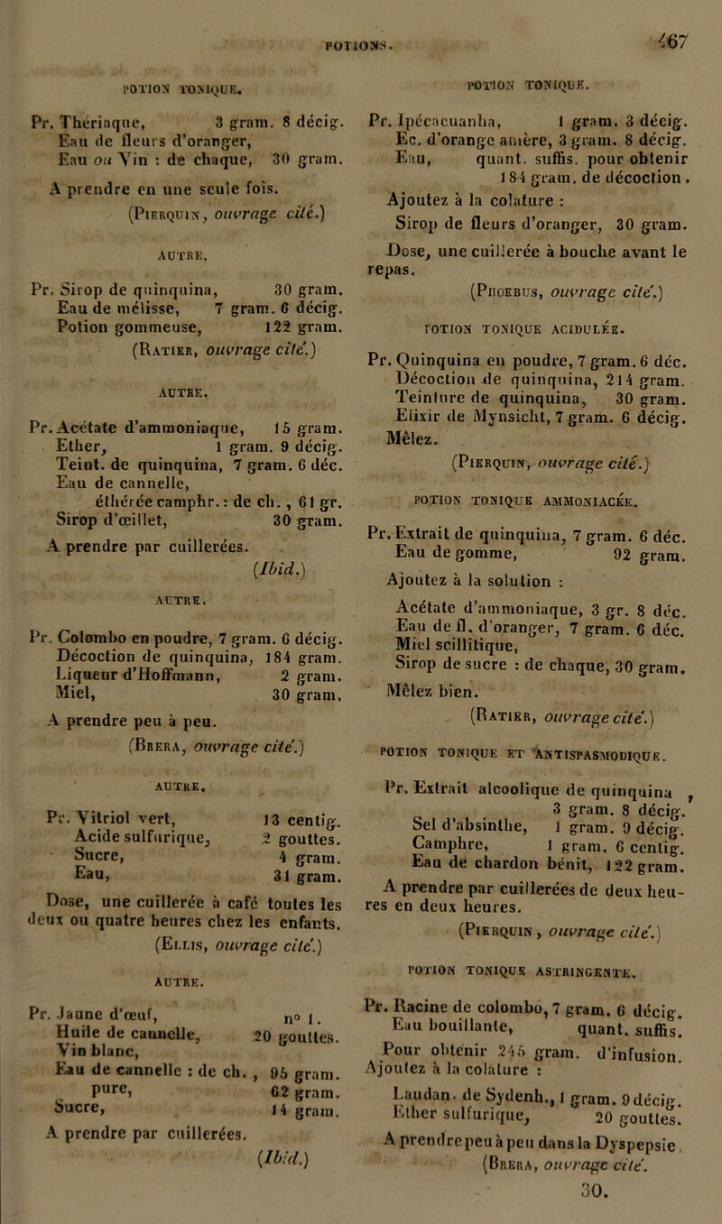 '67 POTION TONIQUE. POTION TONIQUE. Pr. Thériaque, 3 grain. 8 décig. Eau de fleurs d’oranger, Kan ou Yin : de chaque, 30 grain. A prendre en une seule fois. (Pierquin, ouvrage cite.) AUTRE, Pr. Sirop de quinquina, 30 grain. Eau de mélisse, 7 gram. 6 décig. Potion gommeuse, 122 gram. (Ratier, ouvrage cité.) AUTRE. Pr. Acétate d’ammoniaque, 15 gram. Ether, 1 gram. 9 décig. Teiut. de quinquina, 7 gram. 0 déc. Eau de cannelle, étliérce camphr. : de ch. , 61 gr. Sirop d’œillet, 30 gram. A prendre par cuillerées. [Ibid.) AUTRE. Pr. Colombo en poudre, 7 gram. G décig. Décoction de quinquina, 184 gram. Liqueur d’Hoffmann, 2 gram. Miel, 30 gram, A prendre peu à peu. (Brera, ouvrage cite.) AUTRE, Pr. Yitriol vert, Acide sulfurique, Sucre, Eau, 13 centig. 2 gouttes. 4 gram. 31 gram. Dose, une cuillerée à café toutes les deux ou quatre heures chez les enfants. (Elus, ouvrage cite.) AUTRE. Pr. Jaune d’œuf, no j. Huile de cannelle, 20 gouttes. Yin blanc, Eau de cannelle : de ch. , 95 gram. Purei 62 gram. Sucre, 14 gram. A prendre par cuillerées. [Ibid.) Pr. lpécacuanha, 1 gram. 3 décig. Ec. d’orange amère, 3 gram. 8 décig. Eau, quant, suffis, pour obtenir 184 gram. de décoction . Ajoutez à la colature : Sirop de fleurs d’oranger, 30 gram. Dose, une cuillerée à bouche avant le repas. (Piioebüs, ouvrage cite.) TOTION TONIQUE ACIDULEE. Pr. Quinquina en poudre, 7 gram. 6 déc. Décoction de quinquina, 214 gram. Teinlure de quinquina, 30 gram. Elixir de Mynsicht, 7 gram. 6 décig. Mêlez. (Pierquin, ouvrage cité.) POTION TONIQUE AMMONIACEE. Pr. Extrait de quinquina, 7 gram. 6 déc. Eau de gomme, 92 gram. Ajoutez à la solution : Acétate d’ammoniaque, 3 gr. 8 déc. Eau de fl. d'oranger, 7 gram. 6 déc. Miel scillitique, Sirop de sucre : de chaque, 30 gram. Mêlez bien. (Ratier, ouvrage cite'.) POTION TONIQUE ET ANTISPASMODIQUE. Pr. Extrait alcoolique de quinquina , 3 gram. 8 décig. Sel d’absinthe, 1 gram. 9 décig. Camphre, 1 gram. 6 centig. Eau de chardon bénit, 122 gram. A prendre par cuillerées de deux heu- res en deux heures. (Pierquin , ouvrage cite. POTION TONIQUE ASTRINGENTE. Pr. Racine de Colombo, 7 gram. 6 décig. Eau bouillante, quant, suffis! Pour obtenir 245 gram. d’infusion. Ajoutez à la colature : Laudan. de Sydenh., I gram. 9décie. Ether sulfurique, 20 gouttes. A prendre peu à peu dans la Dyspepsie (Brera, ouvrage cite. 30.