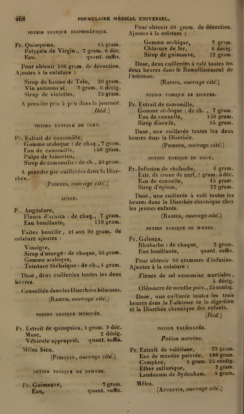 POTION TONIQUE DIAPHOllÉTIQUE. Pr. Quinquina, 15 grain. Polygala de Virgin., 7 grani. 6 déc. Eau, quant, suffis. Pour obtenir 306 grum. de décoction. A joutez à la colature : Sirop de baume de Tolu, 30 gram. Vin antimoiral, 7 gram. 6 décig. Sirop de violettes, 23 gram. A prendre peu à peu dans la journéé. {Ibid.) POTION TONIQUE DE JAHN. Pr. Extrait de camomille, Gomme arabique : de cliaq., 7 gram. Eau de camomille, 150 gram. Pulpe de tamarins, Sirop de camomille : de ch., 30 gram. À prendre par cuillerées dans la Diar- rhée. (PnoEBUS, ouvrage cite.) AUTRE. P.. Anguslurc, Fleurs d’arnica : de cbaq., 7 gram. Eau bouillante, 120 gram. Faites bouillir, cl aux 90 gram. de colature ajoutez : Vinaigre, Sirop d'orange : de chaque, 30 gram. Gomme arabique, Teinture thébaïque : de ch., 4 gram. Dose , deux cuillerées toutes les deux heures. Conseillée dans les Diarrhées bilieuses. (Radius, ouvrage cite.) POTION TONIQUE MUSQUEE. Pr. Extrait de quinquina, 1 gram. 9 déc. Musc, 2 décig. Véhicule approprié, quant, suffis. Mêlez bien. (Piebquin , ouvrage cité.) potion tonique de pommer. Pr. Guimauve, 7 gram. Pour obtenir 00 gram. de décoction. Ajoutez à la colature : Gomme arabique, 7 gram. Chlorure de fer, 6 décig. Sirop de guimauve, 22 gram. Dose, deux cuillerées k café toutes les deux heures dans le Ramollissement de l’estomac. (Radius, ouvrage cite'.) POTION TONIQUE DE RICIITER. Pr. Extrait de camomille, Gomme arabique : de ch. , 7 gram. Eau de cannelle, 150 gram. Sirop diacoJe, 15 gram. Dose, une cuillerée toutes les deux heures dans l_a Diarrhée. (Piioebus, ouvrage cite’.) POTION TONIQUE DE VOGT. Pr. Infusion de rhubarbe, 6 gram. Extr. de corne de cerf, 2 gram. 5 déc. Eau de cannelle, 45 gram. Sirop d’opium, 22 gram. Dose, une cuillerée à café toutes les heures dans la Diarrhée chronique chez les jeunes enfants. (Radius, ouvrage cité.) POTION TONIQUE DE M’ENDT. Pr. Galanga, Rhubarbe : de chaque, 2 gram. Eau bouillante, quant, suffis. Pour obtenir 90 grammes d'infusion. Ajoutez k la colature : Fleurs de sel ammoniac martiales, 4 décig. üléosucre de menthe poiv., 35 centig. Dose, une cuillerée toutes les trois heures dans la Faiblesse de la digestion et la Diarrhée chronique des enfants. [Ibid.) POTION VALÉRIANES. Potion nervine. Pr. Extrait de valériane, 22 gram. Eau de menthe poivrée, 186 gram. Camphre, 1 gram. 25 centig. Ether sulfurique, 7 gram. Laudanum de Sydenham, 4 gram. Mêlez.