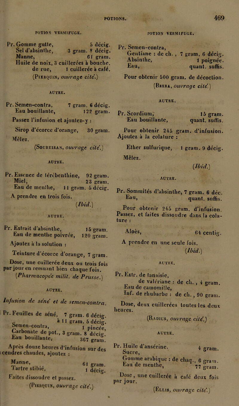 POTION VERMIFUGE. rOTlON VERMIFUGE. Pr. Gomme gulte, 5 décig. Sel d’ubsinllie, 3 gram. S décig. Manne, G1 gram. Huile de noix, 3 cuillerées à bouche, de rue, 1 cuillerée à café. (Pikrquin, ouvrage cite.) AUTRE. Pr. Semen-conlra, 7 gram. 6 décig. Eau bouillante, 122 gram. Passez l’infusion et ajoutez- y : Sirop d’écorce d’orange, 30 gram. Mêlez. (Soubeiran, ouvrage cite'.) AUTRE. Pr. Esseuee de térébenthine, 92 gram. Miel, 23 gram. Eau de menlhe, 11 gram. 5 décig. A prendre en trois fois. {Ibid.) AUTRE. Pr. Extrait d’absinthe, 15 gram. Eau de menthe poivrée, 120 gram. Ajoutez à la solution : Teinture d’écorce d’orange, 7 gram. Dose, une cuillerée deux ou trois fois par jour en remuant bien chaque fois. [Pharmacopée milit. de Prusse.) autre. Infusion de séné et de semen-contra. Pr. Feuilles de séné, 7 gram. 6 décig. à 11 gram. 5 décig. Semen-contra, i pinc<£ Carbonate de pot-, 3 gram. 8 décig. Eau bouillante, 3C7 granü,_ Après douze heures d’infusion sur des cendres chaudes, ajoutez : Pr. Semen-conlra, Gentiane : de ch., 7 gram. 6 décig. Absinthe, l poignée. Eau, quant, suffis. Pour obtenir 500 gram. de décoction. (Brera, ouvrage cité.) AUTRE. Pr. Scordium, Eau bouillante, Manne, Tartre stibié, 61 gram. 1 décig. Faites dissoudre et passez. (Pierquin, ouvrage cité.) 15 gram. quant, suffis. Pour obtenir 245 gram. d’infusion. Ajoutez à la cola(ure : Ether sulfurique, 1 gram. 9 décig. Mêlez. [Ibid.) autre. Pr. Sommités d’absinthe, 7 gram. 6 déc. Eau, quant, suffis. Pour obtenir 245 gram. d’infusion. Passez, et faites dissoudre dans la cola- lure : Aloès, G4 centig. A prendre en une seule fois. {Ibid.) AUTRE. Pr. Extr. de lanaisic, de valériane : de ch. , 4 gram. Eau de camomille, Inf. de rhubarbe : de ch., 90 gram. Dose, deux cuillerées toutes les deux heures. (Radius, ouvrage cité.) AUTRE. Pr. Huile d’ansérine. 4 „ranii oucre, Gomme arabique : de chaq., G gram. Eau de menlhe, 77 gram. Dose, une cuillerée à café deux fois par jour.