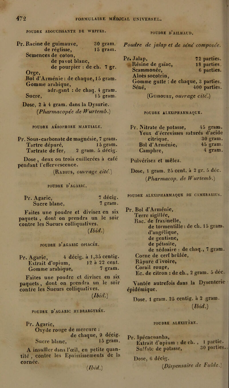 POUDRE ADOUCISSANTE DK WEPFER. Pr. Racine de guimauve, 30 gram. de réglisse, 15 gram. Semences de coton, de pavot blanc, de pourpier : de ch. 7 gr. Orge, Bol d’Arménie : de chaque, 15 gram. Gomme arabique, adragant : de chaq. 4 gram. Sucre, 15 gram. Dose, 2 à 4 gram. dans la Dysurie. (Pharmacopée de IVurtemb.) POUDRE AÉROrHORK MARTIALE. Pr. Sous-carbonate de magnésie, 7 gram. Tartre dépuré, 15 gram. Tartrate de fer, 2 gram. 5 décig. Dose , deux ou trois cuillerées à café pendant l’effervescence. (Radius, ouvrage, cité.) POUDRE D’AGARIC. Pr. Agaric, 7 décig. Sucre blanc, 7 gram. Faites une poudre et divisez en six paquets , dont on prendra un le soir contre les Sueurs colliquatives. {Ibid.) POUDRE D’AGARIC OPIACEE. Pr. Agaric, 4 décig. à 1,35 cenlig. Extrait d’opium, 12 à 22 cent. Gomme arabique, 7 gram. Faites une poudre et divisez en six paquets, dont on prendra un le soir contre les Sueurs colliquatives. {Ibid.) POUDRE d’agaric ÎIÏDRARGÏREK. Pr. Agaric, Oxyde rouge de mercure : de chaque, 9 décig. Sucre blanc, ■ 15 gram. A insuffler dans l'œil, en petite quan- tité , contre les Epaississements de la cornée. {Ibid.) POUDRE d’aILHAUD. Poudre de ja/ap et de séné composée. Pr. Jalap, 72 parties. Résine de gaïae, 18 parties. Scammonée, 6 parties. Aloès socotrin, Gomme gutte : de chaque, 3 parties. Séné, 400 parties. (Guibourt, ouvrage cité.) POUDRE ÀLEX1PHARMAQUK. Pr. Nitrate de potasse, 45 gram. Yeux d’écrevisses saturés d’acide citrique, 30 gram. Bol d’Arménie, 45 gram. Camphre, 4 gram. Pulvérisez et mêlez. Dose, 1 gram. 25 cent, à 2 gr. 5 déc. {Pharmacop. de Wurtemb.) POUDRE ALEX1PHARMAQUE DE CAMERAR1US- Pr. Bol d’Arménie, Terre sigillée, Rac. de fraxinelle, de tormentille: de ch. 15 gram. d’angélique, de gentiane, de pétasite, de zédoaire : de chaq., 7 gram. Corne de cerf brûlée, Ràpure d’ivoire, Corail rouge, Ec. de citron : de ch., 2 gram. 5 déc. Vantée autrefois dans la Dysenterie épidémique. Dose, 1 gram. 25 centig. à 2 gram. {Ibid.) POUDRE ALKXITF.RK. Pr. lpécacnanlia, Extrait d’opium : de ch. , 1 partie. Sulfate de potasse, 30 parties. Dose, G décig. {Dispensaire de Fulde.)