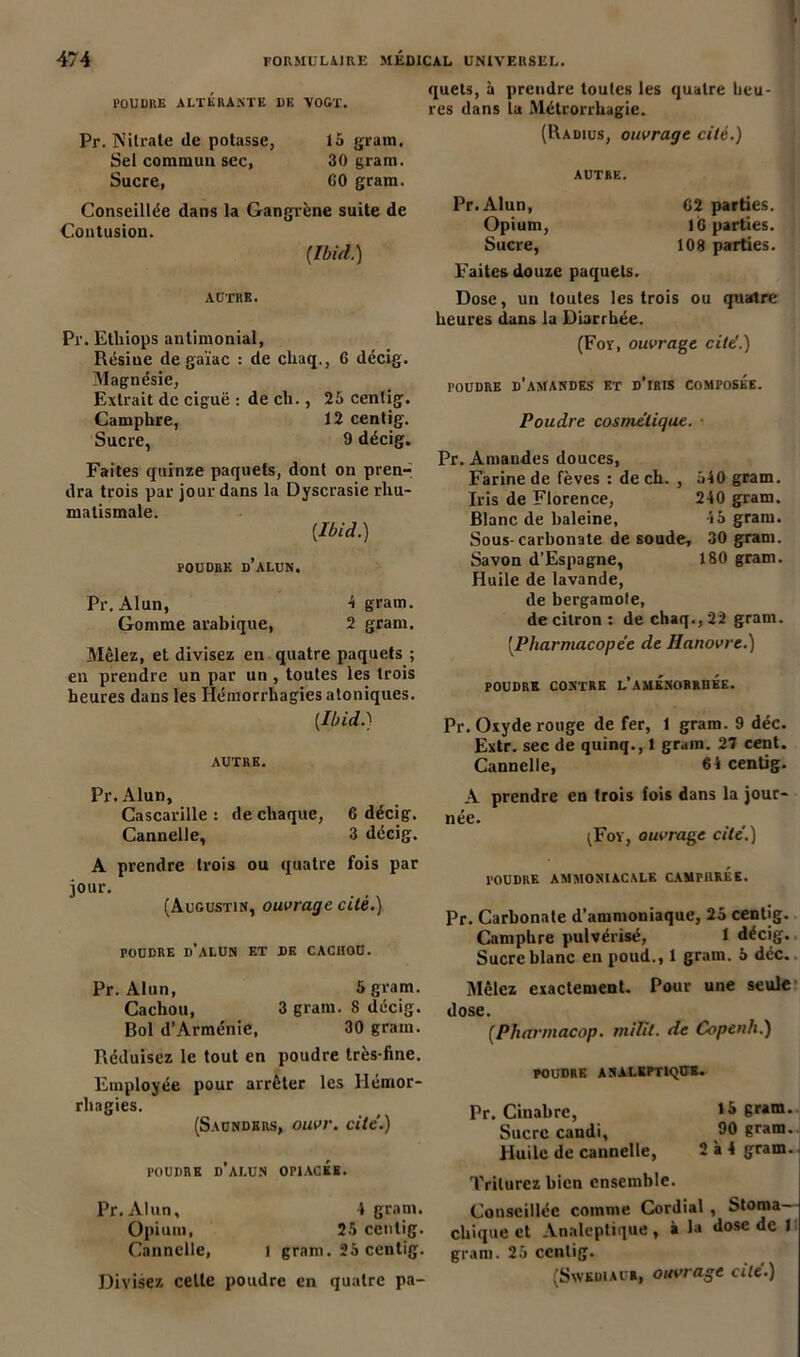 , quets, à prendre toutes les quatre beu- poudre ALTERANTE de vogt. res dans la Métrorrhagie. Pr. Nitrate de potasse, la gram. Sel commun sec, 30 gram. Sucre, 60 gram. Conseillée dans la Gangrène suite de Contusion. {Ibid.) AUTRE. Pr. Etliiops antimonial, Résine de gaïac : de chaq., G décig. Magnésie, Extrait de ciguë : de ch., 25 cenlig. Camphre, 12 centig. Sucre, 9 décig. Faites quinze paquets, dont on pren- dra trois par jour dans la Dyscrasie rhu- matismale. {Ibid.) POUDRE D’ALUN. Pr. Alun, 4 gram. Gomme arabique, 2 gram. Mêlez, et divisez en quatre paquets ; en prendre un par un , toutes les trois heures dans les Hémorrhagies atoniques. [Ibid.) AUTRE. Pr. Alun, Cascarille : de chaque, 6 décig. Cannelle, 3 décig. A prendre trois ou quatre fois par jour. (Augustin, ouvrage cité.) POUDRE d’alun ET DE CACHOU. Pr. Alun, 5 gram. Cachou, 3 gram. 8 décig. Bol d’Arménie, 30 gram. Réduisez le tout en poudre très-fine. Employée pour arrêter les Hémor- rhagies. (Saundkrs, ouvr. cite.) POUDRE d'alun OPIACEE. Pr. Alun, 4 gram. Opium, 25 centig. Cannelle, i gram. 25 centig. Divisez celte poudre en quatre pa- (Radius, ouvrage cité.) AUTRE. Pr.Alun, 62 parties. Opium, 16 parties. Sucre, 108 parties. Faites douze paquets. Dose, un toutes les trois ou quatre heures dans la Diarrhée. (For, ouvrage cite'.) POUDRE d’amandes ET D’iRIS COMPOSEE. Poudre cosmétique. ■ Pr. Amandes douces, Farine de fèves : de ch. , 540 gram. Iris de Florence, 240 gram. Blanc de haleine, 45 gram. Sous-carbonate de soude, 30 gram. Savon d’Espagne, 180 gram. Huile de lavande, de bergamote, de citron : de chaq., 22 gram. (.Pharmacopée de Hanovre.) POUDRE CONTRE L’AMENORRHEE. Pr. Oxyde rouge de fer, 1 gram. 9 déc. Extr. sec de quinq., 1 grain. 2T cent. Cannelle, 64 centig. A prendre en trois fois dans la jour- née. (For, ouvrage cité.) POUDRE AMMONIACALE CAMPHREE. Pr. Carbonate d’ammoniaque, 25 centig. Camphre pulvérisé, 1 décig. Sucre blanc en poud., 1 gram. 5 déc. Mêlez exactement. Pour une seule dose. {Pharmacop. milit. de Copenli.) POUDRE ANALEPTIQUE. Pr. Cinabre, gram. Sucre candi, 90 gram. Huile de cannelle, 2 à 4 gram. Triturez bien ensemble. Conseillée comme Cordial , Stoma- chique et Analeptique, à la dose de 1 gram. 25 centig.