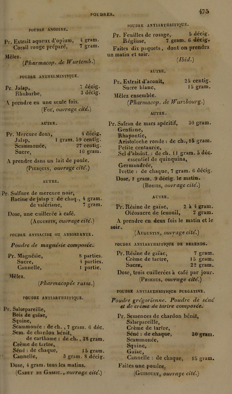 POUDRE ANODINE. p,-. Extrait aqueux d’opium, 4 gram. Corail rouge préparé, 7 gram. .Mêlez. (Pharmacop. de JPurlemb.) POUDRE ANTHELMINTIQUE. Pr. Jalap, 1 décig. Rhubarbe, 3 décig. A prendre en une seule fois. (Foy, ouvrage cite.) AUTRE. Pr. Mercure doux, 4 décig. Jalap, 1 gram. 59 centig. Scammonée, 27 cenlig. Sucre, IG gram. A prendre dans un lait de poule. (Piebquix, ouvrage cité.) AUTRE. Pr. Sulfure de mercure noir, Racine de jalap : de chaq., 4 gram. de valériane, 7 gram. Dose, une cuillerée à café. (Augustin, ouvrage cite.) POUDRE ANTIACIDE OU ABSORBANTE. Poudre de magnésie composée. Pr. Magnésie, 8 parties. Sucre, 4 parties. Cannelle, 1 partie. Mêlez. [Pharmacopée russe.) POUDRE ASTI ARTHRITIQUE. Pr. Salsepareille, Bois de gaïae, Squine, Scammonée : de ch. , 7 gram. G déc. Sem. de chardon bénit, de carthame : de ch., 38 gram. Crème de tartre. Séné : de chaque, 15 gram. ’ Cannelle, 3 gram. 8 décig. Dose, 4 gram. tous les matins. POUDRE ANTlARTItRITlQUE. Pr. Feuilles de rosage, 5 décig. Réglisse, 7 gram. G décig. Faites dix paquets , dont on prendra un matin et soir. [Ibid.) AUTRE. Pr. Extrait d’aconit, 25 centig. Sucre blanc, 15 gram. Mêlez ensemble. [Pharmacop. de Wurzbourg.) autre. Pr. Safran de mars apéritif, 30 gram. Gentiane, Rhapontic, Aristoloche ronde: de ch., 15 gram. Petite centaurée, Sel d’absint. : de ch. 11 gram. 5 déc. essentiel de quinquina, Germandrée, Ivette : de chaque, 7 gram. 6 décig. Dose, 1 gram. 9 décig. le matin. (Bories, ouvrage cité.) AUTRE. Pr. Résine de gaïae, 2 à 4 gram. Oléosucre de fenouil, 2 gram. A prendre en deux fois le matin et le soir. (Augustin, ouvrage cité.) POUDRE ANTIARTHRITIQUE DE BERENDS. Pr. Résine de gaïae, 7 gram. Crème de tartre, 15 gram. Sucre, 22 gram. Dose, trois cuillerées à café par jour. (Phoebus, ouvrage cité.) POUDRE ANTIARTHRITIQUE PURGATIVE. Poudre grégorienne. Poudre de séné et de crème de tartre composée. Pr. Semences de chardon bénit, Salsepareille, Crème de tartre, Séné : de chaque, 30 gram. Scammonée, Squine, Gaïae, Cannelle : de chaque, 15 gram. Faites une poudre.