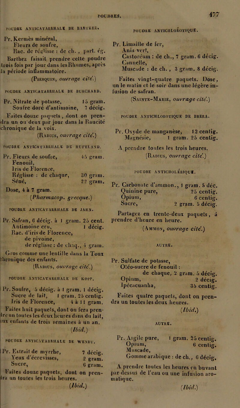 POUDRE A STIC A T AIIR H A L K DK BARTUEZ. Pr. Kermès minéral. Fleurs de soufre, Rac. de réglisse : de cli. , pari. ég. Barthez faisail prendre celle poudre li ois fois par jour dans les Rhumes, après la période inflammatoire. (Pjerquin, ouvrage ci/e'.) POUDRE AS TIC AT A R RII A I.E DE BURCHARD. Pr. Nitrate de potasse, 15 grain. Soufre doré d’anlimoine, 7 décig. Faites douze paquets, dont on pren- dra un ou deux par jour dans la Raucité chronique de la voix. (Radius-, ouvrage cite’.) POUDRE AKTICATARR1IALE DE IIUFELAND. Pr. Fleurs de soufre, 45 grain. Fenouil, Iris de Florence, Réglisse : de chaque, 30 gram. Séné, 22 gram. Dose, 4 à 7 gram. (Pharmacop. grecque.) POUDRE ASTtCATARRHALK DE JAHN. Pr. Safran, G décig. à 1 gram. 25 cent. Antimoine cru, 1 décig. Rac. d’iris de Florence, de pivoine, île réglisse: de cinq., 4 grain. Gros connue une lentille dans la Toux duonique des enfants. (Radius, ouvrage cite.) POUDRE AM'IC ATARI! Il ALE IIE KOPP. Pr. Soufre, 5 décig. à t gram. t décig. Sucre de lait, I gram. 25centig. fris de Florence, 4 à 11 gram. Faites huit paquets, dont on fera pren- Ire un toutes les deux heures dans du lait, nix enfants de trois semaines à un an. [Ibicl.) POUDRE ASTICATARRHALK DE WENÜT. Pr. Extrait de myrrhe, 7 décig. Yeux d'écrcvisses, 2 gram. Sucre, 0 gram. Faites douze paquets, dont on pren- Ira un toutes les trois heures. [Ibid.) POUDRE ANT1C IILOROTIQUE. Pr. Limaille de fer, Anis vert, Castoréum : de ch., 7 gram. 6 décig. Cannelle, Muscade : de ch. , 3 gram. 8 décig. Faites vingt-quatre paquets. Dose, un le malin et le soir dans une légère in- fusion de safran. (Sainte-Marie, ouvrage cite.) POUDRE ANTICHLOROTIQUE DE BREP.A. Pr. Oxyde de manganèse, 12 cenlig. Magnésie, 1 gram. 25 cenlig. A prendre toutes les trois heures. (Radius, ouvrage cite.) POUDRE ANT1CIIOLÉRIQUI. Pr. Carbonate d’ammon., 1 gram. 5 déc. Quinine pure, 25 centig. Opium, 6 centig. Sucre, 2 gram. 5 décig. Partagez en trente-deux paquets, à prendre d’heure en heure. (Ammon, ouvrage cité.) AUTRE. Pr. Sulfate de potasse, Oléo-sucre de fenouil : de chaque, 2 gram. 5 décig. Opium, 2 décig. Ipécacuanlia, 35 centig. Faites quatre paquets, dont on pren- dra un toutes les deux heures. {Ibid.) AUTRE. Pr. Aigilc pure, t gram. 25 centig. Opium, 6 centig. Muscade, Gomme arabique : de ch., G décig. A prendre tonies les heuresrn buvant par dessus de 1 eau ou une infusion aro- matique.