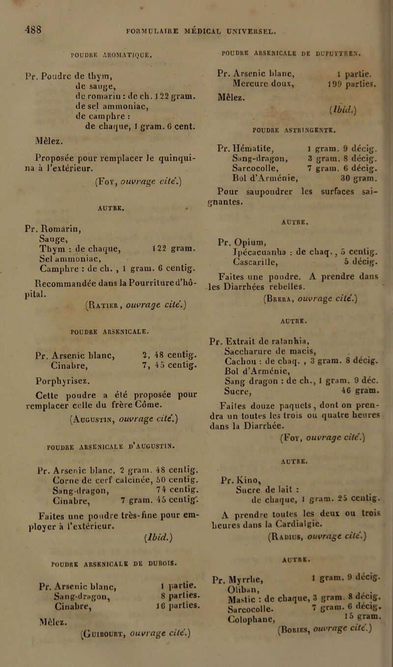 POUDRE AROMATIQUE. POUDRE ARSENICALE DE DUPUVTREN. Pr. Poudre de thym, de sauge, de romarin : de ch. J 22 grain, de sel ammoniac, de camphre : de chaque, I gram. 6 cent. Mêlez. Proposée pour remplacer le quinqui- na à l’extérieur. (For, ouvrage cite.) AUTRE. Pr. Arsenic blanc, l partie. Mercure doux, 199 parties. Mêlez. (Ibid.) POUDRE ASTRINGENTE. Pr. Hématite, Sang-dragon, Sarcocolle, Bol d’Arménie, 1 gram. 9 décig. 3 gram. 8 décig. 7 gram. 6 décig. 30 gram. Pour saupoudrer les surfaces sai- gnantes. Pr. Romarin, Sauge, Thym : de chaque, 122 gram. Sel ammoniac, Camphre : de ch. , 1 gram. 6 centig. Recommandée dans la Pourritured’liô- pital. (Ratier , ouvrage cite’.) AUTRE. Pr. Opium, Ipécacuanha : de chaq., 5 centig. Cascariile, 5 décig. Faites une poudre. A prendre dans les Diarrhées rebelles. (Brera, ouvrage cite'.) POUDRE ARSENICALE. Pr. Arsenic blanc, 2, 48 centig. Cinabre, 7, 45 centig. Porphyrisez. Cette poudre a été proposée pour remplacer celle du frère Côme. (Augustin, ouvrage cite'.) POUDRE ARSENICALE d’AUCUSTIN. AUTRE. Pr. Extrait de ratanhia, Saccharure de macis, Cachou : de chaq. , 3 gram. 8 décig. Bol d’Armcnie, Sang dragon : de ch., 1 gram. 9 déc. Sucre, 46 gram. Faites douze paquets, dont on pren- dra un toutes les trois ou quatre heures dans la Diarrhée. (For, ouvrage cite’.) Pr. Arsenic blanc, 2 gram. 48 cenlig. Corne de cerf calcinée, 50 centig. Sang-dragon, 7 4 cenlig. Cinabre, 7 gram. 45 centig: Faites une poudre très-fine pour em- ployer à l’extérieur. {Ibid.) AUTRE. Pr. Kino, Sucre de lait : de chaque, I gram. 25 centig. A prendre toutes les deux ou trois heures dans la Cardialgic. (Radius, ouvrage cite.) POUDRE ARSENICALE DK DUBOIS. Pr. Arsenic blanc, 1 partie. Sang-dragon, 8 parties. Cinabre, J 6 parties. Mêlez. (Guibourt, ouvrage cite.) AUTRE. Pr. Myrrhe, 1 gram. 9 lUiciS- Oliban, , . Mastic : de chaque, 3 gram. 8 décig. Sarcocolle. 7 g™1- 6 dec,S* Colophane, 15 gram. (Boriks, ouvrage cite.)