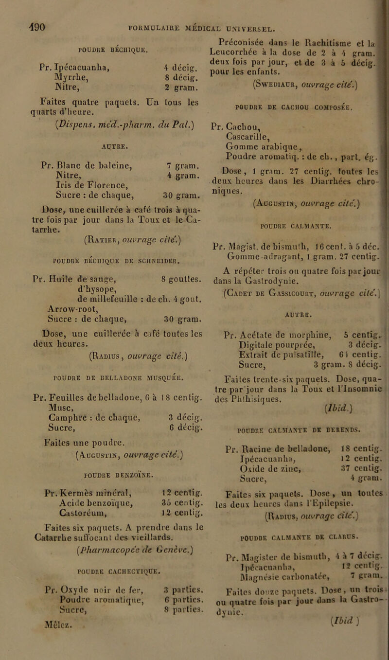 POUDRE BECH1QUE. Pr. Ipécacuanha, 4 décig. Myrrhe, 8 décig. JNilre, 2 gram. Faites quatre paquets. Un tous les quarts d’heure. (Dispens. mc’d.-pharm. du Pal.) AUTRE. Pr. Blanc de baleine, 7 gram. JNilre, 4 gram. Iris de Florence, Sucre : de chaque, 30 gram. Dose, une cuillerée à café (rois à qua- tre fois par jour dans la Toux et le Ca- tarrhe. (Ratier, ouvrage cite.) POUDRE BÉcniQUE DE SCHNEIDER. Pr. Huile de sauge, 8 gouttes, d'bysope, de millefcuille : de ch. 4 goût. Arrow-root, Sucre : de chaque, 30 gram. Dose, une cuillerée à café toutes les deux heures. (Radius, ouvrage cité.) TOUDRE DE BELLADONE MUSQUEE. Pr. Feuilles de belladone, G à 18 centig. Musc, Camphre : de chaque, 3 décig. Sucre, G décig. Préconisée dans le Rachitisme et la j Leucorrhée à la dose de 2 à 4 gram. ’ deux fois par jour, et de 3 à 5 décig. ' pour les enfants. (Sweuiaur, ouvrage cite'.) poudre de caciiou composée. Pr. Cachou, Cascarille, Gomme arabique, Poudre aromatiq. : de ch., part. ég. I Dose, 1 gram. 27 centig. toutes les! deux heures dans les Diarrhées chro-j niques. (Augustin, ouvrage cite’.) poudre calmante. Pr. Magist. de bismuth, IG cent, à 5 déc. ] Gomme-adraganf, 1 gram. 27 centig. j A répéter trois ou quatre fois par jour dans la Gastrodynie. (Cadet de Gassicourt, ouvrage cite'.) ! autre. Pr. Acétate de morphine, 5 centig. Digitale pourprée, 3 décig. Extrait de pulsatille, 6t centig. Sucre, 3 gram. S décig. Faites trente-six paquets. Dose, qua- tre par jour dans la Toux et l’Insomnie des Phthisiques. {Ibid.) poudre calmante de berends. Faites une poudre. (Augustin, ouvrage cite.) POUDRE BENZOÏNE. Pr. Kermès minéral, 12 centig. Acide benzoïque, 35 centig. Casloréum, 12 centig. Faites six paquets. A prendre dans le Catarrhe suffocant des vieillards. {Pharmacopée de Genève.) POUDRE CACHECTIQUE. Pr. Oxyde noir de fer, 3 parties. Poudre aromatique, G parties. Sucre, 8 parties. Mêlez. Pr. Racine de belladone, J 8 centig. Ipécacuanha, 12 centig. Ovide de zinc, 37 centig. Sucre, 4 gram. Faites six paquets. Dose , un toutes les deux heures dans l'Epilepsie. (Radius, ouvrage cite’.) POUDBE CALMANTE DE CLARUS. Pr. Magisler de bismuth, 4 à 7 décig. Ipécacuanha, >2 centig. Magnésie carbonatée, 7 gram. Faites douze paquets. Dose, un trois ou quatre fois par jour dans la Gastro- dynie.