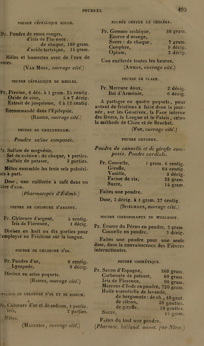 ■493 POUDRE CEPHALIQUE ROUGE. POUDRE CONTRE LE CHOLERA. Pr. Poudre de roses rouges, d’iris de Floi ence : de chaque, 180 grani. d’acide lartrique, 15gram. Mêlez et humectez avec de l’eau de roses. (Yan Mons, ouvrage cite.) Pr. Gomme arabique, Ecorce d orange, Sucre : de chaque, Camphre, Opium, 30 gram. 7 gram. 9 décig. 3 décig. Une cuillerée toutes les heures. (Ammon, ouvrage cité.) POUDRE CÉPHALIQUE DE S1EDLER. Pr. Pivoine, 6 déc. à 1 gram. 25 centig. Oxide de zinc, 5 à 7 décig. Extrait de jusquiame, 6 à 12 centig. Recommandé dans l’Epilepsie. (Radius, ouvrage cité.) POUDRE DE CHELTENHAM. POUDRE DE CLARK. Pr. Mercure doux, 2 décig. Bol d’Arménie, 0 décig. A partager en quatre paquets, pour autant de frictions à faire dans la jour- née, sur les Gencives, la Face interne des lèvres, la Langue et le Palais, selon la méthode de Clare et de Brachet. (For, ouvrage cité.) Poudre saline composée. ?c. Sulfate de magnésie. Sel de cuisine : de chaque, 4 parties. Sulfate de potasse, 3 parties. Mêlez ensemble les trois sels pulvéri- sés à part. Dose , une cuillerée à café dans un litre d’eau. [Pharmacopée d'Edimh.) POUDRE DE CHLORURE D’ARGENT. POUDRE CONTENT. Poudre de cannelle cl de girojle com- posée. Poudre cordiale. Pr. Cannelle, Girofle, Vanille, Farine de riz, Sucre, Faites une poudre. 1 gram. G centig. 04 centig. 3 décig. 23 gram. 15 gram. Dose, 3 décig. à 1 gram. 27 centig. (Sfielmann, ouvrage cité.) Pr. Chlorure d’argent, 5 centig. Iris de Florence, 1 décig. Divisez en huit ou dix parties pour 'employer en Frictions sur la langue. POUDRE DE CHLORURE d’or. POUDRE CORROBORANTE DE AVERLHOFF. Pr. Écorce du Pérou en poudre, 2 gram. Cannelle en poudre, 3 décig. Faites une poudre pour une seule dose, dans la convalescence des Fièvres intermittentes. Pr. Poudre d’or, 6 centig. Ljcopode, 9 décig. Divisez en seize paquets. (Radius, ouvrage cité.) ►TOI DRE DE CHLORURE D’oR ET DE SODIUM. * ’r. Chlorure d’or et de sodium, t partie. Uis, 2 parties. Mêlez. (Magendie, ouvrage cité.) POUDRE COSMÉTIQUE. Pr, Savon d’Espagne, 360 gram. Carbonate de potasse, 60 gram. Iris de Florence, 90 grain. Marrons d’Inde en poudre, 720 grain. Huile essentielle de lavande, de bergamote : de ch , 40 goût de citron, 30 gouttes, de girofle, 10 gouttes. Sucre, 15 gram. Faites du tout une poudre. [Pharmac, holland, annot. par Nient.)