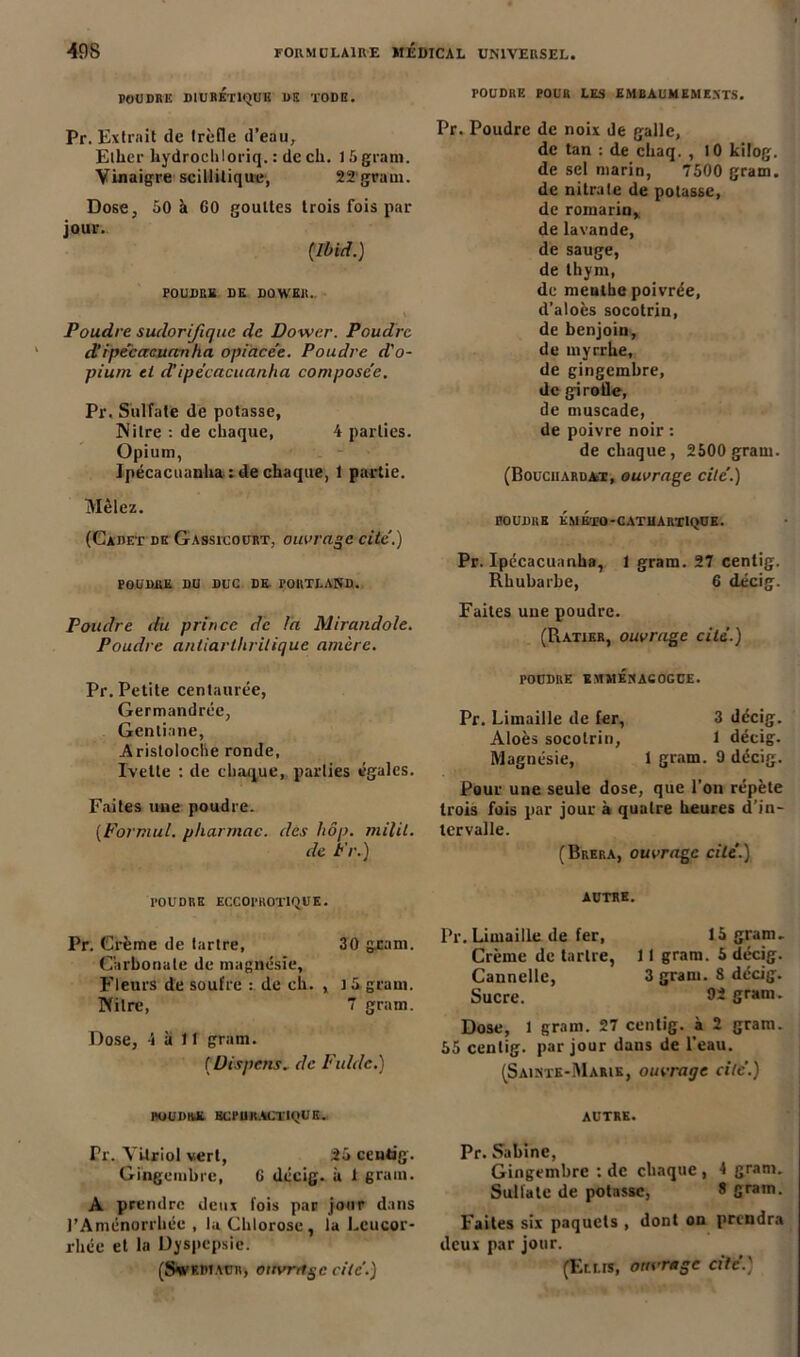 POUDRE DIURETIQUE US TODH. POUDRE POUR LES EMBAUMEMENTS. Pr. Extrait de trèfle d’eau, Ether hydrocliloriq. : de ch. 15 grain. Vinaigre scillitique, 22 grain. Dose, jour. 50 à 60 gouttes trois fois par {Ibid. ) POUDRE DE DOWER. Poudre sudorifique de Dower. Poudre cVipécacuanha opiacée. Poudre d'o- pium et d’ipécacuanha composée. Pr. Sulfate de potasse, ]\itre : de chaque, 4 parties. Opium, Ipécacuanha : de chaque, 1 partie. Mêlez. (Cadet de Gassicourt, ouvrage cité.) poudre du duc de portland. Poudre du prince de la Mirandole. Poudre antiarthritique amère. Pr. Poudre de noix de galle, de tan : de chaq. , 10 kilog. de sel marin, 7500 gram. de nitrate de potasse, de romarin, de lavande, de sauge, de thym, de menthe poivrée, d’aloès socotrin, de benjoin, de myrrhe, de gingembre, de girofle, de muscade, de poivre noir : de chaque, 2500 gram. (Bouciiardat, ouvrage cité.) BOUDRE ÉmÉtO-CATHARTIQUE. Pr. Ipécacuanha, 1 gram. 27 centig. Rhubarbe, 6 décig. Faites une poudre. (Ratier, ouvrage cité.) Pr. Petite centaurée, Germandrée, Gentiane, Aristoloche ronde, Ivetle : de chaque, parties égales. Faites une poudre. (Formul. pharmac. des hôp. milil. de Pr.) rOUDUE ÏMMÉNACOGUE. Pr. Limaille de fer, 3 décig. Aloès socotrin, 1 décig. Magnésie, 1 gram. 9 décig. Pour une seule dose, que l’on répète trois fois par jour à quatre heures d’in- tervalle. (Brera, ouvrage cité.) POUDRE ECCOI'ROTlQ.UE. Pr. Crème de tartre, 30 geam. Carbonate de magnésie. Fleurs de soufre : de ch. , 15 gram. IVilre, 7 gram. Dose, 4 à 11 gram. ( Uispens. de Fulde.) AUTRE. Pr. Limaille de fer, 15 gram. Crème de tartre, 11 gram. 5 décig. Cannelle, 3 gram. 8 décig. Sucre. 92 gram. Dose, 1 gram. 27 centig. à 2 gram. 55 centig. par jour dans de l’eau. (Sainte-Marie, ouvrage cité.) POUDRE ECPURACTIQUE. Pr. Vitriol vert, 25 centig. Gingembre, 6 décig. à 1 grain. A prendre deux fois par jour dans l’Aménorrhée , la Chlorose, la Leucor- rhée et la Dyspepsie. AUTRE. Pr. Sabine, Gingembre : de chaque , 4 gram. Sulfate de potasse, 8 gram. Faites six paquets , dont on prendra deux par jour.