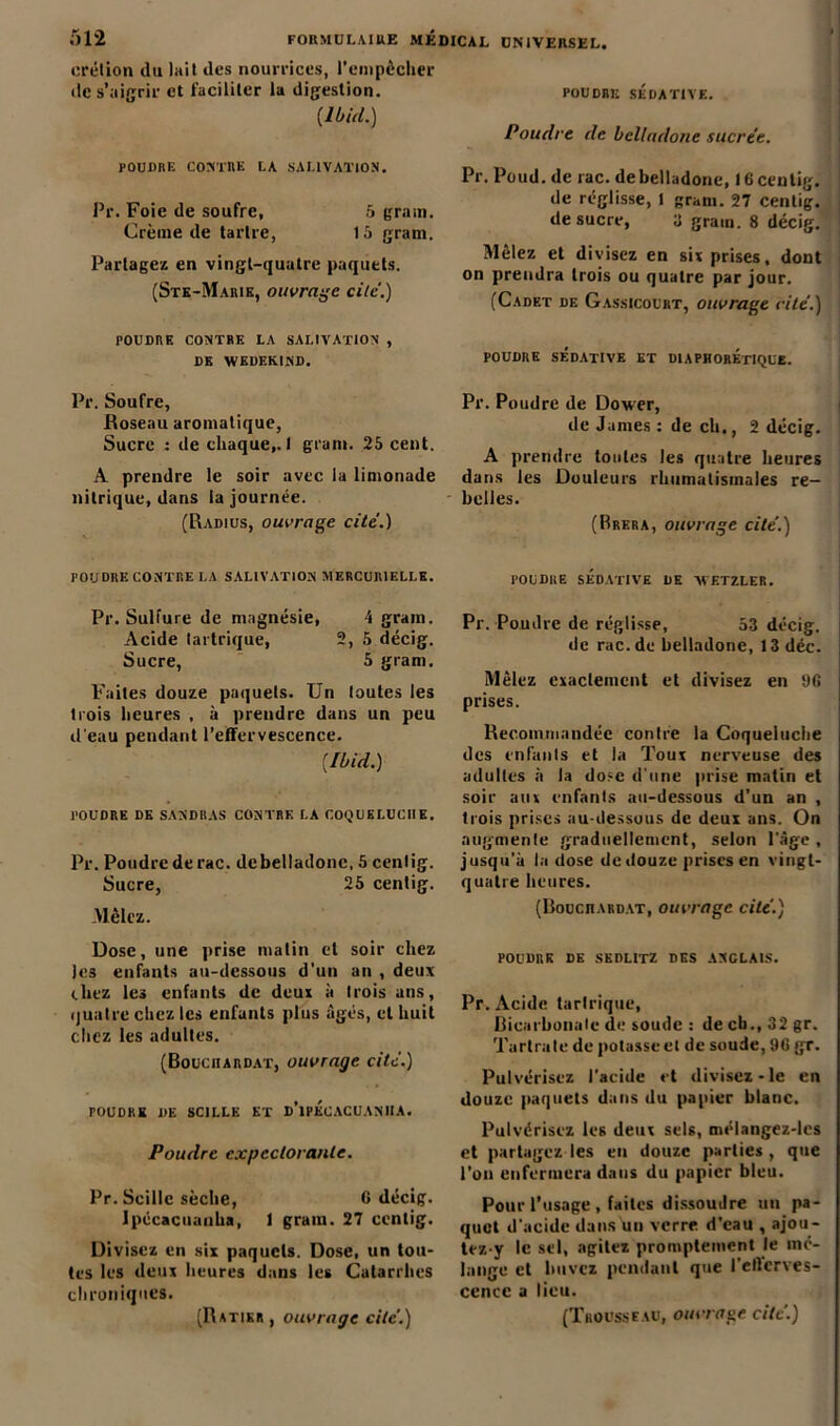 erétion du lait des nourrices, l’empêcher de s’aigrir et faciliter la digestion. {Ibid.) POUDRE CONTRE LA SALIVATION. Pr. Foie de soufre, 5 grain. Crème de tartre, 15 grani. Partage» en vingt-quatre paquets. (Ste-Marie, ouvrage cite.) POUDRE CONTRE LA SALIVATION , DK WKDEKIND. Pr. Soufre, Roseau aromatique, Sucre : de chaque,.! grani. 25 cent. A prendre le soir avec la limonade nitrique, dans la journée. (Radius, ouvrage cité.) POUDRE CONTRE LA SALIVATION MERCURIELLE. Pr. Sulfure de magnésie, 4 grain. Acide lartrique, 2, 5 décig. Sucre, 5 gram. Faites douze paquets. Un toutes les trois heures , à prendre dans un peu d'eau pendant l’effervescence. (Ibid.) POUDRE DE SANDRAS CONTRE LA COQUELUCHE. Pr. Poudre de rac. debelladonc. 5 centig. Sucre, 25 centig. Mêlez. Dose, une prise matin et soir chez les enfants au-dessous d'un an , deux chez les enfants de deux à trois uns, quatre chez les enfants plus âgés, et huit citez les adultes. (Bouciiardat, ouvrage cité.) FOUDRE DE SCILLK ET d’iPKCACUANIIA. Poudre expectorante. Pr. Scille sèche, G décig. Ipécacuaiiha, 1 gram. 27 centig. Divisez en six paquets. Dose, un tou- tes les deux heures dans les Catarrhes chroniques. UNIVERSEL. POUDRE SÉDATIVE. Poudre de belladone sucrée. Pr. Poud. de rac. debelladonc, 16centig. de réglisse, t gram. 27 centig. de sucre, a grain. 8 décig. Mêlez et divisez en six prises, dont on prendra trois ou quatre par jour. (Cadet de Gassicourt, ouvrage rite.) POUDRE SÉDATIVE ET DIAPHOREtIQUE. Pr. Poudre de Dower, de James : de ch., 2 décig. A prendre toutes les quatre heures dans les Douleurs rhumatismales re- belles. (Brera, ouvrage cité.) POUDRE SÉDATIVE DE VVETZLER. Pr. Poudre de réglisse, 53 décig. de rac.de belladone, 13 déc. Mêlez exactement et divisez en 9G prises. Recommandée contre la Coqueluche des enfants et la Toux nerveuse des adultes à la dose d'une prise matin et soir aux enfants au-dessous d’un an , trois prises au-dessous de deux ans. On augmente graduellement, selon l’âge , jusqu'à lactose de douze prises en vingt- quatre heures. (Bouciiardat, ouvrage cité.) POUDRE DE SEDLITZ DES ANGLAIS. Pr. Acide tarlrique. Bicarbonate de soude : de cb., 32 gr. Tartrate de potasse et de soude, 96 gr. Pulvérisez l’acide et divisez-le en douze paquets dans du papier blanc. Pulvérisez les deux sels, mélangez-lcs et partagez les en douze parties, que l’on enfermera dans du papier bleu. Pour l’usage , faites dissoudre un pa- quet d'acide dans un verre d’eau , ajou- tez-y le sel, agitez promptement le mé- lange et buvez pendant que l'eftcrves- cence a lieu.