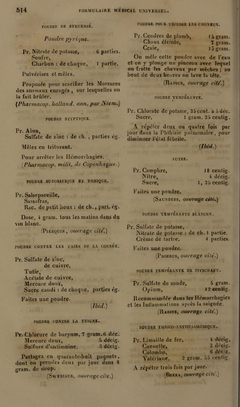 POUDRE DE STRUKNSÉ. Poiulrc pj riijue. Pr. Nitrate de potasse, 6 parties. Soufre, Charbon : de chaque, 1 partie. Pulvérisez et mêlez. Proposée pour scarifier les Morsures des animaux enragés , sur lesquelles on la fait brûler. (Pharmacop. holland. ann. par Niem.) POUDRE STYPTIQUE. Pr. Alun, Sulfate de zinc : de ch. , parties ég. Mêlez en triturant. Pour arrêter les Hémorrhagies. (Pharmacop. milit. de Copenhague.) POUDRE SUDORIFIQUE ET TONIQUE. Pr. Salsepareille, Sassafras, Rue. de petit houx : de ch., pari. ég. Dose, 4 grain, tous les matins dans du vin blanc. (Pikrquin , ouvrage cite.) TOUDRE CONTRE LES TAIES DE LA CORNEE, Pr. Sulfate de zinc, de cuivre, Tutie., Acétate de cuivre, Mercure doux, Sucre candi : de chaque, parties ég. Faites une poudre. [Ibid.) POUDRE contre la teigne. Pr. Chlorure de baryum, 7 gram.6 déc. Mercure doux, 5 décig. Sulfure d’unliinoine, 3 décig. Partagez en quarante-huit paquets, dont on prendra deux par jour dans 8 gram. de sirop. (SxvKDiAUR, ouvrage cite.) TOUDRE I'OUR TEINDRE LES CHEVEUX. Pr. Cendres de plomb, 1 à grain. Chaux éteinte, 7 gram. Craie, 15 gram. On mêle celle poudre avec de l’eau et on y plonge un pinceau avec lequel on frotte tes cheveux par mèches ; au bout de deux heures on lave la tète. (Radius, ouvrage cite.) POUDRE TEMPÉRANTE. Pr. Chlorate de potasse, 35cent, à 5 déc. Sucre, 1 gram. 25 ceutig. A répéter deux ou quaire fois par jour dans la Phthisie pulmonaire, pour diminuer l’état fébrile. [Ibid.) AUTRE. Pr. Camphre, 18 cenlig. Nitre, 4 décig. Sucre, l,25centig. Faites une poudre. (Saunders, ouvrage cité.) POUDRE TEMPERANTE BLANCHE. Pr. Sulfate de potasse, Nitrate de potasse : de ch. t partie. Crème de tartre, 4 parties. Faites une poudre. (Proebus, ouvrage cite.) poudre tempérante de fitschatt. Pr. Sulfate de soude, 5 gram. Opium, 13 cenlig. Recommandée dans les Hémorrhagies et les Inflammations après la saignée. (Radius, ouvrage cite.) POUDRE JTONICO-ANTISPASMODIQUE. Pr. Limaille de fer, 4 décig. Cannelle, 3 décig. Colombo, 0 décig. Valériane, î gram. 55 cenlig. A répéter trois fois par jour. Brera, ouvrage a U '.)