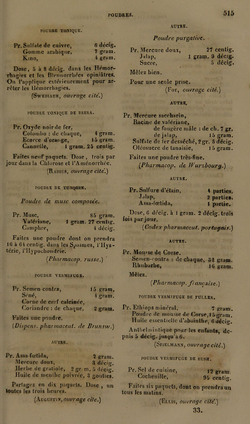 POUDRE TONIQUE. Pr. Sulfale de cuivre, 6 décig. Gomme arabique, 7 grain. Kino, 4 grain. Dose, 5 à 8 décig. dans les Hémor- rhagies et les Btennorrhées opiniâtres. On l’applique extérieurement pour ar- rêter les Hémorrhagies. (Sxvkdiaur, ouvrage cité.) POUDRE TONIQUE DE BRKRA. Pr. Oxyde noir de fer, Colombo : de chaque, 4 gram. Ecorce d’orange, 15 gram. Cannelle, 1 gram. 25 cenlig. Faites neuf paquets. Dose , trois par jour dans la Chlorose et l’Amcnorrhée. (Radius, ouvrage cite.) POUDRE DE TUNQU1N. Poudre de musc composée. Pr. Musc, 85 gram. Valériane, 1 gram. 27 cenlig. Camphre, 4 décig. Faites une poudre dont on prendra 16 à 64 cenlig. dans les Spasmes, l'Hys- térie, rHypochomtrie. (Pharmacop. russe.) TOUDRE VERMIFUGE. Pr. Semen contra, 15 gram. Séné, 4 gram. Corne de cerf calcinée, Coriandre : de chaque, 2 gram. Faites une poudre. (Dispens. pharmaceul. de Brunsw.) AUTRE. Pr. Assa fœlida, 2 gram. Mercure dont, 3 décig. Herbe de graliole, 2 gr m. 5 décig. Jluile de nienlhc poivrée, 3 gouttes. Partagez en dix paquets. Dose , un toutes les trois heures. (Augustin, ouvrage cite.) autre. Poudre purgative. Pr. Mercure doux, 27 cenlig. Jalap, 1 gram- 9 décig. Sucre, 5 décig. Mêlez bien. Pour une seule prise. (For, ouvrage cité.) AUTRE. Pr. Mercure saerharin, Racine de valériane, de fougère mâle : de ch. 7 gr. de jalap, J 5 gram. Sulfate de 1er desséché, 2 gr. 5 décig. Oléosucre de lanaisie, 15 gram. Faites une poudre très-fine. (Pharmacop. de W uvzbourg.) autre. Pr. Sulfure d’étain, 4 parties. Jalap, 2 parties. Assa-t'œtida, l partie. Dose, 6 décig. à 1 gram. 2 décig. trois fois par jour. (Codex pharmaceut. portugais.) AUTRE. Pr. Mousse de Corse. Semen-rontra : de chaque, 32 gram. Rhubarbe, 16 gram. Mêlez. (Pharmacop. française.) POUDRE VERMIFUGE DE FULLER. Pr. Elhiops minéral, 7 gram. Poudre de mousse de Corse, 15 gram. Huile essentielle d’absinthe, 6 décig. Anthelminlique pour les enfants, de- puis 5 décig. jusqu’à 6. (Spielmann, ouvrage cité.) poudre vermifuge de RUSH. Pr. Sel de cuisine, 12 gram. Cochenille, 95 centig. Faites six paquets, dont on prendra un tous les matins. (Elus, ouvrage cite'.) 33.