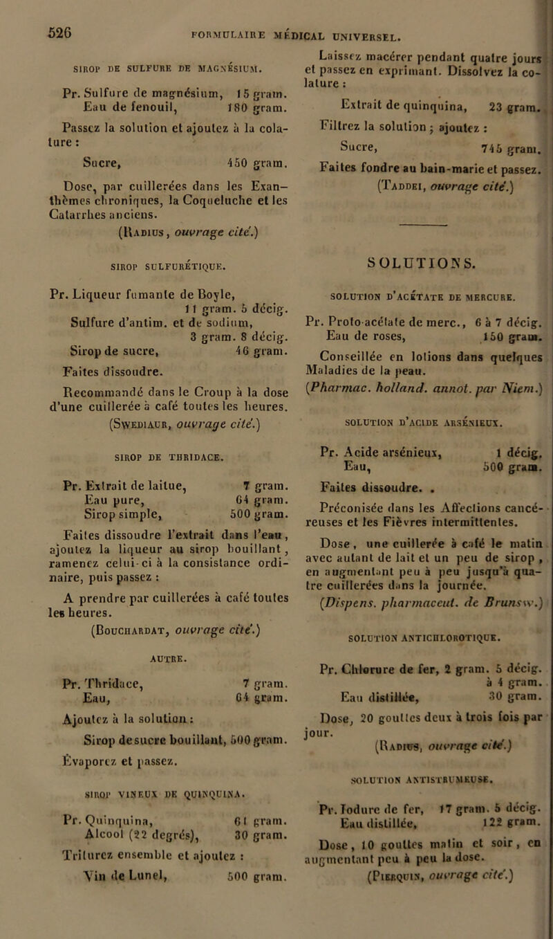 SIROP DE SULFURE DE MAGNESIUM. Pr. Sulfure de magnésium, 15 grain. Eau de fenouil, 180 grnm. Passez la solution et ajoutez à la cola- ture : Sucre, 450 gratn. Dose, par cuillerées dans les Exan- thèmes chroniques, la Coqueluche et les Catarrhes anciens. (Uadius , ouvrage cité.) SIROP sulfurétique. Pr. Liqueur fumante de Boyle, 11 gram. 5 décig. Sulfure d’antim. et de sodium, 3 gram. 8 décig. Sirop de sucre, 4691801. Faites dissoudre. Recommandé dans le Croup à la dose d’une cuillerée à café toutes les heures. (SwEDiACR, ouvrage cité.) SIROP DE TBRIDACE. Pr. Exlrait de laitue, T gram. Eau pure, G4 gram. Sirop simple, 500 gram. Faites dissoudre l’extrait dans l’eau, ajoutez la liqueur au sirop bouillant, ramenez celui-ci à la consistance ordi- naire, puis passez : A prendre par cuillerées à café toutes les heures. (Bouciiardat, ouvrage cité.) autre. Pr. Thridace, 7 gram. Eau, G4 gram. Ajoutez à la solution; Sirop de sucre bouillant, 500 gram. Évaporez et passez. SIROP VINEUX DE QUINQUINA. Pr. Quinquina, 61 grain. Alcool (22 degrés), 30 gram. Triturez ensemble et ajoutez : Laissez macérer pendant quatre jours et passez en exprimant. Dissolvez la co- lature : Extrait de quinquina, 23 gram. Filtrez la solution ; ajoutez : Sucre, 745 gram. Faites fondre au bain-marie et passez. (Taddei, ouvrage cité.) SOLUTIONS. SOLUTION D’ACETATE DE MERCURE. Pr. Proto-acétate de merc., 6 à 7 décig. Eau de roses, 150 gram. Conseillée en lotions dans quelques Maladies de la peau. (.Pharmac. holland. annot. par Nient.) SOLUTION D’ACIDE ARSENIEUX. Pr. Acide arsénieux, 1 décig. Eau, 500 gram. Faites dissoudre. . Préconisée dans les Affections cancé- reuses et les Fièvres intermittentes. Dose, une cuillerée à café le matin avec autant de lait et un peu de sirop , en augmentant peu à peu jusqu'à qua- tre cuillerées dans la journée. (Dispens. pharmac eut. de Brunsw.) SOLUTION ANTICRLOROTIQUK. Pr. Chlorure de fer, 2 gram. 5 décig. à 4 gram. Eau distillée, 30 gram. Dose, 20 gouttes deux à trois fois par jour. (Radius, ouvrage cité.) SOLUTION ANTISTBl MEUSE. Pr. Todurc de fer, »7 gram. 5 décig. Eau distillée, 122 gram. Dose, 10 gouttes malin et soir, en augmentant peu k peu la dose.