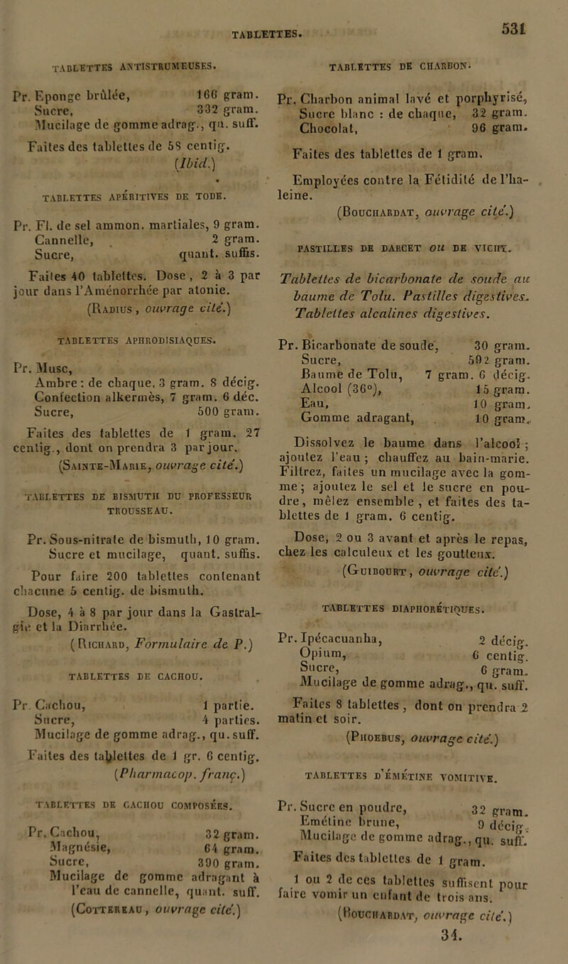 tablettes antistrumeuses. Pr. Eponge brûlée, IGG grain. Sucre, 332 gram. ^Mucilage de gomme adrag., qu. suff. Faites des tablettes de 58 centig. (Ibid.) tablettes apkritives de tode. Pr. Fl. de sel ammon. martiales, 9 gram. Cannelle, 2 gram. Sucre, quant, suffis. Faites 40 tablettes. Dose, 2 à 3 par jour dans l’Aménorrhée par atonie. (Radius , ouvrage vile.) tablettes aphrodisiaques. Pr. Musc, Ambre: de chaque, 3 gram. 8 décig. Confection alkermès, 7 gram. 6 déc. Sucre, 500 gram. Faites des tablettes de 1 gram. 27 centig., dont on prendra 3 par jour. (Sainte-Marie, ouvrage cité.) tablettes de bismuth du professeur TROUSSEAU. Pr. Sous-nitrate de bismuth, 10 gram. Sucre et mucilage, quant, suffis. Pour faire 200 tablettes contenant chacune 5 centig. de bismuth. Dose, 4 à 8 par jour dans la Gastral- gie et la Diarrhée. (Richard, Formulaire de P.) TABLETTES DE CACHOU. Pr. Cachou, 1 partie. Sucre, 4 parties. Mucilage de gomme adrag., qu.suff. Faites des tablettes de 1 gr. G centig. (Pharmaco]). franç.) TABLETTES DE CACHOU COMPOSEES. Pr. Cachou, 32 gram. Magnésie, 64 gram. Sucre, 390 gram. Mucilage de gomme adrag,mt à l’eau de cannelle, quant, suff. (Cotterhau, ouvrage cité.) TABLETTES DE CHARBON. Pr. Charbon animal lavé et porphyrisé, Sucre blanc : de chaque, 32 gram. Chocolat, 96 gram. Faites des tablettes de 1 gram. Employées contre la Fétidité de l’ha- leine. (Bouciiardat, ouvrage cité.) pastilles de darcet ou de vicht. Tablettes de bicarbonate de soude au baume de Tolu. Pastilles digestives. Tablettes alcalines digestives. Pr. Bicarbonate de soucie, 30 gram. Sucre, 59 2 gram. Baume de Tolu, 7 gram. 6 décig. Alcool (36°), 15 gram. Eau, 10 gram. Gomme adragant, 10 gram. Dissolvez le baume dans l’alcooî ; ajoutez l'eau ; chauffez au bain-marie. Filtrez, faites un mucilage avec la gom- me ; ajoutez le sel et le sucre en pou- dre, mêlez ensemble, et faites des ta- blettes de 1 gram. 6 centig. Dose, 2 ou 3 avant et après le repas, chez les calculeux et les goutteux. (Guibourt, ouvrage cité.) TABLETTES DIAPHORETIQUES. Pr. Ipécacuanha, 2 de'ciV. Opium, g centig. Sucre, g gram. Mucilage de gomme adrag., qu. suff. Faites 8 tablettes , dont on prendra 2 matin et soir. (Phoebus, ouvrage cité.) TABLETTES d’ÉMETINE VOMITIVE. Pr. Sucre en poudre, 32 gram. Emétine brune, 9 décip-* Mucilage de gomme adrag., qu. suff. Faites des tablettes de 1 gram. 1 ou 2 de ces tablettes suffisent pour faire vomir un enfant de trois ans. (Bouciiardat, ouvrage cité.) 34]