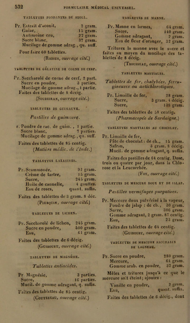 TABLETTES FONDANTES DE STOLL. TABLETTES DE MASSE. Pr. Evtrait d'aconit, 2 gram. GaVuc, 15 gram. Antimoine cru, 22 gram. Sucre blanc, 37 gram. Mucilage de gomme adrag., qu. suff. Pour faire 60 tablettes. (Radius, ouvrage cite'.) TABLETTES DE GELATINE DE CORNE DE CERF. Pr. Saccbarolé de corne de cerf, 2 part. Sucre en poudre, 3 parties. Mucilage de gomme adrag., 1 partie. Fuites des tablettes de 8 décig. (Soubeiran, ouvrage cite.) TABLETTES DE GUIMAUVE. Pastilles de guimauve. Pr. Manne en larmes, 64 gram. Sucre, 140 gram. Gomme adragant, ? gram. Eau de fleur d’oranger, 32 gram. Triturez la manne avec le sucre et faites au moyen du mucilage des ta- bleltes'de 8 décig. (Trousseau, ouvrage cite.) TABLETTES MARTIALES. Tablettes de fer, chalybees, ferru- gineuses ou antichlorotiques. Pr. Limaille de fer, 28 gram. Sucre, 3 gram. 4 dccig. Sucre, 138 gram. Faites des tablettes de 58 centig» (.Pharmacopée de Sardaigne.) r. Poudre de rac. de guim. , 1 partie. Sucre blanc, 7 parties. Mucilage de gomme adrag., qu. suff. Faites des tablettes de 85 centig. (Matière midic. de L’Inde.) TABLETTES LAXATIVES. Pr. Scammonée, Crème de tartre, Sucre, Huile de cannelle, Eau de roses, 92 gram. 1 5 gram. 245 gram. 4 gouttes, quant, suffis. Faites des tablettes de 3 gram. 8 déc. (Pierquin , ouvrage cite'.) tablettes de liciien. Pr. Saccbarolé de lichen, 245 gram. Sucre en poudre, 500 gram. Eau, Cl gram. Faites des tablettes de G décig. (Gcibourt, ouvrage cite'.) tablettes martiales au chocolat. Pr. Limaille de fer, Pâte de chocolat : de ch., 1 5 gram. Safran, 3 gram. 8 décig. Mucil. de gomme adragant, q. suffis. Faites des pastilles de G4 ccntig. Dose, trois ou quatre par jour, dans la Chlo- rose et la Leucorrhée. (For, ouvrage cite.) tablettes de mercure doux et de jalap. Pastilles vermifuges purgatives. Pr. Mercure doux pulvérise a la vapeur. Poudre de jalap : de ch., 30 gram. Sucre, 30G gram. Gomme adragant, 2 gram. 87 ccntig. Eau, 23 gram. Faites des tablettes de 64 centig. (Guibourt, ouvrage cite.) tablettes de mercure saccharin DE LAGNEAU. TABLETTES DE MAGNÉSIE. Tablettes antiacides. Pr Magnésie, 3 parties. Sucre, IG parties. Mucil. de gomme adragant, q. suffis. Faites des tablettes de 85 centig. (Cottereau, ouvrage cita.) Pr. Sucre en poudre, 280 gram. Mercure, G4 gram. Gomme arab. en poudre, 32 gram. Mêlez et triturez jusqu’à ce que le mercure soit éteint; ajoutez : Vanille en poudre, 2 gram. Eau, quant, suffis. Faites des tablettes de G décig., dont