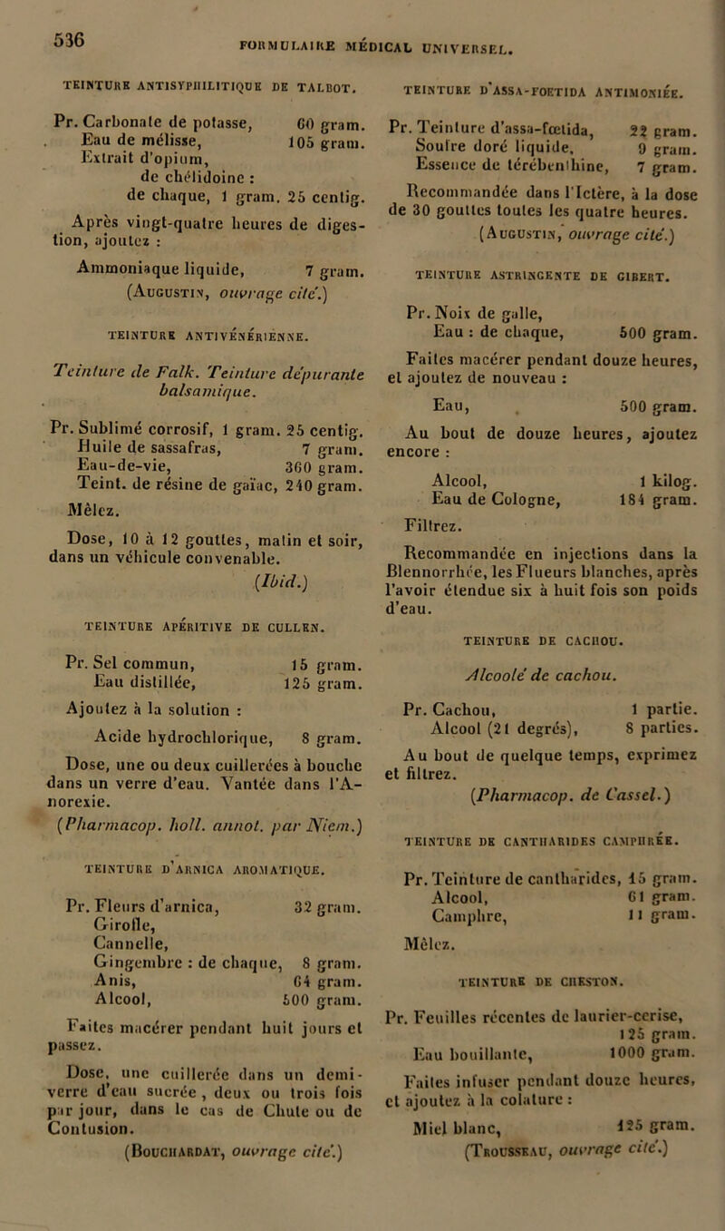 FORMULAIRE MEDICAL UNIVERSEL. TEINTURE ANTIS VPIIILITIQUE DE TALBOT. Pr. Carbonate de potasse, CO gram. Eau de mélisse, 105 grain. Extrait d’opium, de chélidoine : de chaque, 1 gram. 25 cenlig. Après vingt-quatre heures de diges- tion, ajoutez : Ammoniaque liquide, 7 grain. (Augustin, ouvrage, cite.) TEINTURE ANTIVÉNÉRIENNE. Teinture cle Falk. Teinture dépurante balsamique. Pr. Sublimé corrosif, 1 gram. 25 centig. Huile de sassafras, 7 gram. Eau-de-vie, 3G0 gram. Teint, de résine de gaïuc, 2/i0gram. Mêlez. Dose, 10 à 12 gouttes, malin et soir, dans un véhicule convenable. (Ibid.) TEINTURE APÉRITIVE LE CULLEN. Pr. Sel commun, 15 gram. Eau distillée, 125 gram. Ajoutez h la solution : Acide hydroclilorique, 8 gram. Dose, une ou deux cuillerées à bouche dans un verre d’eau. Vantée dans l’A- norexie. (Pharmacop. holl. annot. par Nient.) TEINTURE d’arnica AROMATIQUE. Pr. Fleurs d’arnica, 32 gram. Girolle, Cannelle, Gingembre : de chaque, 8 gram. Anis, G4 gram. Alcool, 500 gram. Faites macérer pendant huit jours et passez. Dose, une cuillerée dans un demi- verre d'eau sucrée , deux ou trois fois par jour, dans le cas de Chute ou de Contusion. (Bouciiardat, ouvrage cité.) TEINTURE d’aSSA-FOETIDA ANTIMOKIÉE. Pr. Teinture d’assa-fœtida, 22 gram. Soufre doré liquide. 9 grain. Essence de térébenthine, 7 gram. Recommandée dans l'Ictère, à la dose de 30 gouttes toutes les quatre heures. (Augustin, ouvrage cité.) TEINTURE ASTRINGENTE DE G1BERT. Pr. Noix de galle, Eau : de chaque, 500 gram. Faites macérer pendant douze heures, et ajoutez de nouveau : Eau, 500 gram. Au bout de douze heures, ajoutez encore : Alcool, 1 kilog. Eau de Cologne, 184 gram. Filtrez. Recommandée en injections dans la Blennorrhée, les Flueurs blanches, après l’avoir étendue six à huit fois son poids d’eau. TEINTURE DE CACI10U. Alcoolé de cachou. Pr. Cachou, 1 partie. Alcool (2t degrés), 8 parties. Au bout de quelque temps, exprimez et filtrez. (Pharmacop. de Cassel.) TEINTURE DE CANTHARIDES CAMPHREE. Pr. Teinture de cantharides, 15 gram. Alcool, G1 gram. Camphre, U gram. Mêlez. TEINTURE DE C1IKSTON. Pr. Feuilles récentes de laurier-cerise, I 25 gram. Eau bouillante, 1000 gram. Faites infuser pendant douze heures, cl .ajoutez à la coïaturc : Miel blanc, 125 gram. (Trousseau, ouvrage cité.)