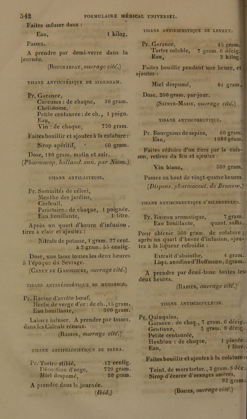 Faites infuser dans : Eau, 1 kilog. Passez. A prendre par demi-verre dans la journée. (Bouciurdat, ouvrage cite.) TISANE ANTIICTEIUQUE DH SÏDENIIAM. Pr. Garance, Curcuma : de chaque, 30 grain. Chélidoine, Petite centaurée : de ch., 1 poign. Eau, Vin : de chaque, 720 grain. Faites bouillir et ajoutez à la colature : Sirop apéritif, ' GO gram. Dose, 180 gram. malin et soir. (.Pharmacop. holland. ann. par Nient.) TISANE ANT1LA1TEUSE, / Pr. Sommités de céleri, Menthe des jardins, Cerfeuil, Pariétaire : de chaque, 1 poignée. Eau bouillante, 1 litre. Après un quart d’heure d’infusion , tirez à clair et ajoutez : Nitrate de potasse, 1 gram. 27 cent. à 2 gram. 55 cenlig. Dose, une lasse toutes les deux heures à l’époque du Sevrage. (Cadet de Gassicourt, ouvrage cite.) TISANE ANT1NEPIIRÉTIQUE DE MUIIRBECK. Pr. Racine d’arrôte bœuf, Herbe de verge d’or: decli.,15gram. Eau bouillante, 3G0 gram. Laissez infuser. A prendre par tasses, dans les Calculs rénaux. (Radius, ouvrage cite.) TISANE ANTIPHLOGISTIQUE DE BRERA. Pr. Tartre stibié, 12 cenlig. Décoction d’orge, 720 gram. Miel despumé, 30 gram. A prendre dans la journée. [Ibid.) TISANE ANT1 RACHITIQUE DE LEVRET. Pr. Garance, 15 gram.'i Tartre soluble, 7 gram. G décig.9 Eau, 2 kilog.l Faites bouillir pendant une heure, et fl ajoutez : Miel despumé, 6t gram. Dose, 250 gram. par jour. (Sainte-Marie, ouvrage cite.) TISANE ANTISCORBUTIQCE. # Pr. Bourgeons de sapins, G0 gram. Eau, 1080 gram. Faites réduire d’un tiers par la cuis- son, retirez du feu et ajoutez : Vin blanc, 360 gram. Passez au bout de vingt-quatre heures. [Dispens. pharmaceut. de Brunsw.) ' TISANE ANTISCORBUTIQUE d’iULDENDRAND. Pr. Roseau aromatique, 7 gram. Eau bouillante, quant, suffis. Pour obtenir 360 gram. de colature;: après un quart d’heure d’infusion, ajou- tez à la liqueur refroidie : Extrait d’absinthe, 1 gran». Liqu. anodine d’Hofl'uiann, 2gram. A prendre par demi-lasse toutes les- deux heures. (Radius, ouvrage cite'.) tisane antiscrofoleusk. Pr. Quinquina, Garance: de cliaq., 7 gram. G dccig. Gentiane, 3 gram. 8 décig. Petite centaurée, Houblon : de chaque, 1 pincée. Eau, 1 Faites bouillir et ajoutez à la colature: Teint, de mars tartar., 3 gram. S déc. Sirop d’écorce d’oranges amères, 92 granu