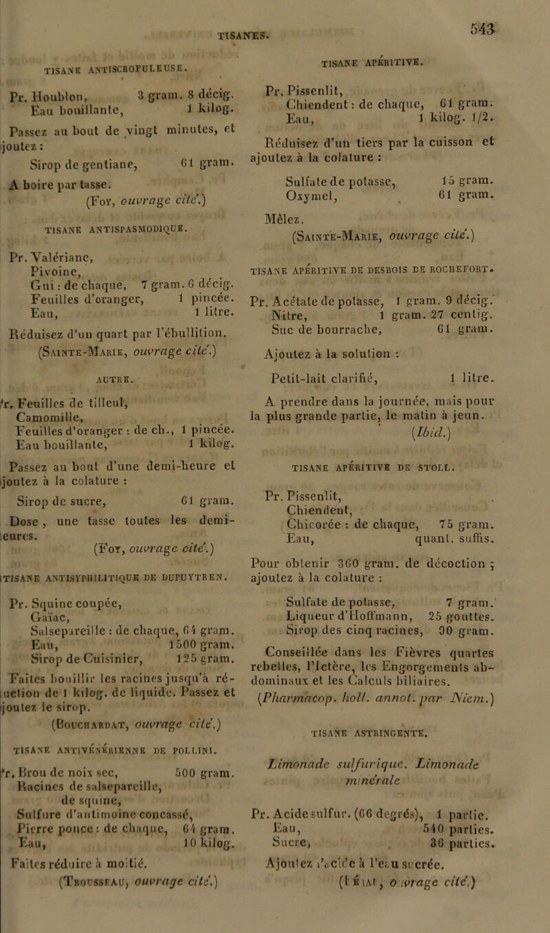 TISANE ANTISCROFULEUSE. Pr. Houblon, 3 gram. S décig. Eau bouillante, 1 kilog. Passez au bout de vingt minutes, et joutez : Sirop de gentiane, Cl gram. A boire par tasse. (For, ouvrage cite’.) TISANE ANTISPASMODIQUE. Pr. Valériane, Pivoine, Gui : de chaque, 7 gram. G décig. Feuilles d’oranger, 1 pincée. Eau, 1 litre. Réduisez d’un quart par l’ébullition. (Sainte-Marie, ouvrage cite.) AUTRE. ;’r. Feuilles de tilleul, Camomille, Feuilles d’oranger : de ch., 1 pincée. Eau bouillante, 1 kilog. Passez au bout d’une demi-heure et ijoutez à la colature : Sirop de sucre, Cl gram. Dose, une tasse toutes les demi- eurcs. (For, ouvrage cite’.) [TISANE ANTISraiILlTIQUE DE DUrUYTREN. Pr. Squine coupée, Gaïac, Salsepareille : de chaque, 64 gram. Eau, 1500 gram. Sirop de Cuisinier, 125 gram. Faites bouillir les racines jusqu’à ré- luclion de 1 kilog. de liquide. Passez et [joutez le sirop. (Bouciiardat, ouvrage cité.) tisane antivénérienne de pollini. ’r. Brou de noix sec, 500 gram. Racines de salsepareille, de sqtnne, Sulfure d’antimoine concassé, Pierre ponce; de chaque, G4 gram. Eau, 10 kilog. Faites réduire à moitié. (Trousseau, ouvrage cité.) TISANE ArÉRITIVE. Pr. Pissenlit, Chiendent: de chaque, G1 gram. Eau, 1 kilog. 1/2. Réduisez d’un tiers par la cuisson et ajoutez à la colature : Sulfate de potasse, 15 gram. Oxymel, G1 gram. Mêlez. (Sainte-Marie, ouvrage cite.) tisane aperitive de desbois de rociiefort. Pr. Acétate de potasse, l gram. 9 décig. Nitre, 1 gram. 27 centig. Suc de bourrache, G1 gram. Ajoutez à la solution : Petit-lait clarifié, 1 litre. A prendre dans la journée, mais pour la plus grande partie, le matin à jeun. [Ibid.) TISANE APÉRITIVE DE STOLL. Pr. Pissenlit, Chiendent, Chicorée : de chaque, 75 gram. Eau, quant, suffis. Pour obtenir 3G0 gram. de décoction ; ajoutez à la colature : Sulfate de potasse, 7 gram. Liqueur d’Hoffmann, 25 gouttes. Sirop des cinq racines, 90 gram. Conseillée dans les Fièvres quartes rebelles, l’Ictère, les Engorgements ab- dominaux et les Calculs biliaires. [Pharmacop. holl. annol. par JSiem.) TISANE ASTRINGENTE. Limonade sulfurique. Limonade minérale Pr. Acide sulfur. (GG degrés), 1 partie. Eau, 540 parties. Sucre, 36 parties. Ajoutez Giclée à Pe;.u sucrée. (1 ÉtAr, o.ivrage cité.)