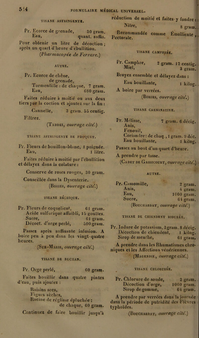 FORMULAIRE MEDICAL UNIVERSEL. TISANE ASTRINGENTE. Pr. Ecorce de grenade, 30 grain. Eau, quant, suffis. Pour obtenir un litre de décoction ; après un quart d’heure d’ébullition. (Pharmacopée de Ferrure.) AUTRE. Pr. Ecorce de chêne, de grenade, Tormenlille : de chaque, 7 grain. Eau, 080 grain. Faites réduire à moitié ou aux deux tiers par la coclion et ajoutez sur la fin : Cannelle, 3 grain. 65 centig. Filtrez. (Taddei, ouvrage cite'.) TISANE ASTRINGENTE DE FOUQUET. Pr. Fleurs de bouillon-blanc, 1 poignée. Eau, 1 litre. Faites réduire à moitié par l’ébullition et délayez dans la colalure : Conserve de roses rouges, 30 gram. Conseillée dans la Dysenterie. (Bories, ouvrage cite’.) TISANE BÉCIIIQUE. Pr. Fleurs de coquelicot, 61 gram. Acide sulfurique affaibli, 15 gouttes. Sucre, 01 gram. Décoct. d’orge perlé, 500 grain. Passez après suffisante infusion. A boire peu à peu dans les vingt-quatre heures. (Ste-Marie, ouvrage cite.) TISANE DE BUCIIAN. réduction de moitié et faites y fondre: 8 gram. ÜN'ilre, Recommandée comme Émolliente Pectorale. wa lurupLU, Pr. Camphre, Miel, 2 gram. 12 centig. 3 gram. Broyez ensemble et délayez dans : Eau bouillante, i kilog. A boire par verrées. (Bories, ouvrage cite’.) TISANE CARMINATIVE. Pr. Mélisse, 7 gram. 0 décig. Anis, Fenouil, Coriandre: de chaq., 1 gram. 9 déc. Eau bouillante, 1 kilog. Passez au bout d’un quart d’heure. A prendre par tasse. (Cadet de Gassicourt, ouvrage cite’.) Pr. Camomille, 2 gram. Anis, 4 gram. Eau, 1000 gram. Sucre, Ct gram. (Bouciiardat, ouvrage cite'.) TISANE DE CHIENDENT 10DURÉE. Pr. lodure de potassium, 3gram. 8 décig. Décoction de chiendent, i kilog. Sirop de menthe, 61 gram. A prendre dans les Rhumatismes chro- niques et les Affections vénériennes. (Magendie, ouvrage cite'.) Pr. Orge perlé, 00 gram. Faites bouillir dans quatre pintes d’eau, puis ajoutez : Raisins secs, Figues sèches, Racine de réglisse épluchée : de chaque, 00 gram. TISANE CHLORURÉE. Pr. Chlorure de soude, 2 gram. Décoction d’orge, 1000 grain. Sirop dégommé, G4 gram. A prendre par verrées dans la journée dans la période de putridité des Fièvres typhoïdes.