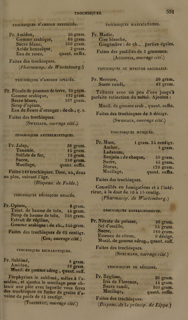 TROCHISQUES. TROCHISQUES d’amidon DKNZOÏNÉs. TROCHISQUES MASTICATOIRES. Pr. Amidon, Gomme arabique, Sucre blanc, Acide benzoïque, Eau de roses. 30 gram. 60 gram. 360 gram. 2 gram. quant, suffis. Faites des trochisques. (Pharmacop. de Wiiritbotü'g.) Pr. Mastic, Cire blanche, Gingembre : de ch., parties égales. Faites des pastilles de 2 grammes. (Augustin, ouvrage cite’.) TROCHISQUES DE MERCURE SACCHARIN. TROCHISQUES D’AMIDON OPIACES. Pr. Fécule de pommes de terre, 30 gram. Gomme arabique, 122 gram. Sucre blanc, 367 gram. Sirop d’opium, Eau de fleurs d’oranger : de cb., q. s. Faites des trochisques. (Swediaur, ouvrage cite.) Pr. Mercure, 30 gram. Sucre candi, 61 gram. Triturez avec un peu d’eau jusqu’à parfaite extinction du métal. Ajoutez : Mucil. de gomme arab., quant, suffis. Faites des trochisques de 3 décigr. (Swediaur, ouvrage cité.) TROCHISQUES ANTHELMINT1QUES. Pr. Jalap, Tanaisie, Sulfate de fer, Sucre, Mucilage, 30 gram. 45 gram. 15 gram. ISO gram. quant, suffis. Faites 240 trochisques. Dose, un, deux ou plus, suivant l’âge. (Dispens. de Fulde.) TROCHISQUES BECHIQUES OPIACES. Pr. Opium, 8 gram. Teint, de baume de tolu, 15 gram. Sirop de baume de tolu, 250 gram. Extrait de réglisse, Gomme arabique : de ch., 155gram. Faites des trochisques de 65 centigr. (Cox, ouvrage cité.) TROCHISQUES ESCHAROTIQUES. Pr. Sublimé, 8 gram Amidon, 16 gram. Mucil. de gomme adrag., quant, suffi. Porphyrisez le sublimé, mêlez à l’a- midon , et ajoutez le mucilage pour ob- tenir une pâle avec laquelle vous ferez des trochisques en forme de grains d’a- voine du poids de 15 centigr. (Trousseau, ouvrage cité.) TROCHISQUES MUSQUES. Pr. Musc, 1 gram. 25 centigr. Ambre, 4 gram. Ladanum, Benjoin : de chaque, 30 gram. Sucre, 45 gram. Slorax, 120 gram. Mucilage, quant, suffis. Faites des trochisques. Conseillés en fumigations et à l’inté- rieur, à la dose de 10 à 15 centig. [Pharmacop. de Wurtemberg.) TROCHISQUES RAFRAICHISSANTS. Pr. Nitrate de potasse, 30 gram. Sel d’oseille, l 5 gram. Sucre, 180 gram. Essence de citron, 6 décigr. Mucil. de gomme adrag., quant, suffi. Faites des trochisques. (Spielmann, ouvrage cite'.) TROCHISQUES DE REGLISSE. Pr. Réglisse, Iris de Florence, Sucre candi, Mucilage, 30 gram. 15 gram. 360 gram. quant, suffis. Faites des trochisques. (Vispcns. de la princip. de Lippe.)