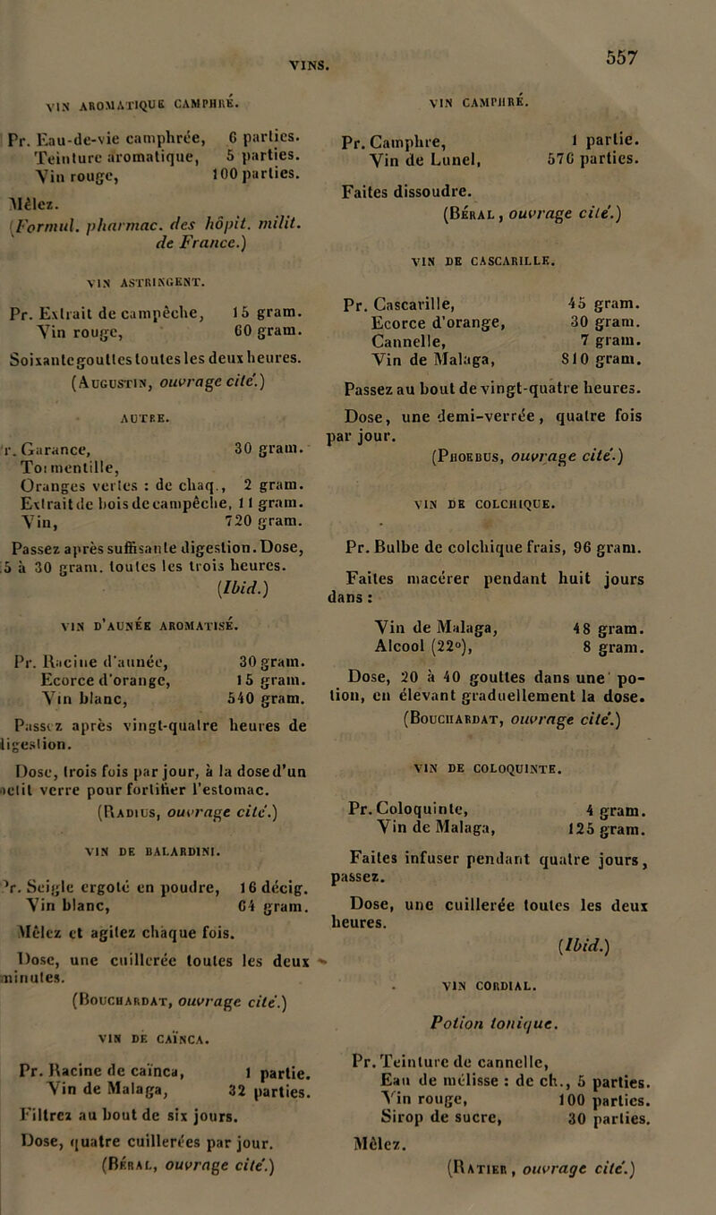 VIN AROMATIQUE CAMPHRE. VIN CAMPHRÉ. Pr. Eau-de-vie camphrée, C parties. Teinture aromatique, 5 parties. Vin rouge, 100 parties. Alèlez. Formai. pharmac. des hôpit. milit. de France.) VIN ASTRINGENT. Pr. Extrait de campêche, 15 grain. Vin rouge, GO gram. Soixantc gouttes toutes les deux heures. (Augustin, ouvrage cite'.) AUTRE. r. Garance, 30 gram. Toi menlille, Oranges vertes : de chaq., 2 gram. Extraitdc hoisdccampêclie, 11 grain. Vin, 720 gram. Passez après suffisante digestion. Dose, ;5 à 30 gram. toutes les trois heures. [Ibid.) Pr. Camphre, 1 partie. Vin de Lunel, 57C parties. Faites dissoudre. (Béral, ouvrage cite.) VIN DE CASCARILLE. Pr. Cascarille, Ecorce d’orange, Cannelle, Vin de Malaga, 45 gram. 30 gram. 7 grain. 810 gram. Passez au bout de vingt-quatre heures. Dose, une demi-verrée, quatre fois par jour. (Phoebus, ouvrage cite.) VIN DE COLCHIQUE. Pr. Bulbe de colchique frais, 96 gram. Faites macérer pendant huit jours dans : VIN d’aUNEE AROMATISÉ. Pr. Racine d'année, 30gram. Ecorce d'orange, 15 grain. Vin blanc, 540 gram. Passez après vingt-quatre heures de digestion. Dose, trois fois par jour, à la dose d’un ■relit verre pour fortifier l’estomac. (Badius, ouvrage cite.) VIN DE BAI.ARD1NI. V. Seigle ergoté en poudre, 16 décig. Vin blanc, 04 gram. Mêlez et agitez chaque fois. Dose, une cuillerée toutes les deux minutes. (Bouchardat, ouvrage cite.) VIN DF. CAÏNCA. Pr. Racine de caïnca, 1 partie. Vin de Malaga, 32 parties. Filtrez au bout de six jours. Dose, quatre cuillerées par jour. Vin de Malaga, 4 8 gram. Alcool (22°), 8 gram. Dose, 20 à 40 gouttes dans une po- tion, en élevant graduellement la dose. (Bouciiardat, ouvrage cité.) VIN DE COLOQUINTE. Pr.Coloquinte, 4 gram. Vin de Malaga, 125 gram. Faites infuser pendant quatre jours, passez. Dose, une cuillerée toutes les deux heures. [Ibid.) VIN CORDIAL. Potion ionit/ue. Pr. Teinture de cannelle, Eau de mélisse : de ch., 5 parties. Vin rouge, 100 parties. Sirop de sucre, 30 parties. Mêlez.