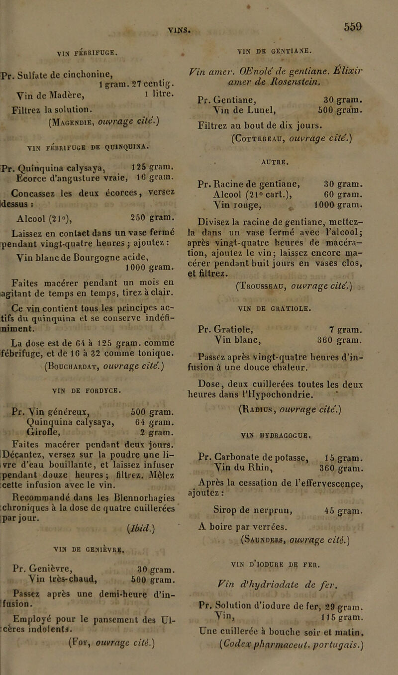 VIN FÉBRIFUGE. Pr. Sulfate de cinchoniue, 1 grain. 27 eentig. Vin de Madère, i litre. Filtrez la solution. (Magendie, ouvrage cite.) VIN FEBRIFUGE DE QUINQUINA. Pr. Quinquina calysnya, 125 gram. Ecorce d’angusture vraie, 16 grain. Concassez les deux écorces, versez [dessus : Alcool (21»), 250 gram. Laissez en contact dans un vase fermé pendant vingt-quatre heures; ajoutez: Vin blanc de Bourgogne acide, 1000 gram. Faites macérer pendant un mois en agitant de temps en temps, tirez à clair. Ce vin contient tous les principes ac- tifs du quinquina et se conserve indéfi- niment. La dose est de 64 à 125 gram. comme fébrifuge, et de 16 à 32 comme tonique. (Bouchardat, ouvrage cite’.) VIN DE FORDYCE. Pr. Vin généreux, 500 gram. Quinquina calysaya, 64 gram. Girofle, 2 gram. Faites macérer pendant deux jours. Décantez, versez sur la poudre une li- vre d’eau bouillante, et laissez infuser pendant douze heures ; filtrez. Mêlez cette infusion avec le vin. Recommandé dans les Blennorhagies chroniques à la dose de quatre cuillerées par jour. {Ibicl.) VIN DE GENIÈVRE. Pr. Genièvre, 30 gram. Vin très-chaud, 500 gram. Passez après une demi-heure d’in- f fusion. Employé pour le pansement des Ul- cères indolents. (Foy, ouvrage cité.) VIN DE GENTIANE. Vin amer. OEnole de gentiane. Elixir amer de Rosenstein. Pr. Gentiane, 30 gram. Vin de Lunel, 500 grain. Filtrez au bout de dix jours. (Cottereau, ouvrage cite'.) AUTRE. Pr. Racine de gentiane, 30 gram. Alcool (21° cart.), 60 gram. Vin rouge, 1000 gram. Divisez la racine de gentiane, mettez- la dans un vase fermé avec l’alcool; après vingt-quatre heures de macéra- tion, ajoutez le vin; laissez encore ma- cérer pendant huit jours en vases clos, et filtrez. (Trousseau, ouvrage cite.) VIN DE GRATIOLE. Pr. Gratiole, 7 gram. Vin blanc, 360 gram. Passez après vingt-quatre heures d’in- fusion à une douce chaleur. Dose, deux cuillerées toutes les deux heures dans l’Hypochondrie. (Radius, ouvrage cite.) VIN ÜYDRAGOGUE. Pr. Carbonate de polasse, 15 gram. Vin du Rhin, 360 gram. Après la cessation de l’effervescçnce, ajoutez : Sirop de nerprun, 45 gram. A boire par verrées. (Saunders, ouvrage cité.) vin d’iodurk de fer. Vin d’hydriodate de fer. Pr. Solution d’iodurc de fer, 29 gram. V>n, 115 gram. Une cuillerée à bouche soir et malin. {Codex pharmaceul. portugais.)