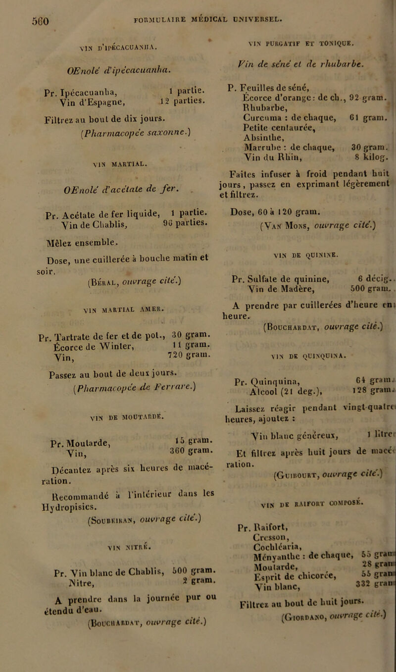 500 VIN d'ipÉCACUANIIA. VIN PURGATIF ET TONIQUE. OEnolé d’ipécacuanha. Fin de sent et de rhubarbe. Pr. Ipécacuanlia, 1 partie. Vin d’Espagne, 12 parties. Filtrez au bout de dix jours. (Pharmacopée saxonne.) VIN MARTIAL. OEnole d'acétate de fer. P. Feuilles de séné, Écorce d’orange : de cb., 92 gram. Rhubarbe, Curcuma : de chaque, Cl gram. Petite centaurée. Absinthe, Marrube : de chaque, 30 grain. Vin du Rhin, 8 kilog. Faites infuser à froid pendant huit jours, passez en exprimant légèrement et filtrez. Pr. Acétate de fer liquide, 1 partie. Vin de Chablis, 9C parties. Dose, 60 à 120 gram. (Van Mons, ouvrage cité.) Mêlez ensemble. Dose, une cuilleree à bouche matin et soir. (Béral, ouvrage cité.) VIN MARTIAL AMER. Pr. Tartrate de fer et de pot., 30 gram. Écorce de Winter, 11 gram. Vin, 720 Sram- VIN DE QUININE. Pr. Sulfate de quinine, 6 décig.. Vin de Madère, 500 gram. A prendre par cuillerées d’heure eni heure. (Bouchardat, ouvrage cité.) VIN DE QUINQUINA. Passez au bout de deux jours. [Pharmacopée de Fer rare.) VIN DE MOUTARDE. Pr. Moutarde, 15 gram. yinj 360 gram. Décantez après six heures de macé- ration. Recommandé à l’intérieur dans les Hydropisics. (Soubkihan, ouvrage cité.) VIN NITRÉ. Pr Vin blanc de Chablis, 500 gram. ]Nitre, 2 6ram- A prendre dans la journée pur ou étendu d’eau. (Bouchardat, ouvrage cité.) Pr. Quinquina, 64 grann Alcool (21 deg.), 128 grain. Laissez réagir pendant vingt quatre heures, ajoutez : Vin blanc généreux, l l'Ire Et filtrez après huit jours de macé- ration. (Guibourt, ouvrage cité.) VIN DE RAIFORT COMPOSÉ. Pr. Raifort, Cresson, Cochléaria, Ményanthc : de chaque, Moutarde, Esprit de chicorée, Vin blanc, 55 gran 28 gran 55 gran 332 gran Filtrez au bout de huit jours.