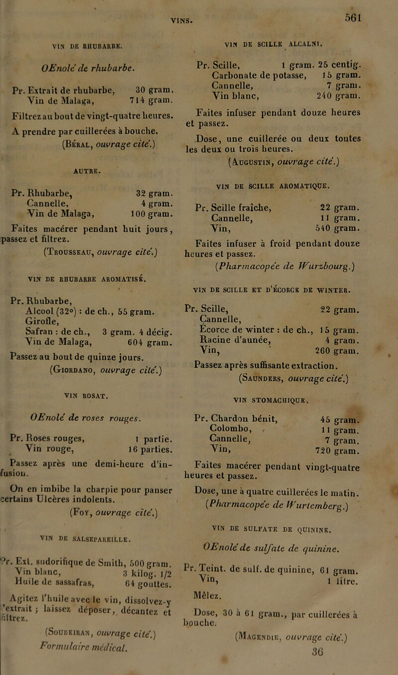 VIN DE RHUBARBE. VIN DE SCILLE ALCALNI. OEnolé de rhubarbe. Pr. Extrait de rhubarbe, 30 grain. Vin de Malaga, 714 gram. Filtrezau bout de vingt-quatre heures. A prendre par cuillerées à bouche. (Béral, ouvrage cite’.) AUTRE. Pr. Rhubarbe, 32 gram. Cannelle. 4 gram. Vin de Malaga, 100 gram. Faites macérer pendant huit jours, passez et filtrez. (Trousseau, ouvrage cité.) VIN DE RHUBARBE AROMATISÉ. Pr. Rhubarbe, Alcool (32°) : de ch., 55 gram. Girofle, Safran : de ch., 3 gram. 4 décig. Vin de Malaga, 604 gram. Passez au bout de quinze jours. (Giordano, ouvrage cité.) Pr. Scille, 1 gram. 25 cenlig. Carbonate de potasse, 15 gram. Cannelle, 7 gram. Vin blanc, 240 gram. Faites infuser pendant douze heures et passez. Dose, une cuillerée ou deux toutes les deux ou trois heures. (Augustin, ouvrage cité.) VIN DE SCILLE AROMATIQUE. Pr. Scille fraîche, 22 gram. Cannelle, 11 gram. Vin, 540 gram. Faites infuser à froid pendant douze heures et passez. (.Pharmacopée de Wurzbourg.) VIN DE SCILLE ET d’ÉCORCE DE XV1NTER. Pr. Scille, 22 gram. Cannelle, Ecorce de xvinter : de ch., 15 gram. Racine d’aunée, 4 gram. Vin, 260 gram. Passez après suffisante extraction. (Saunders, ouvrage cité.) VIN ROSAT. OEnolé de roses rouges. Pr. Roses rouges, I partie. Vin rouge, 16 parties. Passez après une demi-heure d’in- fusion. ün en imbibe la charpie pour panser eertains Ulcères indolents. (Foy, ouvrage cité.) VIN DE SALSEPAREILLE. °r. Ext. sudorifique de Smith, 500 gram. Vin blanc, 3 kilog. 1/2 Huile de sassafras, 64 gouttes. Agitez l’huile avec le vin, dissolvez-y extrait ; laissez déposer, décantez et filtrez. (Soubeiran, ouvrage cité.) Formulaire médical. vin stomachique. Pr. Chardon bénit, Colombo, Cannelle, Vin, 45 gram. 11 gram. 7 gram. 720 gram. Faites macérer pendant vingt-quatre heures et passez. Dose, une à quatre cuillerées le matin. (Pharmacopée de IVurtcmberg.) VIN DE SULFATE DE QUININE. OEnolé de sulfate de r/uinine. Pr. Teint, de suif, de quinine, 61 gram. 1 litre. Mêlez. Dose, 30 à 61 gram., par cuillerées à bouche. (Magendie, ouvrage cité.) 36