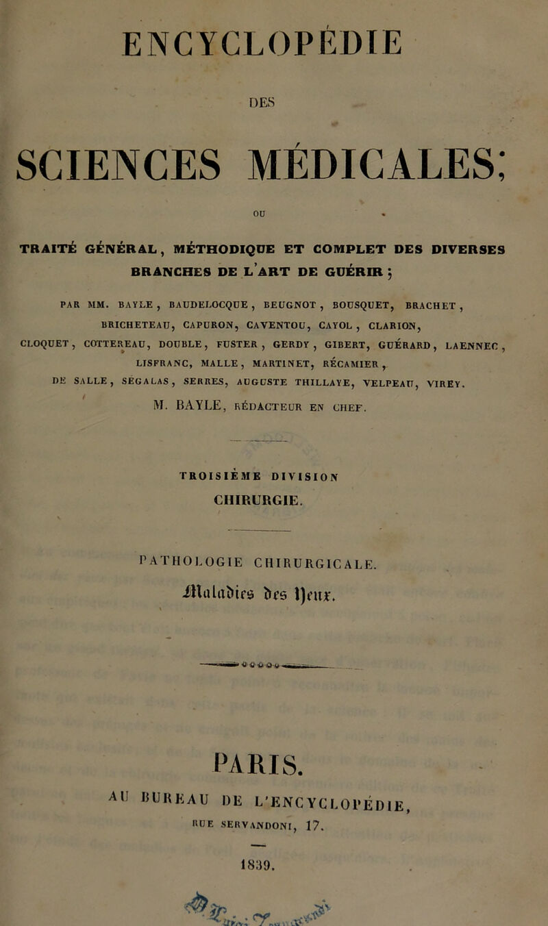 DES SCIENCES MÉDICALES; OU TRAITÉ GÉNÉRAL, MÉTHODIQUE ET COMPLET DES DIVERSES BRANCHES DE LART DE GUÉRIR j PAR MM. BAYLE , BAUDELOCQUE , BEUGNOT , BOÜSQUET, BRACHET , BRICHETEATJ, CAPURON, CAVENTOU, CAYOL , CLARION, CROQUET, COTTEREAU, DOUBLE, FUSTER , GERDY , GIBERT, GDERARD , LAENNEC , LJSFRANC, MALLE, MARTINET, RECAMIER , DE SALLE, SEGALAS, SERRES, AUGUSTE THILLAYE, VELPEAU, VIREY. M. BAYLE, RÉDACTEUR EN CHEF. TROISIÈME DIVISION CHIRURGIE. PATHOLOGIE CHIRURGICALE. JHalaïiifs îu’e l)au*. PARIS. AU BUREAU DE L'ENCYCLOPÉDIE, RUE SERVANDONl, 17.