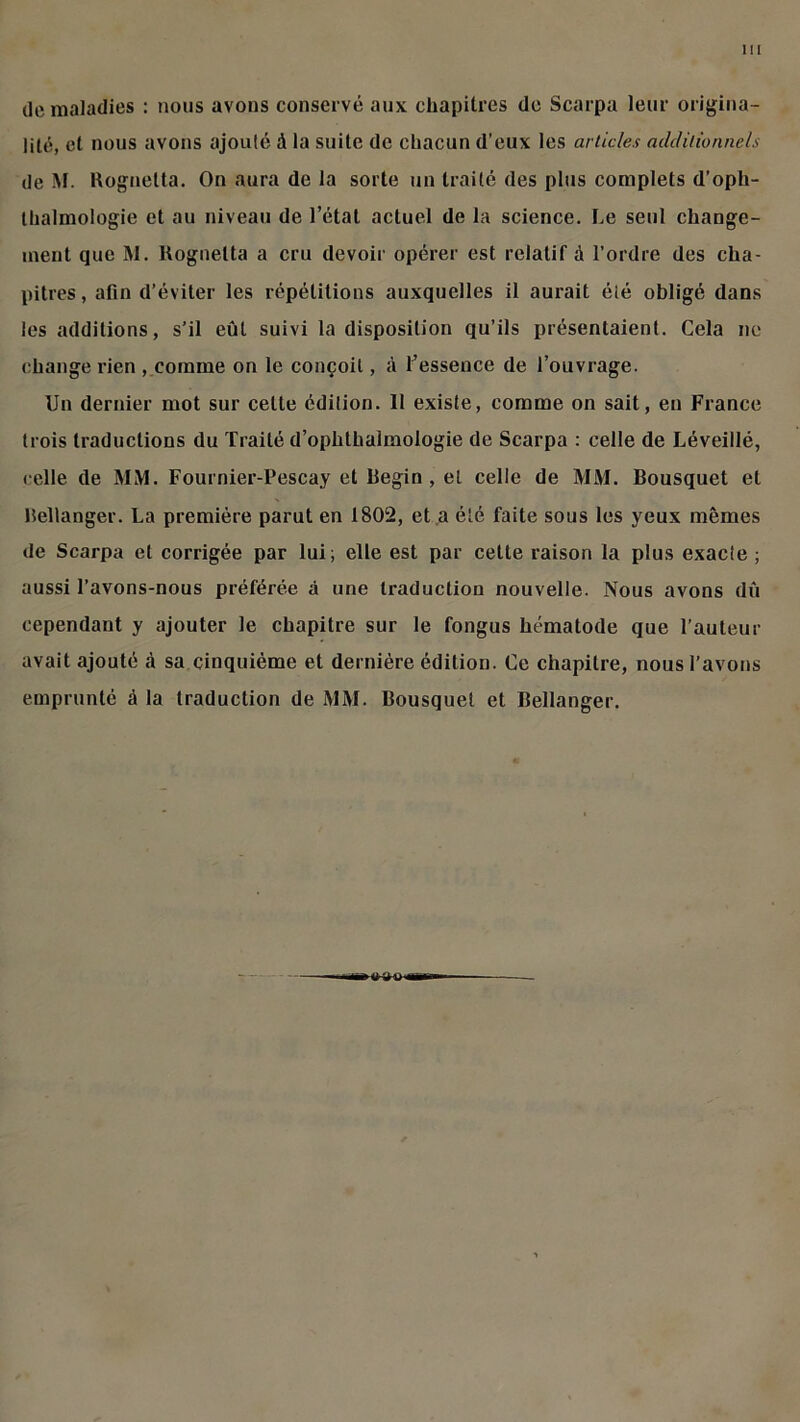 m de maladies : nous avons conservé aux chapitres de Scarpa leur origina- lité, et nous avons ajouté à la suite de chacun d’eux les articles additionnels de M. Rognetta. On aura de la sorte un traité des plus complets d’oph- thalmologie et au niveau de l’état actuel de la science. Le seul change- ment que M. Rognetta a cru devoir opérer est relatif à l’ordre des cha- pitres, afin d’éviter les répétitions auxquelles il aurait été obligé dans les additions, s’il eût suivi Indisposition qu’ils présentaient. Cela ne change rien , comme on le conçoit, à l’essence de l’ouvrage. Un dernier mot sur celte édition. 11 existe, comme on sait, en France trois traductions du Traité d’ophthalmologie de Scarpa : celle de Léveillé, celle de MM. Fournier-Pescay et Begin , et celle de MM. Bousquet et Bellanger. La première parut en 1802, et a été faite sous les yeux mêmes de Scarpa et corrigée par lui; elle est par cette raison la plus exacte ; aussi l’avons-nous préférée à une traduction nouvelle. Nous avons dû cependant y ajouter le chapitre sur le fongus hématode que l’auteur avait ajouté à sa cinquième et dernière édition. Ce chapitre, nous l’avons emprunté à la traduction de MM. Bousquet et Bellanger.